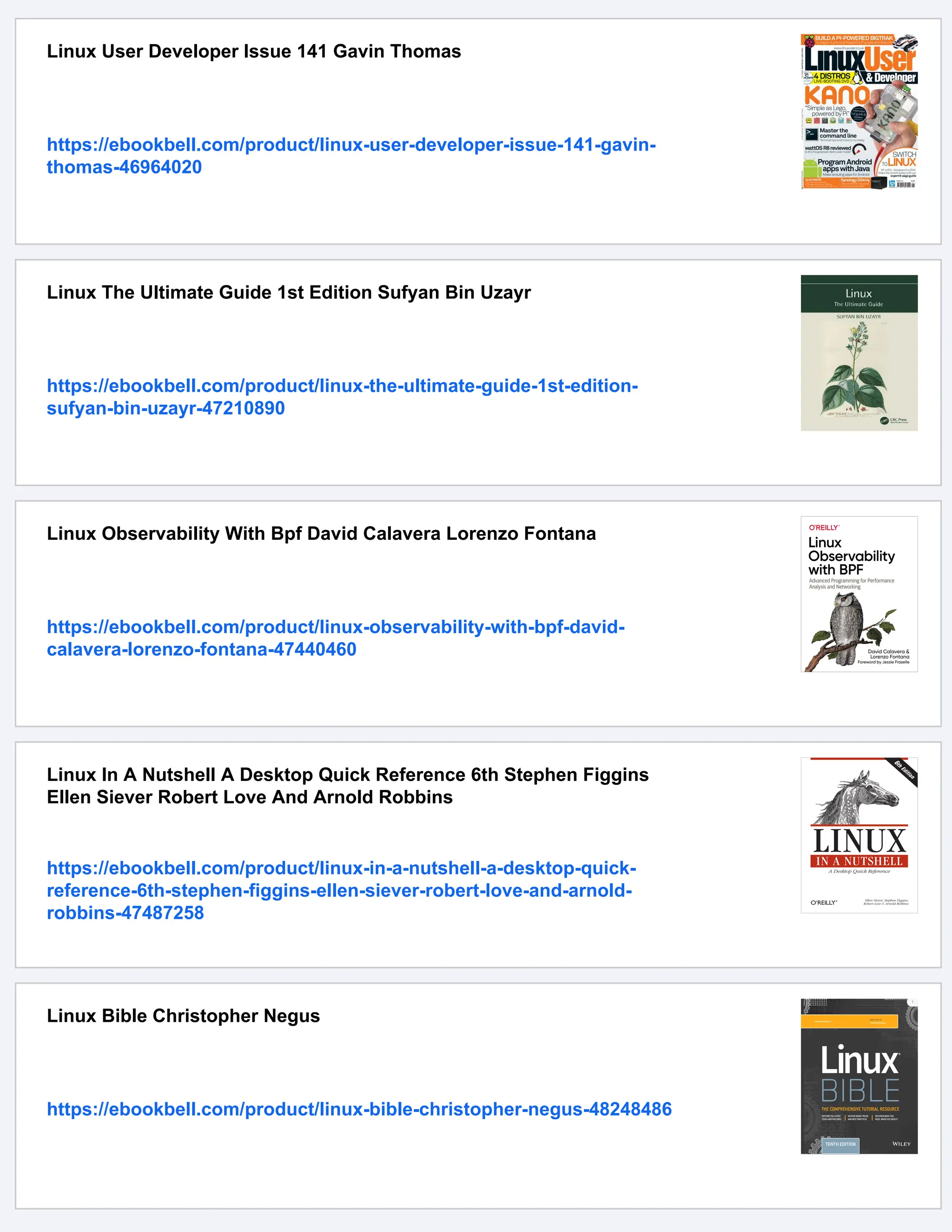 Linux User Developer Issue 141 Gavin Thomas
https://ebookbell.com/product/linux-user-developer-issue-141-gavin-
thomas-46964020
Linux The Ultimate Guide 1st Edition Sufyan Bin Uzayr
https://ebookbell.com/product/linux-the-ultimate-guide-1st-edition-
sufyan-bin-uzayr-47210890
Linux Observability With Bpf David Calavera Lorenzo Fontana
https://ebookbell.com/product/linux-observability-with-bpf-david-
calavera-lorenzo-fontana-47440460
Linux In A Nutshell A Desktop Quick Reference 6th Stephen Figgins
Ellen Siever Robert Love And Arnold Robbins
https://ebookbell.com/product/linux-in-a-nutshell-a-desktop-quick-
reference-6th-stephen-figgins-ellen-siever-robert-love-and-arnold-
robbins-47487258
Linux Bible Christopher Negus
https://ebookbell.com/product/linux-bible-christopher-negus-48248486
 