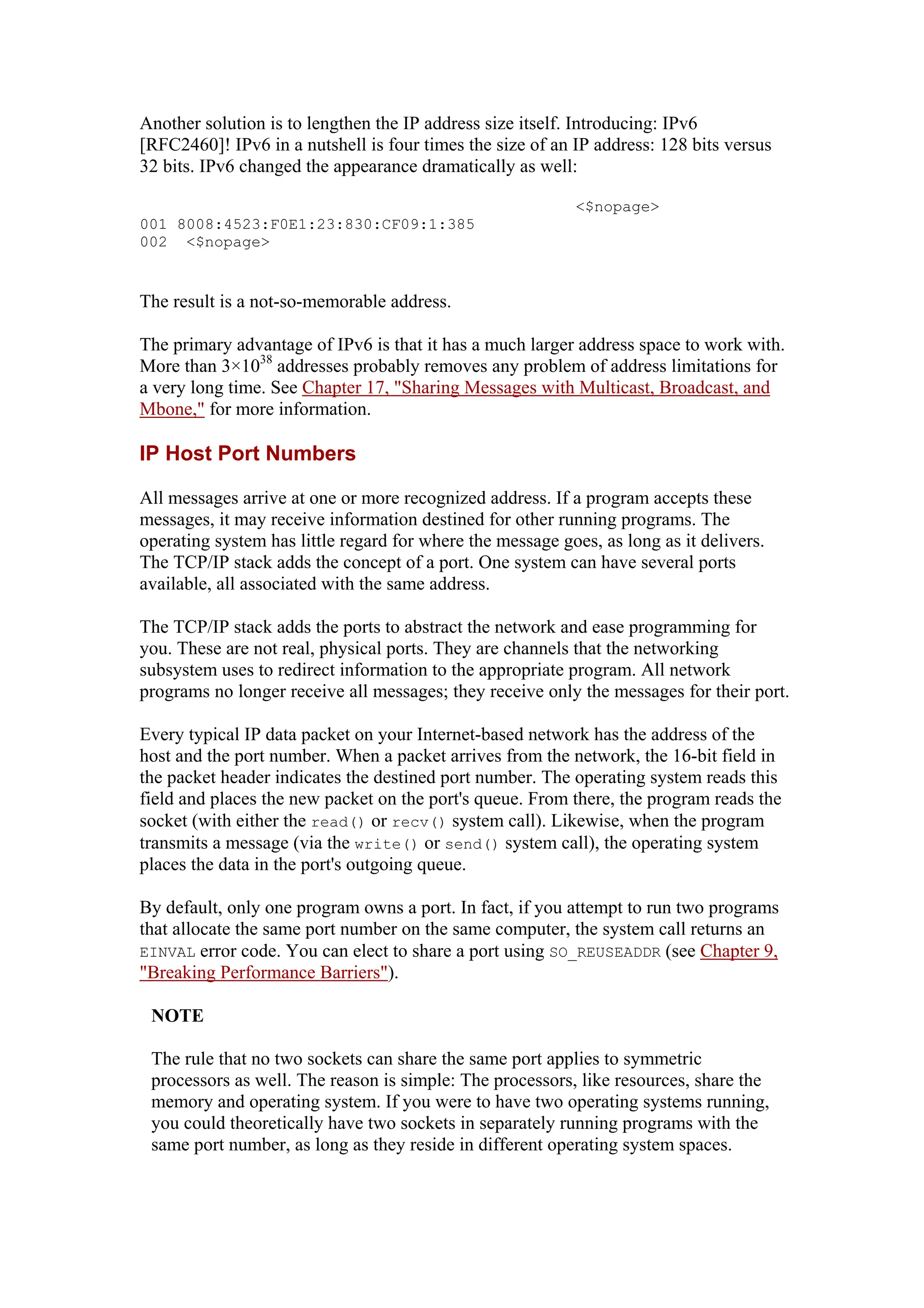 Another solution is to lengthen the IP address size itself. Introducing: IPv6
[RFC2460]! IPv6 in a nutshell is four times the size of an IP address: 128 bits versus
32 bits. IPv6 changed the appearance dramatically as well:
<$nopage>
001 8008:4523:F0E1:23:830:CF09:1:385
002 <$nopage>
The result is a not-so-memorable address.
The primary advantage of IPv6 is that it has a much larger address space to work with.
More than 3×1038
addresses probably removes any problem of address limitations for
a very long time. See Chapter 17, "Sharing Messages with Multicast, Broadcast, and
Mbone," for more information.
IP Host Port Numbers
All messages arrive at one or more recognized address. If a program accepts these
messages, it may receive information destined for other running programs. The
operating system has little regard for where the message goes, as long as it delivers.
The TCP/IP stack adds the concept of a port. One system can have several ports
available, all associated with the same address.
The TCP/IP stack adds the ports to abstract the network and ease programming for
you. These are not real, physical ports. They are channels that the networking
subsystem uses to redirect information to the appropriate program. All network
programs no longer receive all messages; they receive only the messages for their port.
Every typical IP data packet on your Internet-based network has the address of the
host and the port number. When a packet arrives from the network, the 16-bit field in
the packet header indicates the destined port number. The operating system reads this
field and places the new packet on the port's queue. From there, the program reads the
socket (with either the read() or recv() system call). Likewise, when the program
transmits a message (via the write() or send() system call), the operating system
places the data in the port's outgoing queue.
By default, only one program owns a port. In fact, if you attempt to run two programs
that allocate the same port number on the same computer, the system call returns an
EINVAL error code. You can elect to share a port using SO_REUSEADDR (see Chapter 9,
"Breaking Performance Barriers").
NOTE
The rule that no two sockets can share the same port applies to symmetric
processors as well. The reason is simple: The processors, like resources, share the
memory and operating system. If you were to have two operating systems running,
you could theoretically have two sockets in separately running programs with the
same port number, as long as they reside in different operating system spaces.
 