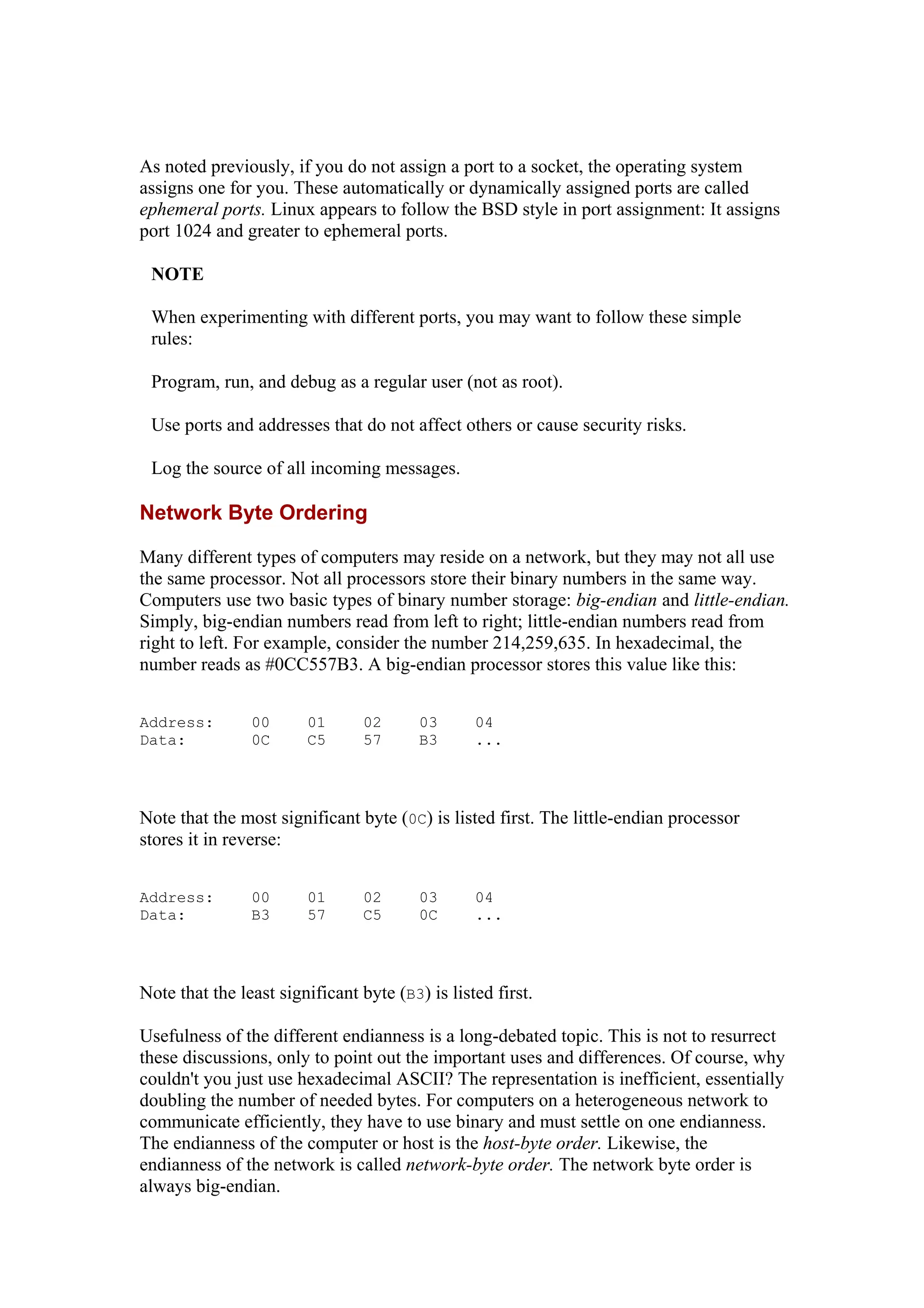 As noted previously, if you do not assign a port to a socket, the operating system
assigns one for you. These automatically or dynamically assigned ports are called
ephemeral ports. Linux appears to follow the BSD style in port assignment: It assigns
port 1024 and greater to ephemeral ports.
NOTE
When experimenting with different ports, you may want to follow these simple
rules:
Program, run, and debug as a regular user (not as root).
Use ports and addresses that do not affect others or cause security risks.
Log the source of all incoming messages.
Network Byte Ordering
Many different types of computers may reside on a network, but they may not all use
the same processor. Not all processors store their binary numbers in the same way.
Computers use two basic types of binary number storage: big-endian and little-endian.
Simply, big-endian numbers read from left to right; little-endian numbers read from
right to left. For example, consider the number 214,259,635. In hexadecimal, the
number reads as #0CC557B3. A big-endian processor stores this value like this:
Address: 00 01 02 03 04
Data: 0C C5 57 B3 ...
Note that the most significant byte (0C) is listed first. The little-endian processor
stores it in reverse:
Address: 00 01 02 03 04
Data: B3 57 C5 0C ...
Note that the least significant byte (B3) is listed first.
Usefulness of the different endianness is a long-debated topic. This is not to resurrect
these discussions, only to point out the important uses and differences. Of course, why
couldn't you just use hexadecimal ASCII? The representation is inefficient, essentially
doubling the number of needed bytes. For computers on a heterogeneous network to
communicate efficiently, they have to use binary and must settle on one endianness.
The endianness of the computer or host is the host-byte order. Likewise, the
endianness of the network is called network-byte order. The network byte order is
always big-endian.
 