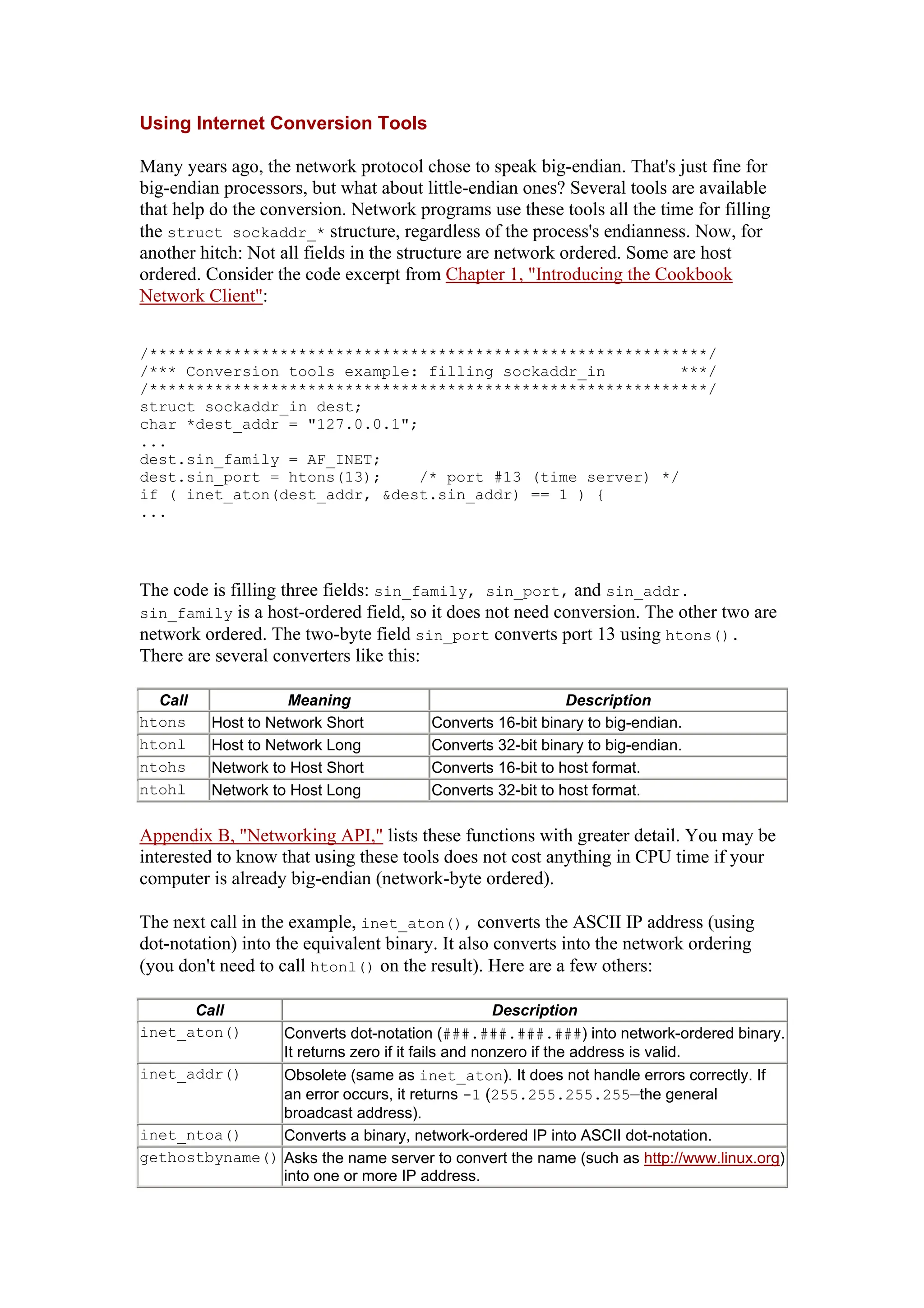 Using Internet Conversion Tools
Many years ago, the network protocol chose to speak big-endian. That's just fine for
big-endian processors, but what about little-endian ones? Several tools are available
that help do the conversion. Network programs use these tools all the time for filling
the struct sockaddr_* structure, regardless of the process's endianness. Now, for
another hitch: Not all fields in the structure are network ordered. Some are host
ordered. Consider the code excerpt from Chapter 1, "Introducing the Cookbook
Network Client":
/************************************************************/
/*** Conversion tools example: filling sockaddr_in ***/
/************************************************************/
struct sockaddr_in dest;
char *dest_addr = "127.0.0.1";
...
dest.sin_family = AF_INET;
dest.sin_port = htons(13); /* port #13 (time server) */
if ( inet_aton(dest_addr, &dest.sin_addr) == 1 ) {
...
The code is filling three fields: sin_family, sin_port, and sin_addr.
sin_family is a host-ordered field, so it does not need conversion. The other two are
network ordered. The two-byte field sin_port converts port 13 using htons().
There are several converters like this:
Call Meaning Description
htons Host to Network Short Converts 16-bit binary to big-endian.
htonl Host to Network Long Converts 32-bit binary to big-endian.
ntohs Network to Host Short Converts 16-bit to host format.
ntohl Network to Host Long Converts 32-bit to host format.
Appendix B, "Networking API," lists these functions with greater detail. You may be
interested to know that using these tools does not cost anything in CPU time if your
computer is already big-endian (network-byte ordered).
The next call in the example, inet_aton(), converts the ASCII IP address (using
dot-notation) into the equivalent binary. It also converts into the network ordering
(you don't need to call htonl() on the result). Here are a few others:
Call Description
inet_aton() Converts dot-notation (###.###.###.###) into network-ordered binary.
It returns zero if it fails and nonzero if the address is valid.
inet_addr() Obsolete (same as inet_aton). It does not handle errors correctly. If
an error occurs, it returns -1 (255.255.255.255—the general
broadcast address).
inet_ntoa() Converts a binary, network-ordered IP into ASCII dot-notation.
gethostbyname() Asks the name server to convert the name (such as http://www.linux.org)
into one or more IP address.
 