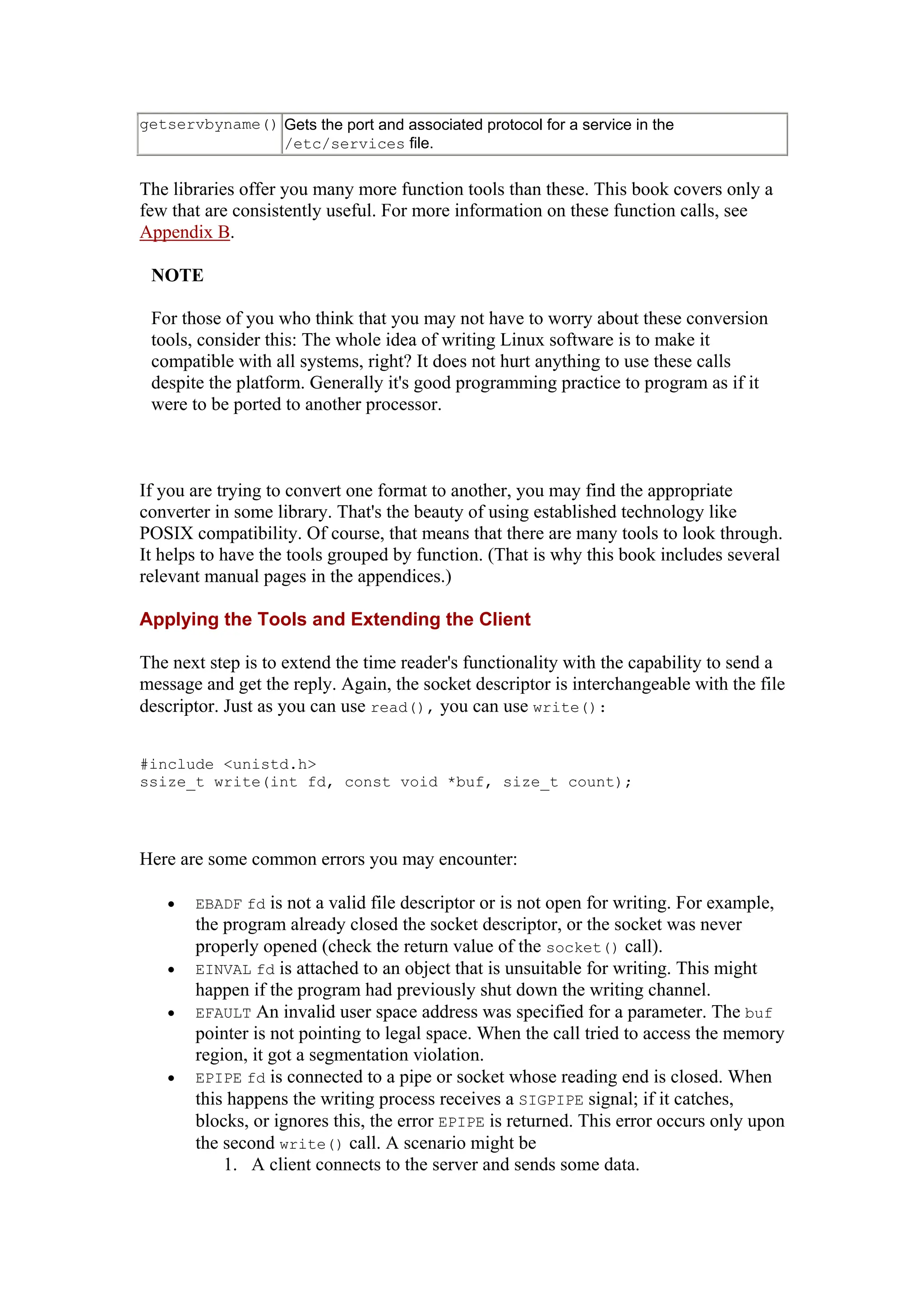 getservbyname() Gets the port and associated protocol for a service in the
/etc/services file.
The libraries offer you many more function tools than these. This book covers only a
few that are consistently useful. For more information on these function calls, see
Appendix B.
NOTE
For those of you who think that you may not have to worry about these conversion
tools, consider this: The whole idea of writing Linux software is to make it
compatible with all systems, right? It does not hurt anything to use these calls
despite the platform. Generally it's good programming practice to program as if it
were to be ported to another processor.
If you are trying to convert one format to another, you may find the appropriate
converter in some library. That's the beauty of using established technology like
POSIX compatibility. Of course, that means that there are many tools to look through.
It helps to have the tools grouped by function. (That is why this book includes several
relevant manual pages in the appendices.)
Applying the Tools and Extending the Client
The next step is to extend the time reader's functionality with the capability to send a
message and get the reply. Again, the socket descriptor is interchangeable with the file
descriptor. Just as you can use read(), you can use write():
#include <unistd.h>
ssize_t write(int fd, const void *buf, size_t count);
Here are some common errors you may encounter:
• EBADF fd is not a valid file descriptor or is not open for writing. For example,
the program already closed the socket descriptor, or the socket was never
properly opened (check the return value of the socket() call).
• EINVAL fd is attached to an object that is unsuitable for writing. This might
happen if the program had previously shut down the writing channel.
• EFAULT An invalid user space address was specified for a parameter. The buf
pointer is not pointing to legal space. When the call tried to access the memory
region, it got a segmentation violation.
• EPIPE fd is connected to a pipe or socket whose reading end is closed. When
this happens the writing process receives a SIGPIPE signal; if it catches,
blocks, or ignores this, the error EPIPE is returned. This error occurs only upon
the second write() call. A scenario might be
1. A client connects to the server and sends some data.
 