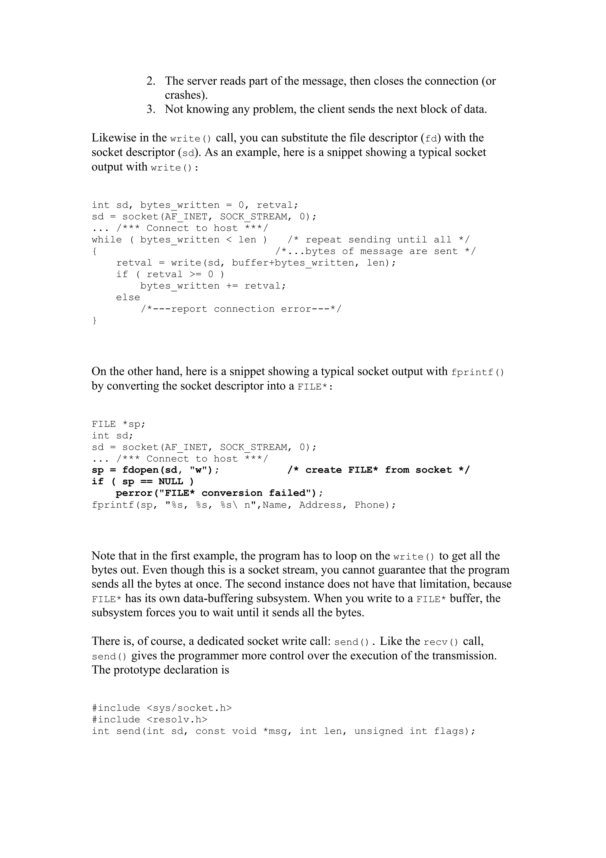 2. The server reads part of the message, then closes the connection (or
crashes).
3. Not knowing any problem, the client sends the next block of data.
Likewise in the write() call, you can substitute the file descriptor (fd) with the
socket descriptor (sd). As an example, here is a snippet showing a typical socket
output with write():
int sd, bytes_written = 0, retval;
sd = socket(AF_INET, SOCK_STREAM, 0);
... /*** Connect to host ***/
while ( bytes_written < len ) /* repeat sending until all */
{ /*...bytes of message are sent */
retval = write(sd, buffer+bytes_written, len);
if ( retval >= 0 )
bytes_written += retval;
else
/*---report connection error---*/
}
On the other hand, here is a snippet showing a typical socket output with fprintf()
by converting the socket descriptor into a FILE*:
FILE *sp;
int sd;
sd = socket(AF_INET, SOCK_STREAM, 0);
... /*** Connect to host ***/
sp = fdopen(sd, "w"); /* create FILE* from socket */
if ( sp == NULL )
perror("FILE* conversion failed");
fprintf(sp, "%s, %s, %s n",Name, Address, Phone);
Note that in the first example, the program has to loop on the write() to get all the
bytes out. Even though this is a socket stream, you cannot guarantee that the program
sends all the bytes at once. The second instance does not have that limitation, because
FILE* has its own data-buffering subsystem. When you write to a FILE* buffer, the
subsystem forces you to wait until it sends all the bytes.
There is, of course, a dedicated socket write call: send(). Like the recv() call,
send() gives the programmer more control over the execution of the transmission.
The prototype declaration is
#include <sys/socket.h>
#include <resolv.h>
int send(int sd, const void *msg, int len, unsigned int flags);
 