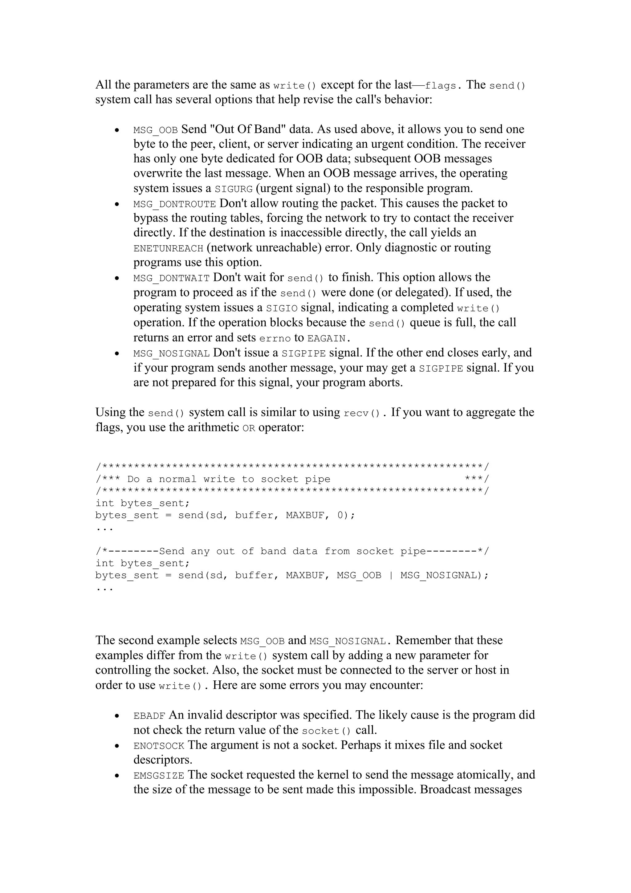 All the parameters are the same as write() except for the last—flags. The send()
system call has several options that help revise the call's behavior:
• MSG_OOB Send "Out Of Band" data. As used above, it allows you to send one
byte to the peer, client, or server indicating an urgent condition. The receiver
has only one byte dedicated for OOB data; subsequent OOB messages
overwrite the last message. When an OOB message arrives, the operating
system issues a SIGURG (urgent signal) to the responsible program.
• MSG_DONTROUTE Don't allow routing the packet. This causes the packet to
bypass the routing tables, forcing the network to try to contact the receiver
directly. If the destination is inaccessible directly, the call yields an
ENETUNREACH (network unreachable) error. Only diagnostic or routing
programs use this option.
• MSG_DONTWAIT Don't wait for send() to finish. This option allows the
program to proceed as if the send() were done (or delegated). If used, the
operating system issues a SIGIO signal, indicating a completed write()
operation. If the operation blocks because the send() queue is full, the call
returns an error and sets errno to EAGAIN.
• MSG_NOSIGNAL Don't issue a SIGPIPE signal. If the other end closes early, and
if your program sends another message, your may get a SIGPIPE signal. If you
are not prepared for this signal, your program aborts.
Using the send() system call is similar to using recv(). If you want to aggregate the
flags, you use the arithmetic OR operator:
/************************************************************/
/*** Do a normal write to socket pipe ***/
/************************************************************/
int bytes_sent;
bytes_sent = send(sd, buffer, MAXBUF, 0);
...
/*--------Send any out of band data from socket pipe--------*/
int bytes_sent;
bytes_sent = send(sd, buffer, MAXBUF, MSG_OOB | MSG_NOSIGNAL);
...
The second example selects MSG_OOB and MSG_NOSIGNAL. Remember that these
examples differ from the write() system call by adding a new parameter for
controlling the socket. Also, the socket must be connected to the server or host in
order to use write(). Here are some errors you may encounter:
• EBADF An invalid descriptor was specified. The likely cause is the program did
not check the return value of the socket() call.
• ENOTSOCK The argument is not a socket. Perhaps it mixes file and socket
descriptors.
• EMSGSIZE The socket requested the kernel to send the message atomically, and
the size of the message to be sent made this impossible. Broadcast messages
 