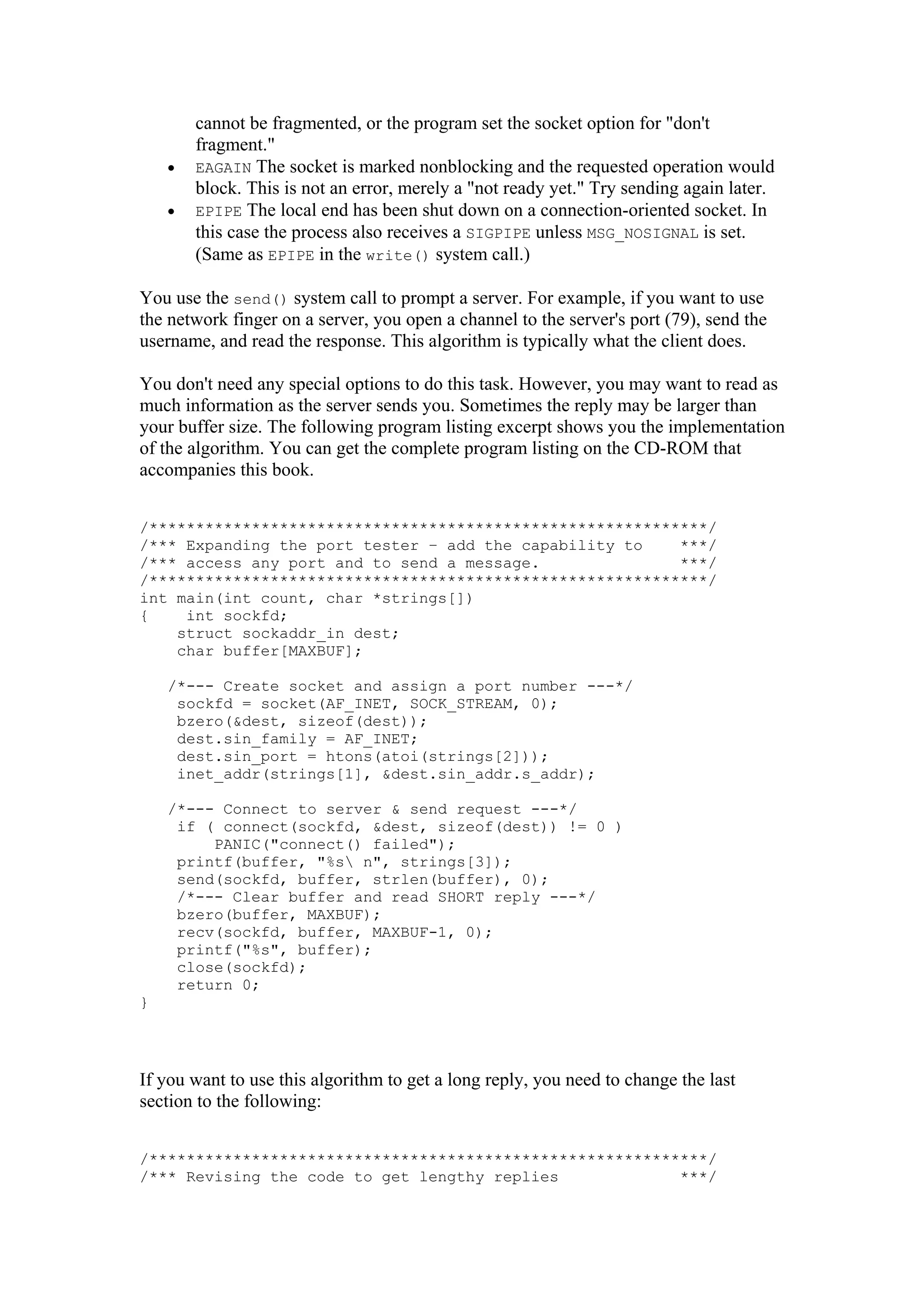 cannot be fragmented, or the program set the socket option for "don't
fragment."
• EAGAIN The socket is marked nonblocking and the requested operation would
block. This is not an error, merely a "not ready yet." Try sending again later.
• EPIPE The local end has been shut down on a connection-oriented socket. In
this case the process also receives a SIGPIPE unless MSG_NOSIGNAL is set.
(Same as EPIPE in the write() system call.)
You use the send() system call to prompt a server. For example, if you want to use
the network finger on a server, you open a channel to the server's port (79), send the
username, and read the response. This algorithm is typically what the client does.
You don't need any special options to do this task. However, you may want to read as
much information as the server sends you. Sometimes the reply may be larger than
your buffer size. The following program listing excerpt shows you the implementation
of the algorithm. You can get the complete program listing on the CD-ROM that
accompanies this book.
/************************************************************/
/*** Expanding the port tester – add the capability to ***/
/*** access any port and to send a message. ***/
/************************************************************/
int main(int count, char *strings[])
{ int sockfd;
struct sockaddr_in dest;
char buffer[MAXBUF];
/*--- Create socket and assign a port number ---*/
sockfd = socket(AF_INET, SOCK_STREAM, 0);
bzero(&dest, sizeof(dest));
dest.sin_family = AF_INET;
dest.sin_port = htons(atoi(strings[2]));
inet_addr(strings[1], &dest.sin_addr.s_addr);
/*--- Connect to server & send request ---*/
if ( connect(sockfd, &dest, sizeof(dest)) != 0 )
PANIC("connect() failed");
printf(buffer, "%s n", strings[3]);
send(sockfd, buffer, strlen(buffer), 0);
/*--- Clear buffer and read SHORT reply ---*/
bzero(buffer, MAXBUF);
recv(sockfd, buffer, MAXBUF-1, 0);
printf("%s", buffer);
close(sockfd);
return 0;
}
If you want to use this algorithm to get a long reply, you need to change the last
section to the following:
/************************************************************/
/*** Revising the code to get lengthy replies ***/
 