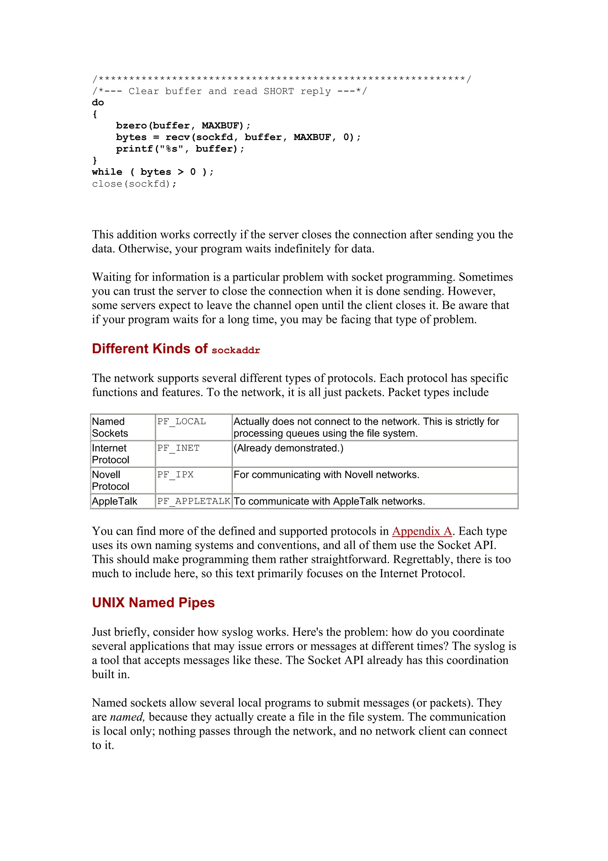 /************************************************************/
/*
do
--- Clear buffer and read SHORT reply ---*/
{
bzero(buffer, MAXBUF);
bytes = recv(sockfd, buffer, MAXBUF, 0);
printf("%s", buffer);
}
while ( bytes > 0 );
close(sockfd);
This addition works correctly if the server closes the connection after sending you the
data. Otherwise, your program waits indefinitely for data.
Waiting for information is a particular problem with socket programming. Sometimes
you can trust the server to close the connection when it is done sending. However,
some servers expect to leave the channel open until the client closes it. Be aware that
if your program waits for a long time, you may be facing that type of problem.
Different Kinds of sockaddr
The network supports several different types of protocols. Each protocol has specific
functions and features. To the network, it is all just packets. Packet types include
Named
Sockets
PF_LOCAL Actually does not connect to the network. This is strictly for
processing queues using the file system.
Internet
Protocol
PF_INET (Already demonstrated.)
Novell
Protocol
PF_IPX For communicating with Novell networks.
AppleTalk PF_APPLETALK To communicate with AppleTalk networks.
You can find more of the defined and supported protocols in Appendix A. Each type
uses its own naming systems and conventions, and all of them use the Socket API.
This should make programming them rather straightforward. Regrettably, there is too
much to include here, so this text primarily focuses on the Internet Protocol.
UNIX Named Pipes
Just briefly, consider how syslog works. Here's the problem: how do you coordinate
several applications that may issue errors or messages at different times? The syslog is
a tool that accepts messages like these. The Socket API already has this coordination
built in.
Named sockets allow several local programs to submit messages (or packets). They
are named, because they actually create a file in the file system. The communication
is local only; nothing passes through the network, and no network client can connect
to it.
 