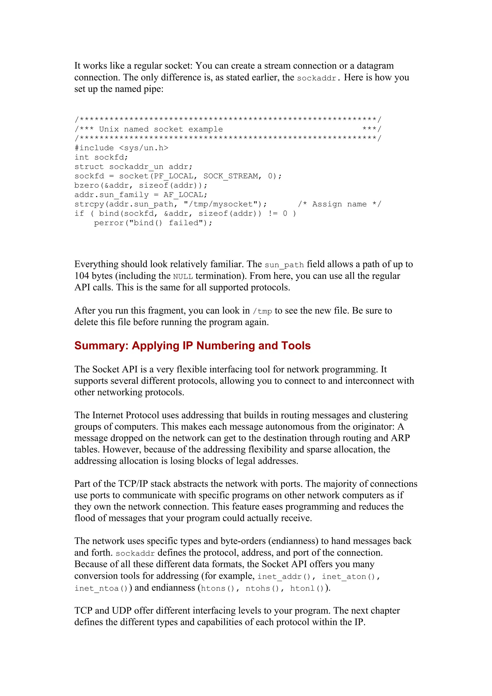 It works like a regular socket: You can create a stream connection or a datagram
connection. The only difference is, as stated earlier, the sockaddr. Here is how you
set up the named pipe:
/************************************************************/
/*** Unix named socket example ***/
/************************************************************/
#include <sys/un.h>
int sockfd;
struct sockaddr_un addr;
sockfd = socket(PF_LOCAL, SOCK_STREAM, 0);
bzero(&addr, sizeof(addr));
addr.sun_family = AF_LOCAL;
strcpy(addr.sun_path, "/tmp/mysocket"); /* Assign name */
if ( bind(sockfd, &addr, sizeof(addr)) != 0 )
perror("bind() failed");
Everything should look relatively familiar. The sun_path field allows a path of up to
104 bytes (including the NULL termination). From here, you can use all the regular
API calls. This is the same for all supported protocols.
After you run this fragment, you can look in /tmp to see the new file. Be sure to
delete this file before running the program again.
Summary: Applying IP Numbering and Tools
The Socket API is a very flexible interfacing tool for network programming. It
supports several different protocols, allowing you to connect to and interconnect with
other networking protocols.
The Internet Protocol uses addressing that builds in routing messages and clustering
groups of computers. This makes each message autonomous from the originator: A
message dropped on the network can get to the destination through routing and ARP
tables. However, because of the addressing flexibility and sparse allocation, the
addressing allocation is losing blocks of legal addresses.
Part of the TCP/IP stack abstracts the network with ports. The majority of connections
use ports to communicate with specific programs on other network computers as if
they own the network connection. This feature eases programming and reduces the
flood of messages that your program could actually receive.
The network uses specific types and byte-orders (endianness) to hand messages back
and forth. sockaddr defines the protocol, address, and port of the connection.
Because of all these different data formats, the Socket API offers you many
conversion tools for addressing (for example, inet_addr(), inet_aton(),
inet_ntoa()) and endianness (htons(), ntohs(), htonl()).
TCP and UDP offer different interfacing levels to your program. The next chapter
defines the different types and capabilities of each protocol within the IP.
 
