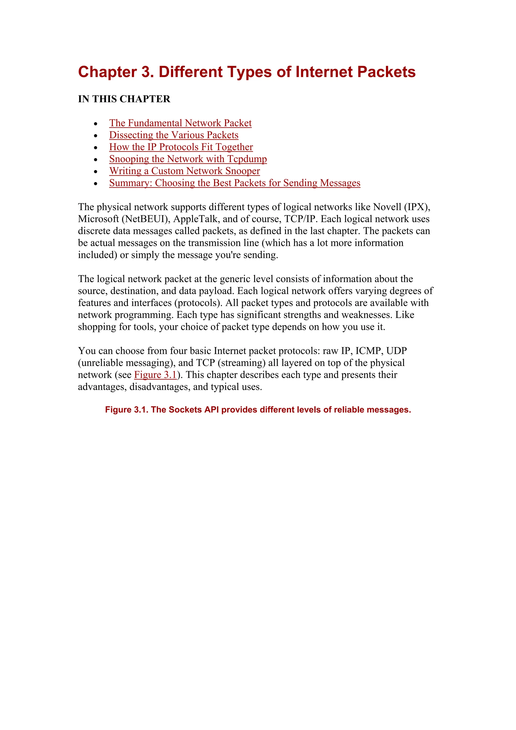 Chapter 3. Different Types of Internet Packets
IN THIS CHAPTER
• The Fundamental Network Packet
• Dissecting the Various Packets
• How the IP Protocols Fit Together
• Snooping the Network with Tcpdump
• Writing a Custom Network Snooper
• Summary: Choosing the Best Packets for Sending Messages
The physical network supports different types of logical networks like Novell (IPX),
Microsoft (NetBEUI), AppleTalk, and of course, TCP/IP. Each logical network uses
discrete data messages called packets, as defined in the last chapter. The packets can
be actual messages on the transmission line (which has a lot more information
included) or simply the message you're sending.
The logical network packet at the generic level consists of information about the
source, destination, and data payload. Each logical network offers varying degrees of
features and interfaces (protocols). All packet types and protocols are available with
network programming. Each type has significant strengths and weaknesses. Like
shopping for tools, your choice of packet type depends on how you use it.
You can choose from four basic Internet packet protocols: raw IP, ICMP, UDP
(unreliable messaging), and TCP (streaming) all layered on top of the physical
network (see Figure 3.1). This chapter describes each type and presents their
advantages, disadvantages, and typical uses.
Figure 3.1. The Sockets API provides different levels of reliable messages.
 