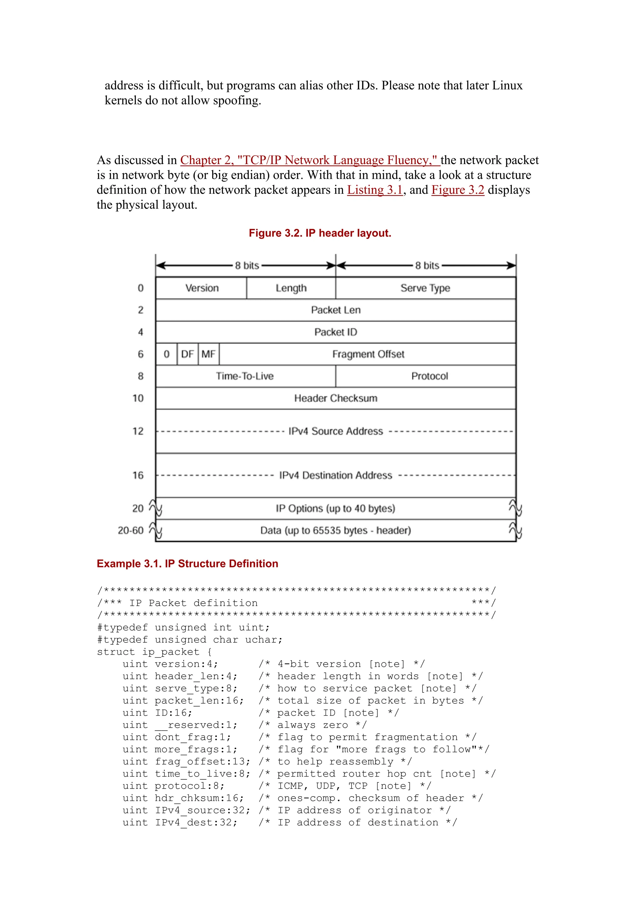 address is difficult, but programs can alias other IDs. Please note that later Linux
kernels do not allow spoofing.
As discussed in Chapter 2, "TCP/IP Network Language Fluency," the network packet
is in network byte (or big endian) order. With that in mind, take a look at a structure
definition of how the network packet appears in Listing 3.1, and Figure 3.2 displays
the physical layout.
Figure 3.2. IP header layout.
Example 3.1. IP Structure Definition
/************************************************************/
/*** IP Packet definition ***/
/************************************************************/
#typedef unsigned int uint;
#typedef unsigned char uchar;
struct ip_packet {
uint version:4; /* 4-bit version [note] */
uint header_len:4; /* header length in words [note] */
uint serve_type:8; /* how to service packet [note] */
uint packet_len:16; /* total size of packet in bytes */
uint ID:16; /* packet ID [note] */
uint __reserved:1; /* always zero */
uint dont_frag:1; /* flag to permit fragmentation */
uint more_frags:1; /* flag for "more frags to follow"*/
uint frag_offset:13; /* to help reassembly */
uint time_to_live:8; /* permitted router hop cnt [note] */
uint protocol:8; /* ICMP, UDP, TCP [note] */
uint hdr_chksum:16; /* ones-comp. checksum of header */
uint IPv4_source:32; /* IP address of originator */
uint IPv4_dest:32; /* IP address of destination */
 