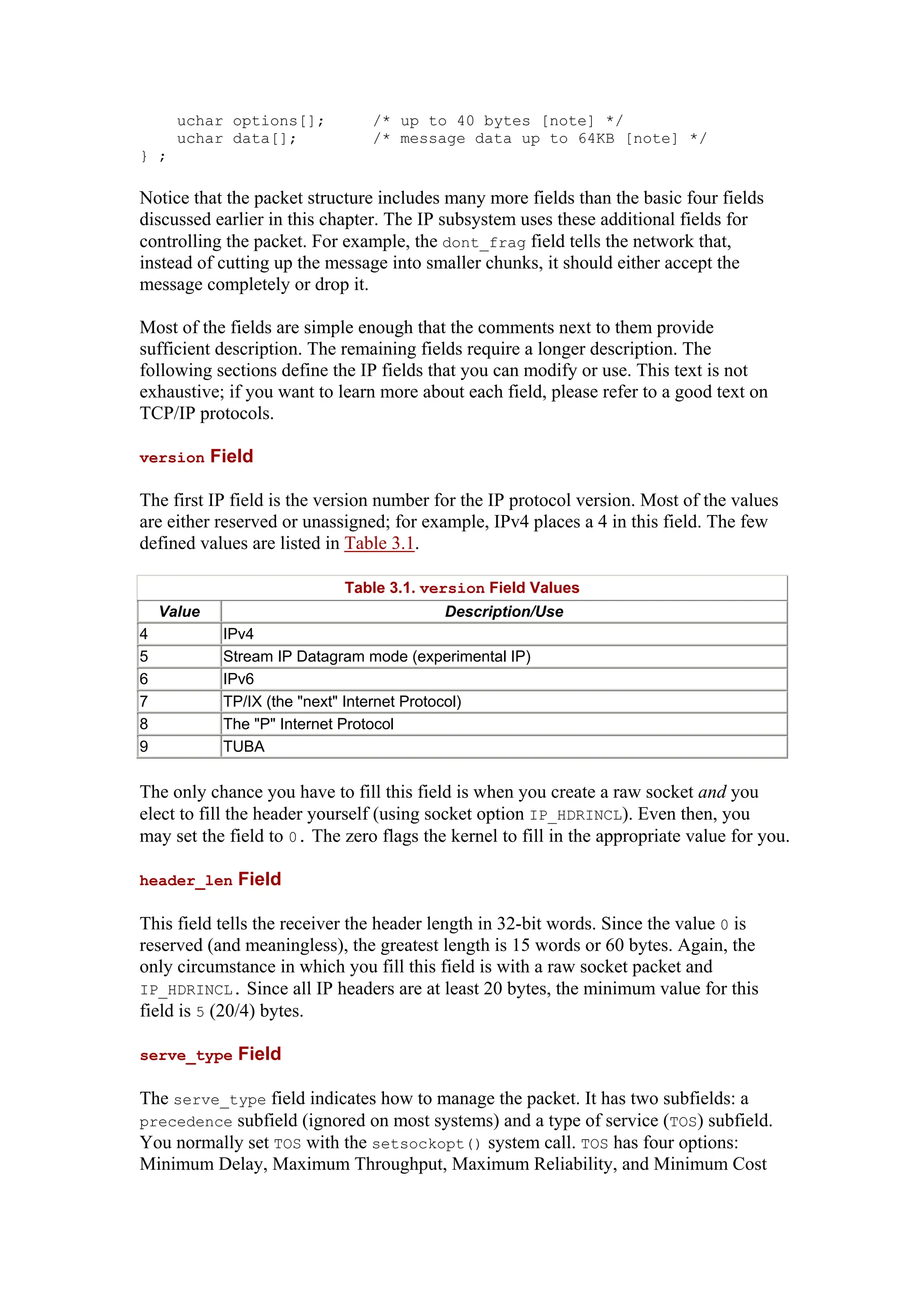 uchar options[]; /* up to 40 bytes [note] */
uchar data[]; /* message data up to 64KB [note] */
} ;
Notice that the packet structure includes many more fields than the basic four fields
discussed earlier in this chapter. The IP subsystem uses these additional fields for
controlling the packet. For example, the dont_frag field tells the network that,
instead of cutting up the message into smaller chunks, it should either accept the
message completely or drop it.
Most of the fields are simple enough that the comments next to them provide
sufficient description. The remaining fields require a longer description. The
following sections define the IP fields that you can modify or use. This text is not
exhaustive; if you want to learn more about each field, please refer to a good text on
TCP/IP protocols.
version Field
The first IP field is the version number for the IP protocol version. Most of the values
are either reserved or unassigned; for example, IPv4 places a 4 in this field. The few
defined values are listed in Table 3.1.
Table 3.1. version Field Values
Value Description/Use
4 IPv4
5 Stream IP Datagram mode (experimental IP)
6 IPv6
7 TP/IX (the "next" Internet Protocol)
8 The "P" Internet Protocol
9 TUBA
The only chance you have to fill this field is when you create a raw socket and you
elect to fill the header yourself (using socket option IP_HDRINCL). Even then, you
may set the field to 0. The zero flags the kernel to fill in the appropriate value for you.
header_len Field
This field tells the receiver the header length in 32-bit words. Since the value 0 is
reserved (and meaningless), the greatest length is 15 words or 60 bytes. Again, the
only circumstance in which you fill this field is with a raw socket packet and
IP_HDRINCL. Since all IP headers are at least 20 bytes, the minimum value for this
field is 5 (20/4) bytes.
serve_type Field
The serve_type field indicates how to manage the packet. It has two subfields: a
precedence subfield (ignored on most systems) and a type of service (TOS) subfield.
You normally set TOS with the setsockopt() system call. TOS has four options:
Minimum Delay, Maximum Throughput, Maximum Reliability, and Minimum Cost
 