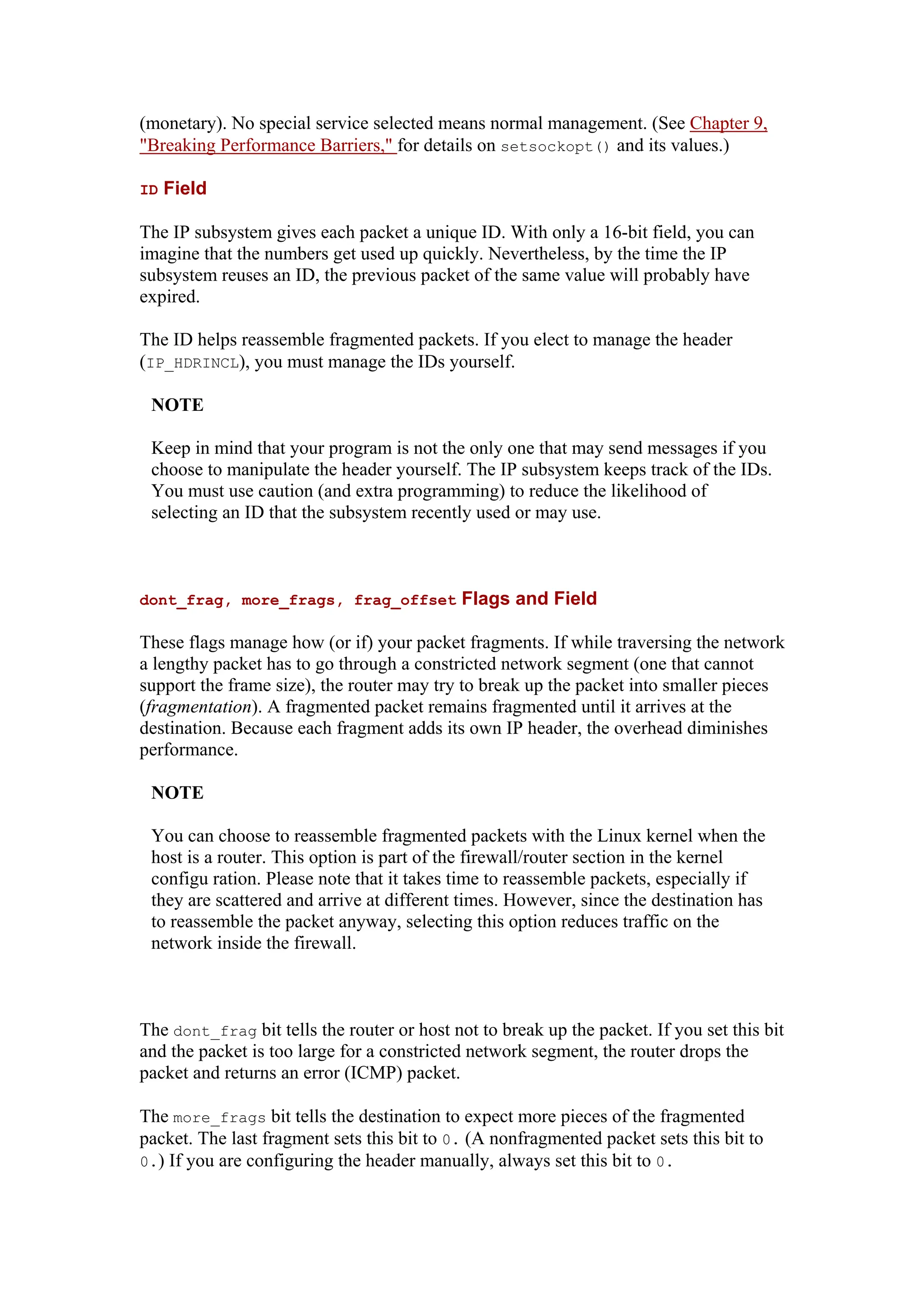 (monetary). No special service selected means normal management. (See Chapter 9,
"Breaking Performance Barriers," for details on setsockopt() and its values.)
ID Field
The IP subsystem gives each packet a unique ID. With only a 16-bit field, you can
imagine that the numbers get used up quickly. Nevertheless, by the time the IP
subsystem reuses an ID, the previous packet of the same value will probably have
expired.
The ID helps reassemble fragmented packets. If you elect to manage the header
(IP_HDRINCL), you must manage the IDs yourself.
NOTE
Keep in mind that your program is not the only one that may send messages if you
choose to manipulate the header yourself. The IP subsystem keeps track of the IDs.
You must use caution (and extra programming) to reduce the likelihood of
selecting an ID that the subsystem recently used or may use.
dont_frag, more_frags, frag_offset Flags and Field
These flags manage how (or if) your packet fragments. If while traversing the network
a lengthy packet has to go through a constricted network segment (one that cannot
support the frame size), the router may try to break up the packet into smaller pieces
(fragmentation). A fragmented packet remains fragmented until it arrives at the
destination. Because each fragment adds its own IP header, the overhead diminishes
performance.
NOTE
You can choose to reassemble fragmented packets with the Linux kernel when the
host is a router. This option is part of the firewall/router section in the kernel
configu ration. Please note that it takes time to reassemble packets, especially if
they are scattered and arrive at different times. However, since the destination has
to reassemble the packet anyway, selecting this option reduces traffic on the
network inside the firewall.
The dont_frag bit tells the router or host not to break up the packet. If you set this bit
and the packet is too large for a constricted network segment, the router drops the
packet and returns an error (ICMP) packet.
The more_frags bit tells the destination to expect more pieces of the fragmented
packet. The last fragment sets this bit to 0. (A nonfragmented packet sets this bit to
0.) If you are configuring the header manually, always set this bit to 0.
 