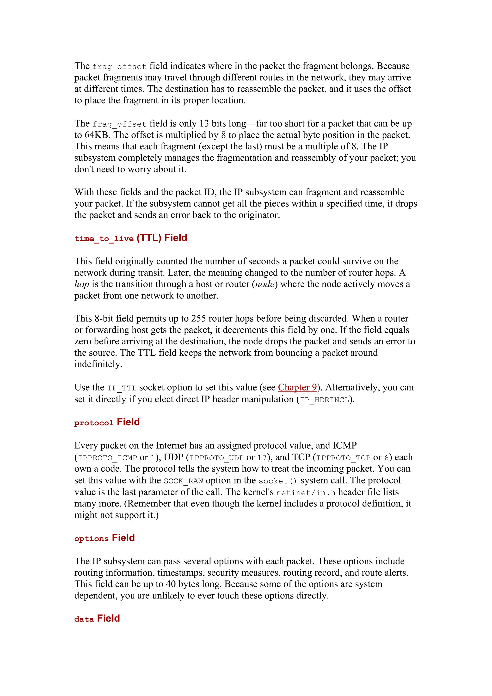 The frag_offset field indicates where in the packet the fragment belongs. Because
packet fragments may travel through different routes in the network, they may arrive
at different times. The destination has to reassemble the packet, and it uses the offset
to place the fragment in its proper location.
The frag_offset field is only 13 bits long—far too short for a packet that can be up
to 64KB. The offset is multiplied by 8 to place the actual byte position in the packet.
This means that each fragment (except the last) must be a multiple of 8. The IP
subsystem completely manages the fragmentation and reassembly of your packet; you
don't need to worry about it.
With these fields and the packet ID, the IP subsystem can fragment and reassemble
your packet. If the subsystem cannot get all the pieces within a specified time, it drops
the packet and sends an error back to the originator.
time_to_live (TTL) Field
This field originally counted the number of seconds a packet could survive on the
network during transit. Later, the meaning changed to the number of router hops. A
hop is the transition through a host or router (node) where the node actively moves a
packet from one network to another.
This 8-bit field permits up to 255 router hops before being discarded. When a router
or forwarding host gets the packet, it decrements this field by one. If the field equals
zero before arriving at the destination, the node drops the packet and sends an error to
the source. The TTL field keeps the network from bouncing a packet around
indefinitely.
Use the IP_TTL socket option to set this value (see Chapter 9). Alternatively, you can
set it directly if you elect direct IP header manipulation (IP_HDRINCL).
protocol Field
Every packet on the Internet has an assigned protocol value, and ICMP
(IPPROTO_ICMP or 1), UDP (IPPROTO_UDP or 17), and TCP (IPPROTO_TCP or 6) each
own a code. The protocol tells the system how to treat the incoming packet. You can
set this value with the SOCK_RAW option in the socket() system call. The protocol
value is the last parameter of the call. The kernel's netinet/in.h header file lists
many more. (Remember that even though the kernel includes a protocol definition, it
might not support it.)
options Field
The IP subsystem can pass several options with each packet. These options include
routing information, timestamps, security measures, routing record, and route alerts.
This field can be up to 40 bytes long. Because some of the options are system
dependent, you are unlikely to ever touch these options directly.
data Field
 