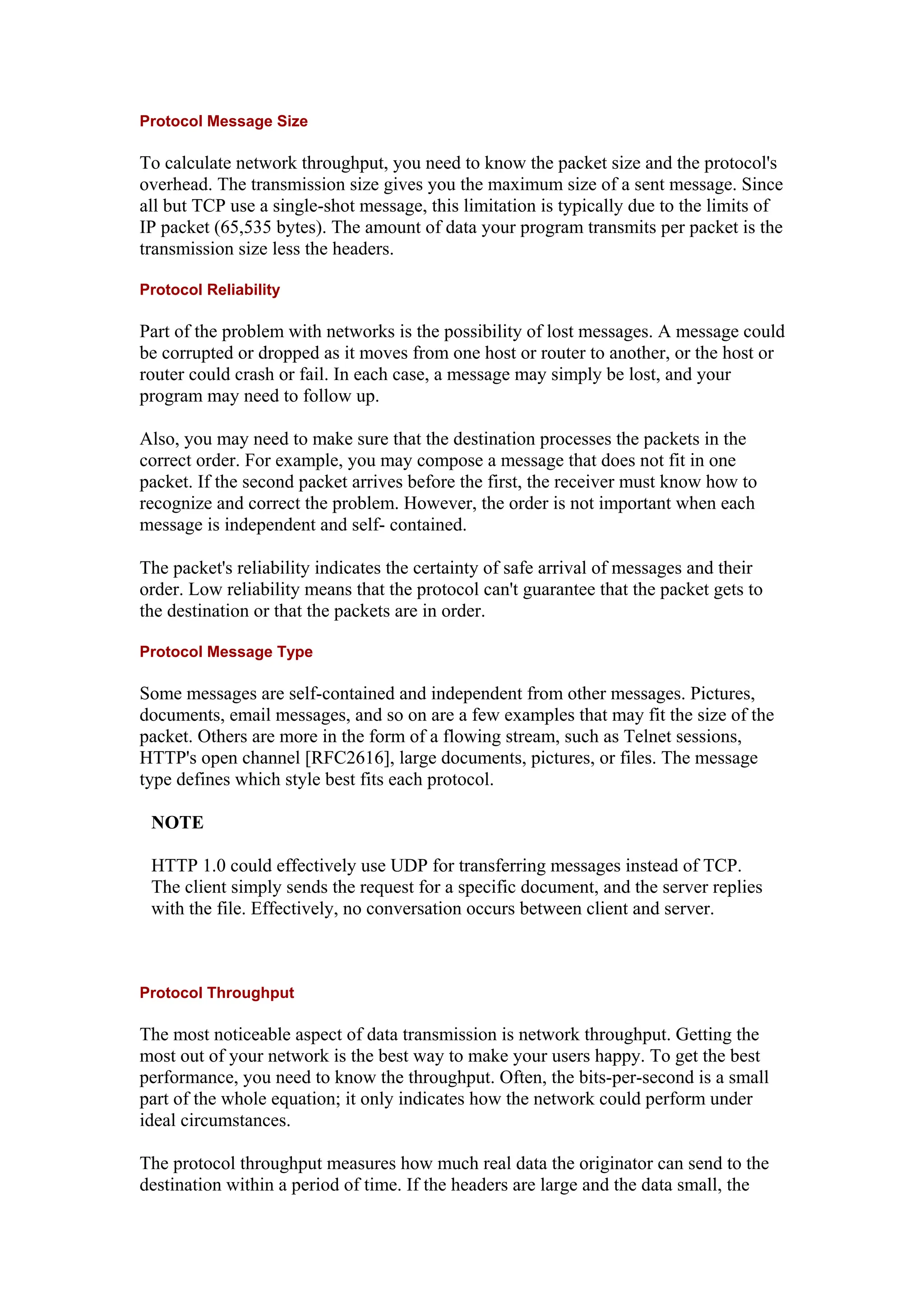 Protocol Message Size
To calculate network throughput, you need to know the packet size and the protocol's
overhead. The transmission size gives you the maximum size of a sent message. Since
all but TCP use a single-shot message, this limitation is typically due to the limits of
IP packet (65,535 bytes). The amount of data your program transmits per packet is the
transmission size less the headers.
Protocol Reliability
Part of the problem with networks is the possibility of lost messages. A message could
be corrupted or dropped as it moves from one host or router to another, or the host or
router could crash or fail. In each case, a message may simply be lost, and your
program may need to follow up.
Also, you may need to make sure that the destination processes the packets in the
correct order. For example, you may compose a message that does not fit in one
packet. If the second packet arrives before the first, the receiver must know how to
recognize and correct the problem. However, the order is not important when each
message is independent and self- contained.
The packet's reliability indicates the certainty of safe arrival of messages and their
order. Low reliability means that the protocol can't guarantee that the packet gets to
the destination or that the packets are in order.
Protocol Message Type
Some messages are self-contained and independent from other messages. Pictures,
documents, email messages, and so on are a few examples that may fit the size of the
packet. Others are more in the form of a flowing stream, such as Telnet sessions,
HTTP's open channel [RFC2616], large documents, pictures, or files. The message
type defines which style best fits each protocol.
NOTE
HTTP 1.0 could effectively use UDP for transferring messages instead of TCP.
The client simply sends the request for a specific document, and the server replies
with the file. Effectively, no conversation occurs between client and server.
Protocol Throughput
The most noticeable aspect of data transmission is network throughput. Getting the
most out of your network is the best way to make your users happy. To get the best
performance, you need to know the throughput. Often, the bits-per-second is a small
part of the whole equation; it only indicates how the network could perform under
ideal circumstances.
The protocol throughput measures how much real data the originator can send to the
destination within a period of time. If the headers are large and the data small, the
 