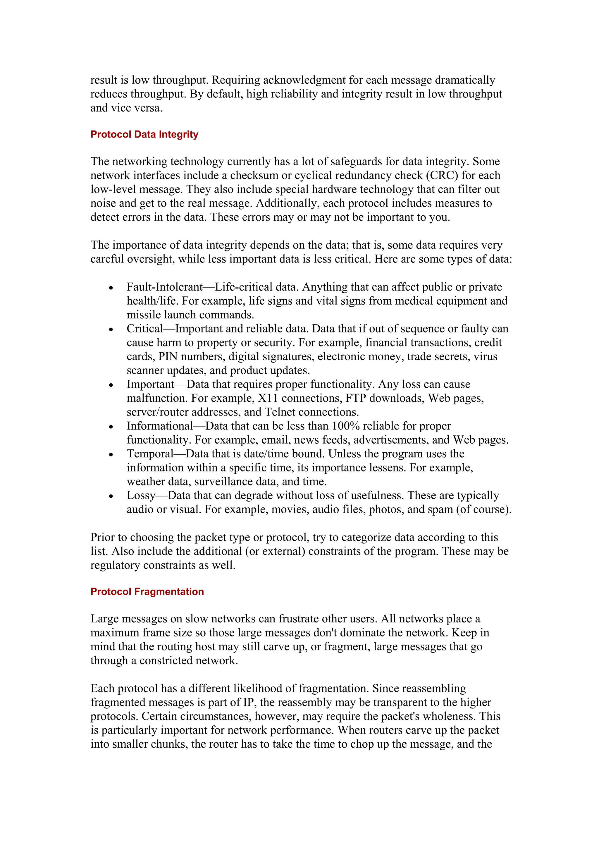 result is low throughput. Requiring acknowledgment for each message dramatically
reduces throughput. By default, high reliability and integrity result in low throughput
and vice versa.
Protocol Data Integrity
The networking technology currently has a lot of safeguards for data integrity. Some
network interfaces include a checksum or cyclical redundancy check (CRC) for each
low-level message. They also include special hardware technology that can filter out
noise and get to the real message. Additionally, each protocol includes measures to
detect errors in the data. These errors may or may not be important to you.
The importance of data integrity depends on the data; that is, some data requires very
careful oversight, while less important data is less critical. Here are some types of data:
• Fault-Intolerant—Life-critical data. Anything that can affect public or private
health/life. For example, life signs and vital signs from medical equipment and
missile launch commands.
• Critical—Important and reliable data. Data that if out of sequence or faulty can
cause harm to property or security. For example, financial transactions, credit
cards, PIN numbers, digital signatures, electronic money, trade secrets, virus
scanner updates, and product updates.
• Important—Data that requires proper functionality. Any loss can cause
malfunction. For example, X11 connections, FTP downloads, Web pages,
server/router addresses, and Telnet connections.
• Informational—Data that can be less than 100% reliable for proper
functionality. For example, email, news feeds, advertisements, and Web pages.
• Temporal—Data that is date/time bound. Unless the program uses the
information within a specific time, its importance lessens. For example,
weather data, surveillance data, and time.
• Lossy—Data that can degrade without loss of usefulness. These are typically
audio or visual. For example, movies, audio files, photos, and spam (of course).
Prior to choosing the packet type or protocol, try to categorize data according to this
list. Also include the additional (or external) constraints of the program. These may be
regulatory constraints as well.
Protocol Fragmentation
Large messages on slow networks can frustrate other users. All networks place a
maximum frame size so those large messages don't dominate the network. Keep in
mind that the routing host may still carve up, or fragment, large messages that go
through a constricted network.
Each protocol has a different likelihood of fragmentation. Since reassembling
fragmented messages is part of IP, the reassembly may be transparent to the higher
protocols. Certain circumstances, however, may require the packet's wholeness. This
is particularly important for network performance. When routers carve up the packet
into smaller chunks, the router has to take the time to chop up the message, and the
 