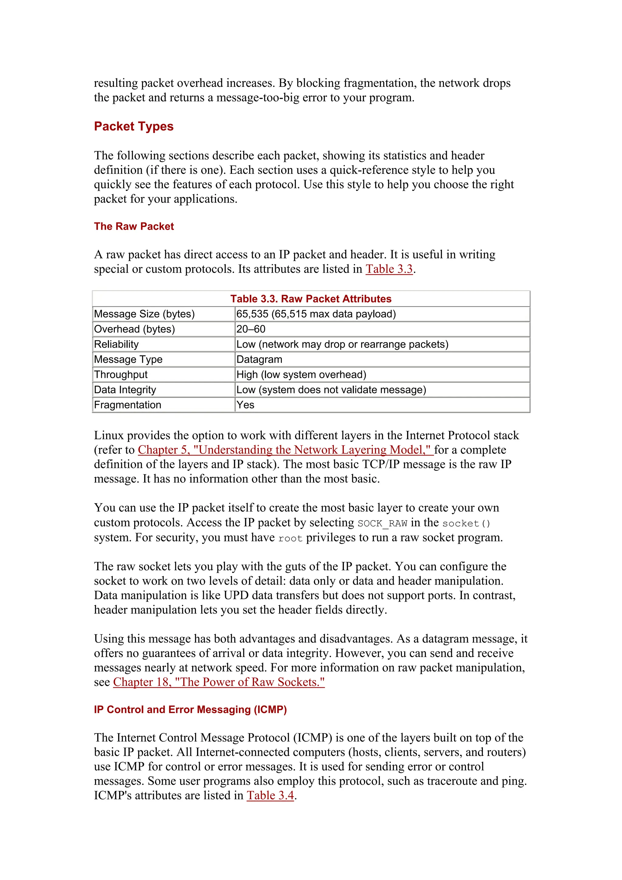 resulting packet overhead increases. By blocking fragmentation, the network drops
the packet and returns a message-too-big error to your program.
Packet Types
The following sections describe each packet, showing its statistics and header
definition (if there is one). Each section uses a quick-reference style to help you
quickly see the features of each protocol. Use this style to help you choose the right
packet for your applications.
The Raw Packet
A raw packet has direct access to an IP packet and header. It is useful in writing
special or custom protocols. Its attributes are listed in Table 3.3.
Table 3.3. Raw Packet Attributes
Message Size (bytes) 65,535 (65,515 max data payload)
Overhead (bytes) 20–60
Reliability Low (network may drop or rearrange packets)
Message Type Datagram
Throughput High (low system overhead)
Data Integrity Low (system does not validate message)
Fragmentation Yes
Linux provides the option to work with different layers in the Internet Protocol stack
(refer to Chapter 5, "Understanding the Network Layering Model," for a complete
definition of the layers and IP stack). The most basic TCP/IP message is the raw IP
message. It has no information other than the most basic.
You can use the IP packet itself to create the most basic layer to create your own
custom protocols. Access the IP packet by selecting SOCK_RAW in the socket()
system. For security, you must have root privileges to run a raw socket program.
The raw socket lets you play with the guts of the IP packet. You can configure the
socket to work on two levels of detail: data only or data and header manipulation.
Data manipulation is like UPD data transfers but does not support ports. In contrast,
header manipulation lets you set the header fields directly.
Using this message has both advantages and disadvantages. As a datagram message, it
offers no guarantees of arrival or data integrity. However, you can send and receive
messages nearly at network speed. For more information on raw packet manipulation,
see Chapter 18, "The Power of Raw Sockets."
IP Control and Error Messaging (ICMP)
The Internet Control Message Protocol (ICMP) is one of the layers built on top of the
basic IP packet. All Internet-connected computers (hosts, clients, servers, and routers)
use ICMP for control or error messages. It is used for sending error or control
messages. Some user programs also employ this protocol, such as traceroute and ping.
ICMP's attributes are listed in Table 3.4.
 