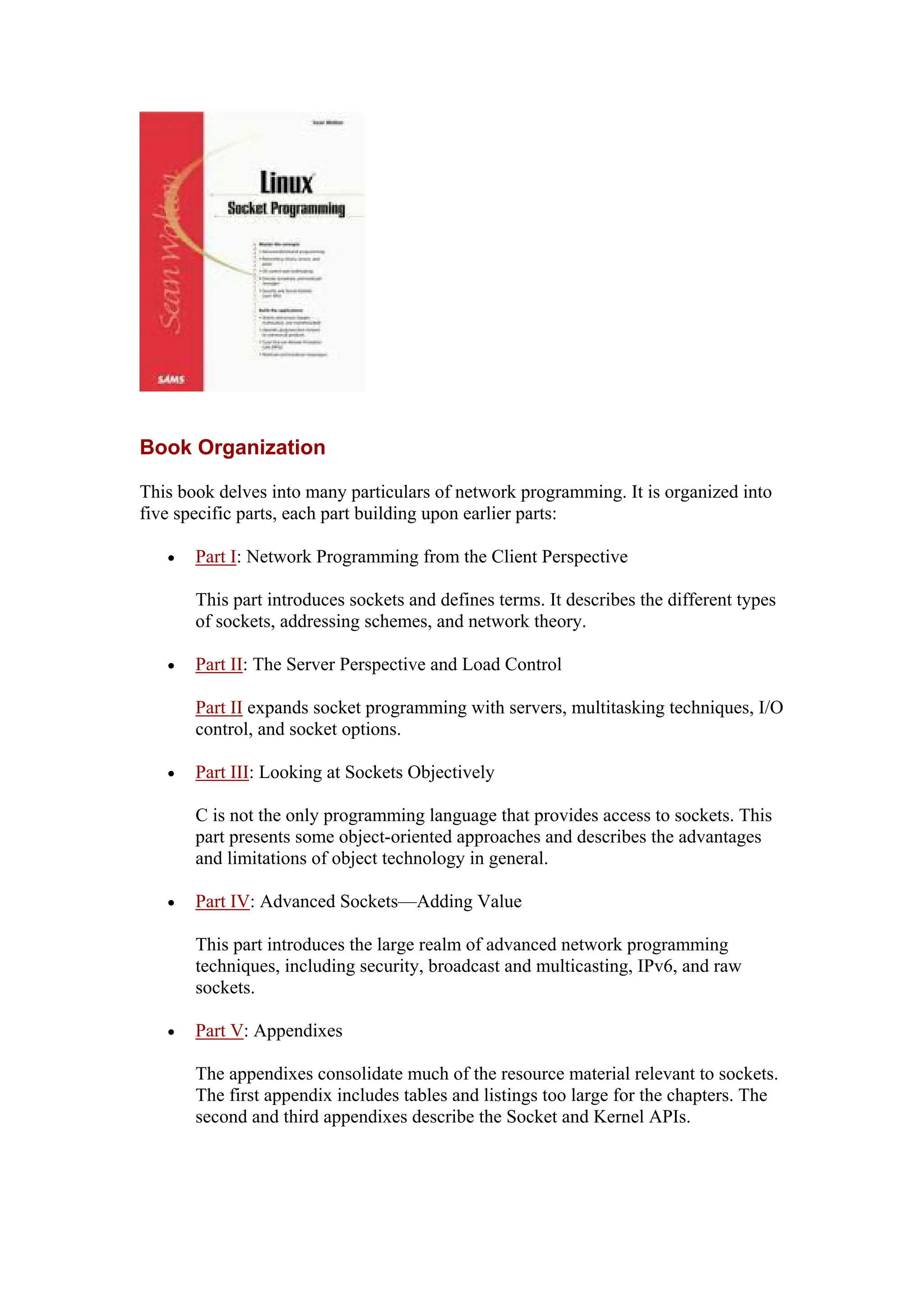 Book Organization
This book delves into many particulars of network programming. It is organized into
five specific parts, each part building upon earlier parts:
• Part I: Network Programming from the Client Perspective
This part introduces sockets and defines terms. It describes the different types
of sockets, addressing schemes, and network theory.
• Part II: The Server Perspective and Load Control
Part II expands socket programming with servers, multitasking techniques, I/O
control, and socket options.
• Part III: Looking at Sockets Objectively
C is not the only programming language that provides access to sockets. This
part presents some object-oriented approaches and describes the advantages
and limitations of object technology in general.
• Part IV: Advanced Sockets—Adding Value
This part introduces the large realm of advanced network programming
techniques, including security, broadcast and multicasting, IPv6, and raw
sockets.
• Part V: Appendixes
The appendixes consolidate much of the resource material relevant to sockets.
The first appendix includes tables and listings too large for the chapters. The
second and third appendixes describe the Socket and Kernel APIs.
 