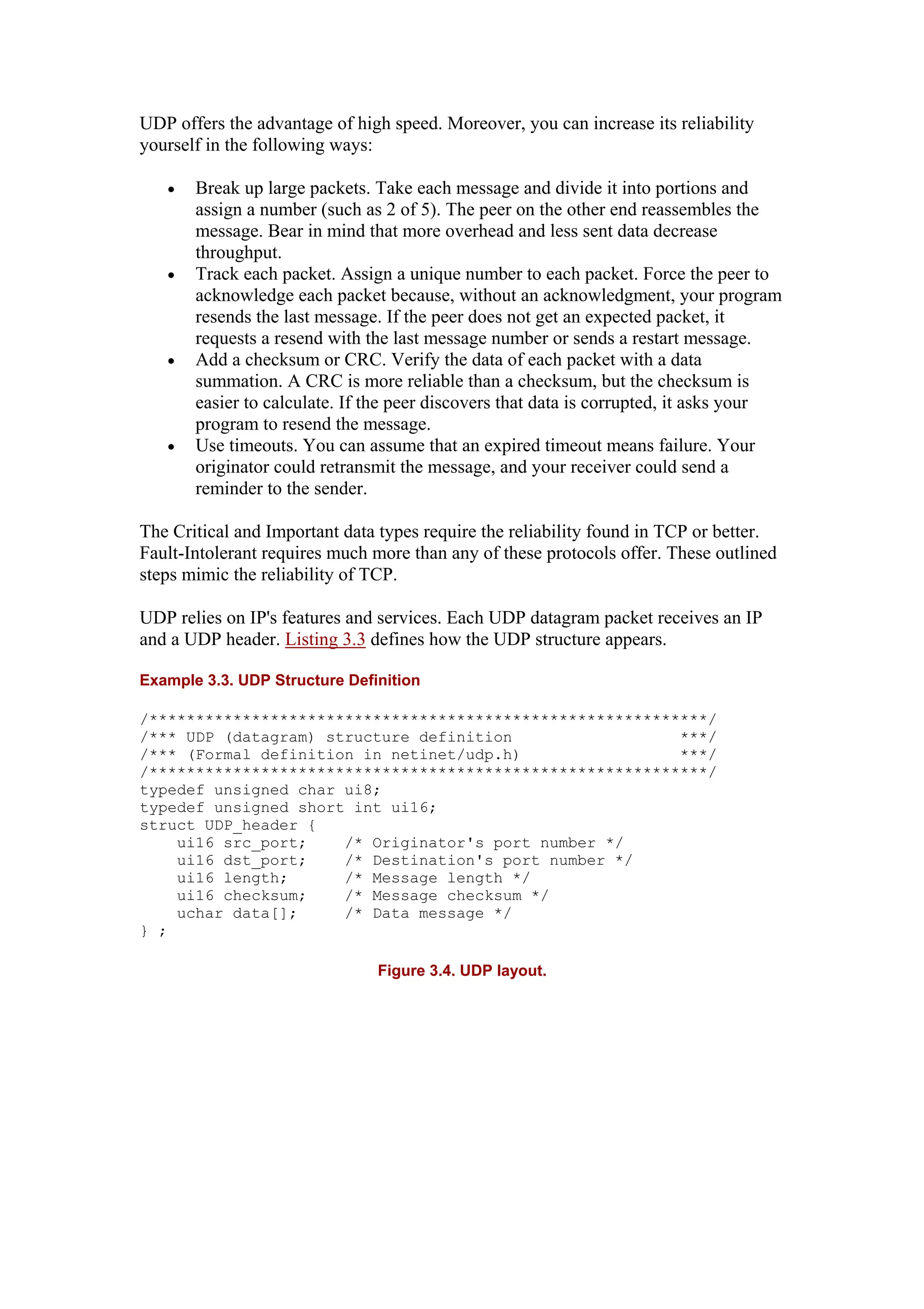 UDP offers the advantage of high speed. Moreover, you can increase its reliability
yourself in the following ways:
• Break up large packets. Take each message and divide it into portions and
assign a number (such as 2 of 5). The peer on the other end reassembles the
message. Bear in mind that more overhead and less sent data decrease
throughput.
• Track each packet. Assign a unique number to each packet. Force the peer to
acknowledge each packet because, without an acknowledgment, your program
resends the last message. If the peer does not get an expected packet, it
requests a resend with the last message number or sends a restart message.
• Add a checksum or CRC. Verify the data of each packet with a data
summation. A CRC is more reliable than a checksum, but the checksum is
easier to calculate. If the peer discovers that data is corrupted, it asks your
program to resend the message.
• Use timeouts. You can assume that an expired timeout means failure. Your
originator could retransmit the message, and your receiver could send a
reminder to the sender.
The Critical and Important data types require the reliability found in TCP or better.
Fault-Intolerant requires much more than any of these protocols offer. These outlined
steps mimic the reliability of TCP.
UDP relies on IP's features and services. Each UDP datagram packet receives an IP
and a UDP header. Listing 3.3 defines how the UDP structure appears.
Example 3.3. UDP Structure Definition
/************************************************************/
/*** UDP (datagram) structure definition ***/
/*** (Formal definition in netinet/udp.h) ***/
/************************************************************/
typedef unsigned char ui8;
typedef unsigned short int ui16;
struct UDP_header {
ui16 src_port; /* Originator's port number */
ui16 dst_port; /* Destination's port number */
ui16 length; /* Message length */
ui16 checksum; /* Message checksum */
uchar data[]; /* Data message */
} ;
Figure 3.4. UDP layout.
 