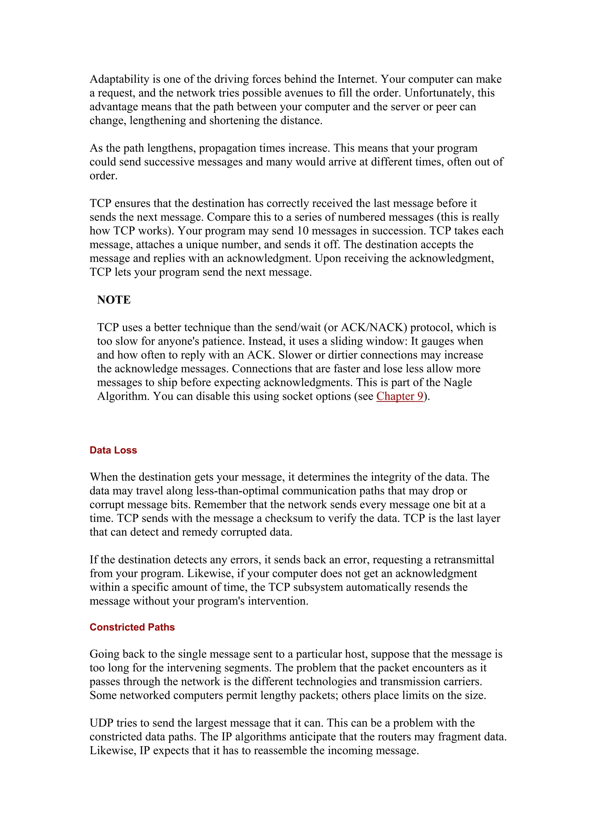 Adaptability is one of the driving forces behind the Internet. Your computer can make
a request, and the network tries possible avenues to fill the order. Unfortunately, this
advantage means that the path between your computer and the server or peer can
change, lengthening and shortening the distance.
As the path lengthens, propagation times increase. This means that your program
could send successive messages and many would arrive at different times, often out of
order.
TCP ensures that the destination has correctly received the last message before it
sends the next message. Compare this to a series of numbered messages (this is really
how TCP works). Your program may send 10 messages in succession. TCP takes each
message, attaches a unique number, and sends it off. The destination accepts the
message and replies with an acknowledgment. Upon receiving the acknowledgment,
TCP lets your program send the next message.
NOTE
TCP uses a better technique than the send/wait (or ACK/NACK) protocol, which is
too slow for anyone's patience. Instead, it uses a sliding window: It gauges when
and how often to reply with an ACK. Slower or dirtier connections may increase
the acknowledge messages. Connections that are faster and lose less allow more
messages to ship before expecting acknowledgments. This is part of the Nagle
Algorithm. You can disable this using socket options (see Chapter 9).
Data Loss
When the destination gets your message, it determines the integrity of the data. The
data may travel along less-than-optimal communication paths that may drop or
corrupt message bits. Remember that the network sends every message one bit at a
time. TCP sends with the message a checksum to verify the data. TCP is the last layer
that can detect and remedy corrupted data.
If the destination detects any errors, it sends back an error, requesting a retransmittal
from your program. Likewise, if your computer does not get an acknowledgment
within a specific amount of time, the TCP subsystem automatically resends the
message without your program's intervention.
Constricted Paths
Going back to the single message sent to a particular host, suppose that the message is
too long for the intervening segments. The problem that the packet encounters as it
passes through the network is the different technologies and transmission carriers.
Some networked computers permit lengthy packets; others place limits on the size.
UDP tries to send the largest message that it can. This can be a problem with the
constricted data paths. The IP algorithms anticipate that the routers may fragment data.
Likewise, IP expects that it has to reassemble the incoming message.
 