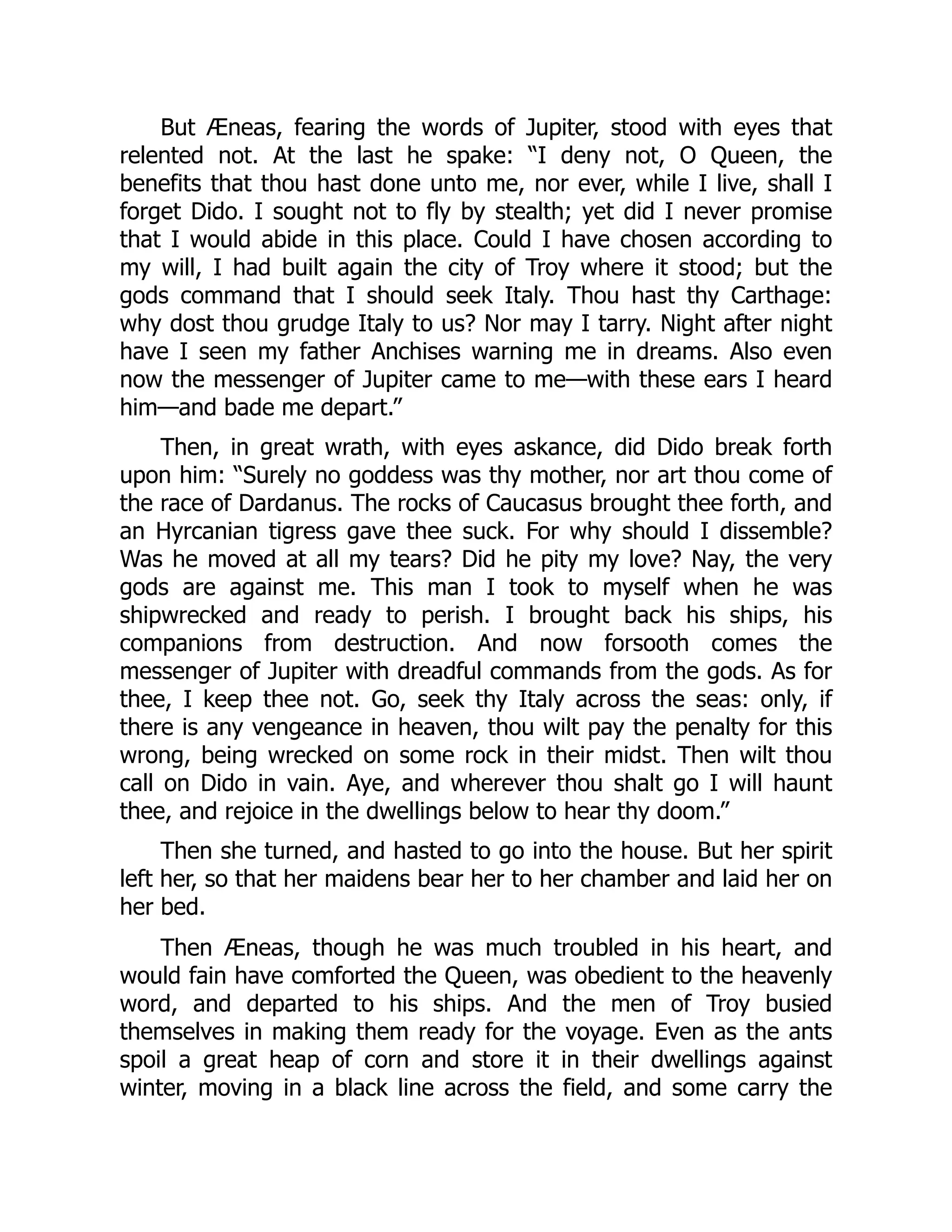 But Æneas, fearing the words of Jupiter, stood with eyes that
relented not. At the last he spake: “I deny not, O Queen, the
benefits that thou hast done unto me, nor ever, while I live, shall I
forget Dido. I sought not to fly by stealth; yet did I never promise
that I would abide in this place. Could I have chosen according to
my will, I had built again the city of Troy where it stood; but the
gods command that I should seek Italy. Thou hast thy Carthage:
why dost thou grudge Italy to us? Nor may I tarry. Night after night
have I seen my father Anchises warning me in dreams. Also even
now the messenger of Jupiter came to me—with these ears I heard
him—and bade me depart.”
Then, in great wrath, with eyes askance, did Dido break forth
upon him: “Surely no goddess was thy mother, nor art thou come of
the race of Dardanus. The rocks of Caucasus brought thee forth, and
an Hyrcanian tigress gave thee suck. For why should I dissemble?
Was he moved at all my tears? Did he pity my love? Nay, the very
gods are against me. This man I took to myself when he was
shipwrecked and ready to perish. I brought back his ships, his
companions from destruction. And now forsooth comes the
messenger of Jupiter with dreadful commands from the gods. As for
thee, I keep thee not. Go, seek thy Italy across the seas: only, if
there is any vengeance in heaven, thou wilt pay the penalty for this
wrong, being wrecked on some rock in their midst. Then wilt thou
call on Dido in vain. Aye, and wherever thou shalt go I will haunt
thee, and rejoice in the dwellings below to hear thy doom.”
Then she turned, and hasted to go into the house. But her spirit
left her, so that her maidens bear her to her chamber and laid her on
her bed.
Then Æneas, though he was much troubled in his heart, and
would fain have comforted the Queen, was obedient to the heavenly
word, and departed to his ships. And the men of Troy busied
themselves in making them ready for the voyage. Even as the ants
spoil a great heap of corn and store it in their dwellings against
winter, moving in a black line across the field, and some carry the
 