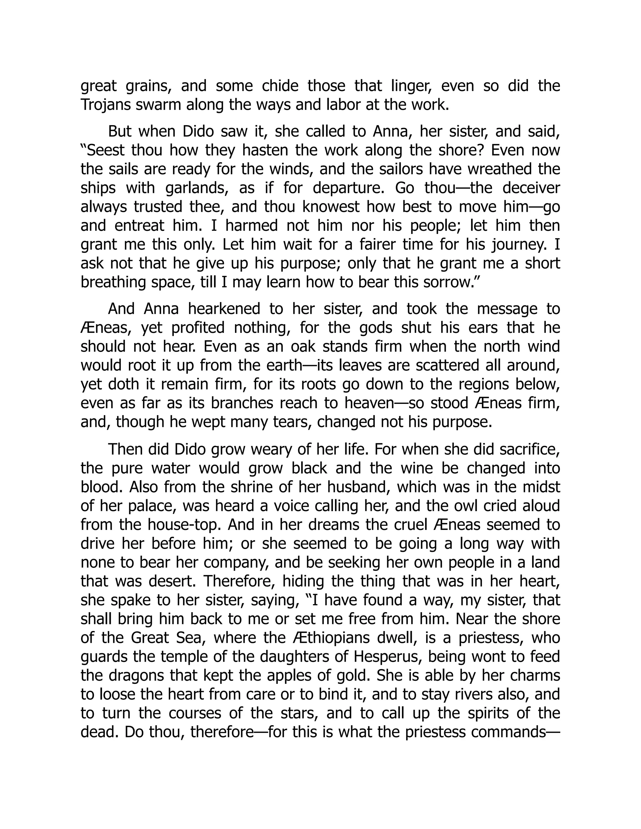 great grains, and some chide those that linger, even so did the
Trojans swarm along the ways and labor at the work.
But when Dido saw it, she called to Anna, her sister, and said,
“Seest thou how they hasten the work along the shore? Even now
the sails are ready for the winds, and the sailors have wreathed the
ships with garlands, as if for departure. Go thou—the deceiver
always trusted thee, and thou knowest how best to move him—go
and entreat him. I harmed not him nor his people; let him then
grant me this only. Let him wait for a fairer time for his journey. I
ask not that he give up his purpose; only that he grant me a short
breathing space, till I may learn how to bear this sorrow.”
And Anna hearkened to her sister, and took the message to
Æneas, yet profited nothing, for the gods shut his ears that he
should not hear. Even as an oak stands firm when the north wind
would root it up from the earth—its leaves are scattered all around,
yet doth it remain firm, for its roots go down to the regions below,
even as far as its branches reach to heaven—so stood Æneas firm,
and, though he wept many tears, changed not his purpose.
Then did Dido grow weary of her life. For when she did sacrifice,
the pure water would grow black and the wine be changed into
blood. Also from the shrine of her husband, which was in the midst
of her palace, was heard a voice calling her, and the owl cried aloud
from the house-top. And in her dreams the cruel Æneas seemed to
drive her before him; or she seemed to be going a long way with
none to bear her company, and be seeking her own people in a land
that was desert. Therefore, hiding the thing that was in her heart,
she spake to her sister, saying, “I have found a way, my sister, that
shall bring him back to me or set me free from him. Near the shore
of the Great Sea, where the Æthiopians dwell, is a priestess, who
guards the temple of the daughters of Hesperus, being wont to feed
the dragons that kept the apples of gold. She is able by her charms
to loose the heart from care or to bind it, and to stay rivers also, and
to turn the courses of the stars, and to call up the spirits of the
dead. Do thou, therefore—for this is what the priestess commands—
 