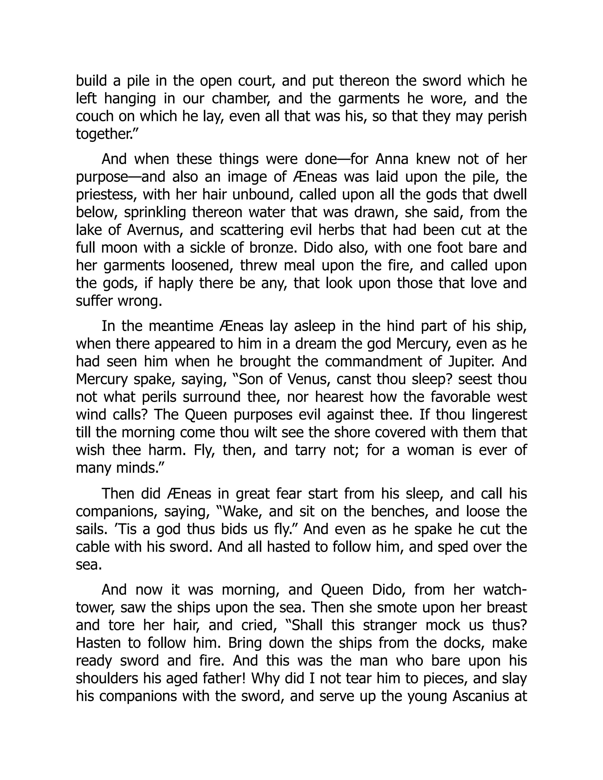 build a pile in the open court, and put thereon the sword which he
left hanging in our chamber, and the garments he wore, and the
couch on which he lay, even all that was his, so that they may perish
together.”
And when these things were done—for Anna knew not of her
purpose—and also an image of Æneas was laid upon the pile, the
priestess, with her hair unbound, called upon all the gods that dwell
below, sprinkling thereon water that was drawn, she said, from the
lake of Avernus, and scattering evil herbs that had been cut at the
full moon with a sickle of bronze. Dido also, with one foot bare and
her garments loosened, threw meal upon the fire, and called upon
the gods, if haply there be any, that look upon those that love and
suffer wrong.
In the meantime Æneas lay asleep in the hind part of his ship,
when there appeared to him in a dream the god Mercury, even as he
had seen him when he brought the commandment of Jupiter. And
Mercury spake, saying, “Son of Venus, canst thou sleep? seest thou
not what perils surround thee, nor hearest how the favorable west
wind calls? The Queen purposes evil against thee. If thou lingerest
till the morning come thou wilt see the shore covered with them that
wish thee harm. Fly, then, and tarry not; for a woman is ever of
many minds.”
Then did Æneas in great fear start from his sleep, and call his
companions, saying, “Wake, and sit on the benches, and loose the
sails. ’Tis a god thus bids us fly.” And even as he spake he cut the
cable with his sword. And all hasted to follow him, and sped over the
sea.
And now it was morning, and Queen Dido, from her watch-
tower, saw the ships upon the sea. Then she smote upon her breast
and tore her hair, and cried, “Shall this stranger mock us thus?
Hasten to follow him. Bring down the ships from the docks, make
ready sword and fire. And this was the man who bare upon his
shoulders his aged father! Why did I not tear him to pieces, and slay
his companions with the sword, and serve up the young Ascanius at
 