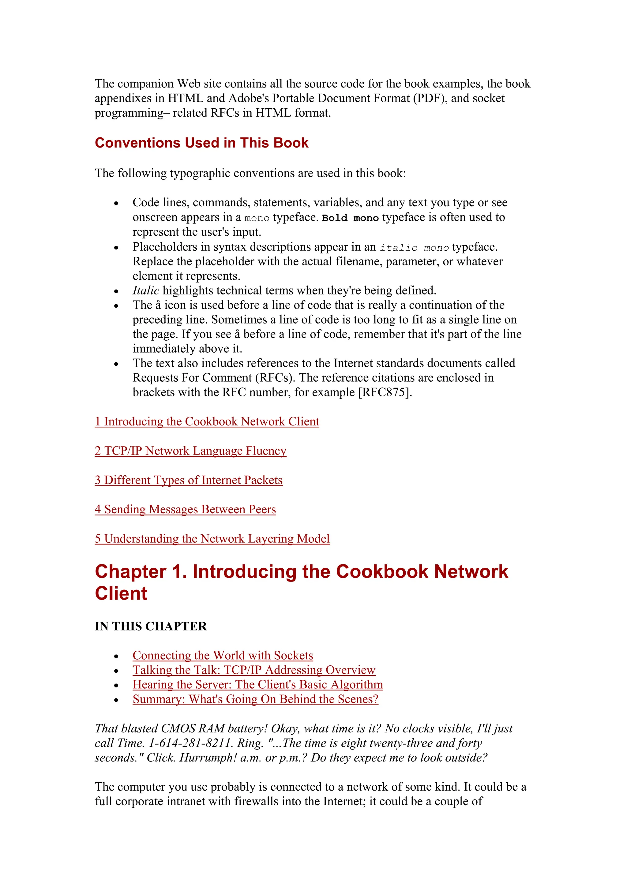 The companion Web site contains all the source code for the book examples, the book
appendixes in HTML and Adobe's Portable Document Format (PDF), and socket
programming– related RFCs in HTML format.
Conventions Used in This Book
The following typographic conventions are used in this book:
• Code lines, commands, statements, variables, and any text you type or see
onscreen appears in a mono typeface. Bold mono typeface is often used to
represent the user's input.
• Placeholders in syntax descriptions appear in an italic mono typeface.
Replace the placeholder with the actual filename, parameter, or whatever
element it represents.
• Italic highlights technical terms when they're being defined.
• The å icon is used before a line of code that is really a continuation of the
preceding line. Sometimes a line of code is too long to fit as a single line on
the page. If you see å before a line of code, remember that it's part of the line
immediately above it.
• The text also includes references to the Internet standards documents called
Requests For Comment (RFCs). The reference citations are enclosed in
brackets with the RFC number, for example [RFC875].
1 Introducing the Cookbook Network Client
2 TCP/IP Network Language Fluency
3 Different Types of Internet Packets
4 Sending Messages Between Peers
5 Understanding the Network Layering Model
Chapter 1. Introducing the Cookbook Network
Client
IN THIS CHAPTER
• Connecting the World with Sockets
• Talking the Talk: TCP/IP Addressing Overview
• Hearing the Server: The Client's Basic Algorithm
• Summary: What's Going On Behind the Scenes?
That blasted CMOS RAM battery! Okay, what time is it? No clocks visible, I'll just
call Time. 1-614-281-8211. Ring. "...The time is eight twenty-three and forty
seconds." Click. Hurrumph! a.m. or p.m.? Do they expect me to look outside?
The computer you use probably is connected to a network of some kind. It could be a
full corporate intranet with firewalls into the Internet; it could be a couple of
 