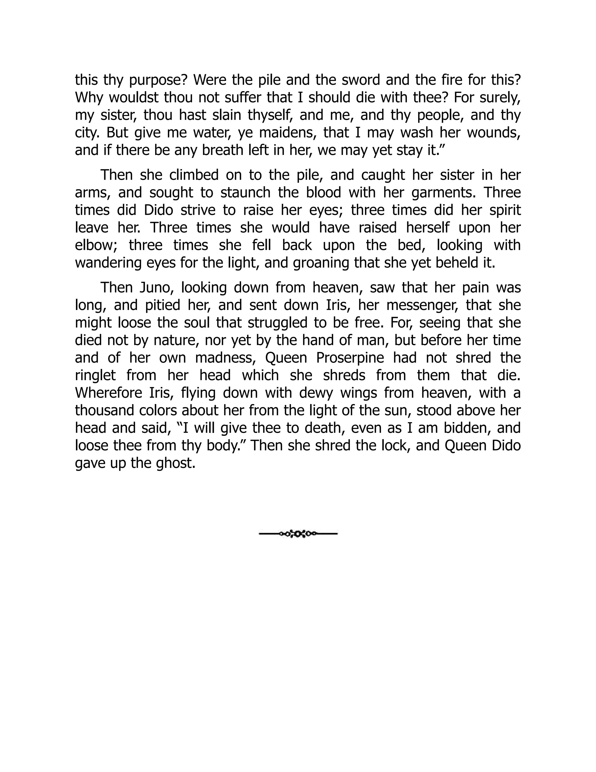 this thy purpose? Were the pile and the sword and the fire for this?
Why wouldst thou not suffer that I should die with thee? For surely,
my sister, thou hast slain thyself, and me, and thy people, and thy
city. But give me water, ye maidens, that I may wash her wounds,
and if there be any breath left in her, we may yet stay it.”
Then she climbed on to the pile, and caught her sister in her
arms, and sought to staunch the blood with her garments. Three
times did Dido strive to raise her eyes; three times did her spirit
leave her. Three times she would have raised herself upon her
elbow; three times she fell back upon the bed, looking with
wandering eyes for the light, and groaning that she yet beheld it.
Then Juno, looking down from heaven, saw that her pain was
long, and pitied her, and sent down Iris, her messenger, that she
might loose the soul that struggled to be free. For, seeing that she
died not by nature, nor yet by the hand of man, but before her time
and of her own madness, Queen Proserpine had not shred the
ringlet from her head which she shreds from them that die.
Wherefore Iris, flying down with dewy wings from heaven, with a
thousand colors about her from the light of the sun, stood above her
head and said, “I will give thee to death, even as I am bidden, and
loose thee from thy body.” Then she shred the lock, and Queen Dido
gave up the ghost.
 