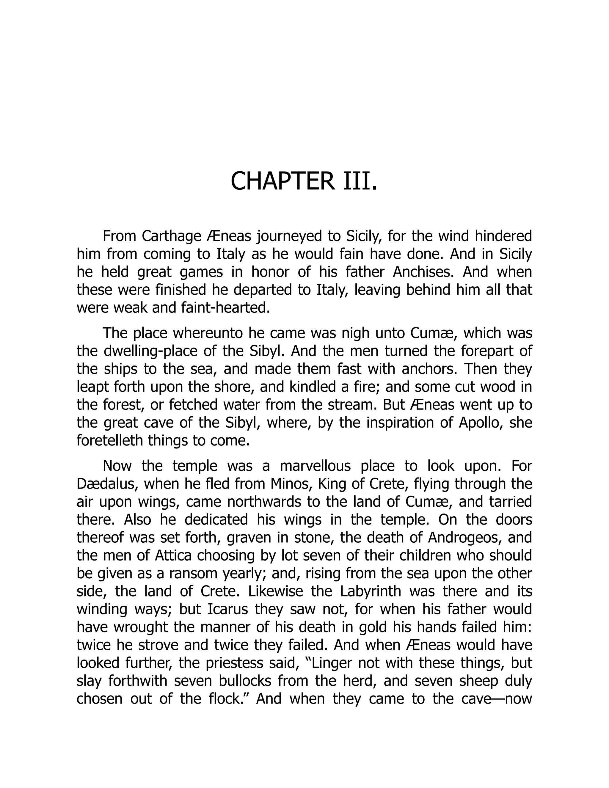 CHAPTER III.
From Carthage Æneas journeyed to Sicily, for the wind hindered
him from coming to Italy as he would fain have done. And in Sicily
he held great games in honor of his father Anchises. And when
these were finished he departed to Italy, leaving behind him all that
were weak and faint-hearted.
The place whereunto he came was nigh unto Cumæ, which was
the dwelling-place of the Sibyl. And the men turned the forepart of
the ships to the sea, and made them fast with anchors. Then they
leapt forth upon the shore, and kindled a fire; and some cut wood in
the forest, or fetched water from the stream. But Æneas went up to
the great cave of the Sibyl, where, by the inspiration of Apollo, she
foretelleth things to come.
Now the temple was a marvellous place to look upon. For
Dædalus, when he fled from Minos, King of Crete, flying through the
air upon wings, came northwards to the land of Cumæ, and tarried
there. Also he dedicated his wings in the temple. On the doors
thereof was set forth, graven in stone, the death of Androgeos, and
the men of Attica choosing by lot seven of their children who should
be given as a ransom yearly; and, rising from the sea upon the other
side, the land of Crete. Likewise the Labyrinth was there and its
winding ways; but Icarus they saw not, for when his father would
have wrought the manner of his death in gold his hands failed him:
twice he strove and twice they failed. And when Æneas would have
looked further, the priestess said, “Linger not with these things, but
slay forthwith seven bullocks from the herd, and seven sheep duly
chosen out of the flock.” And when they came to the cave—now
 