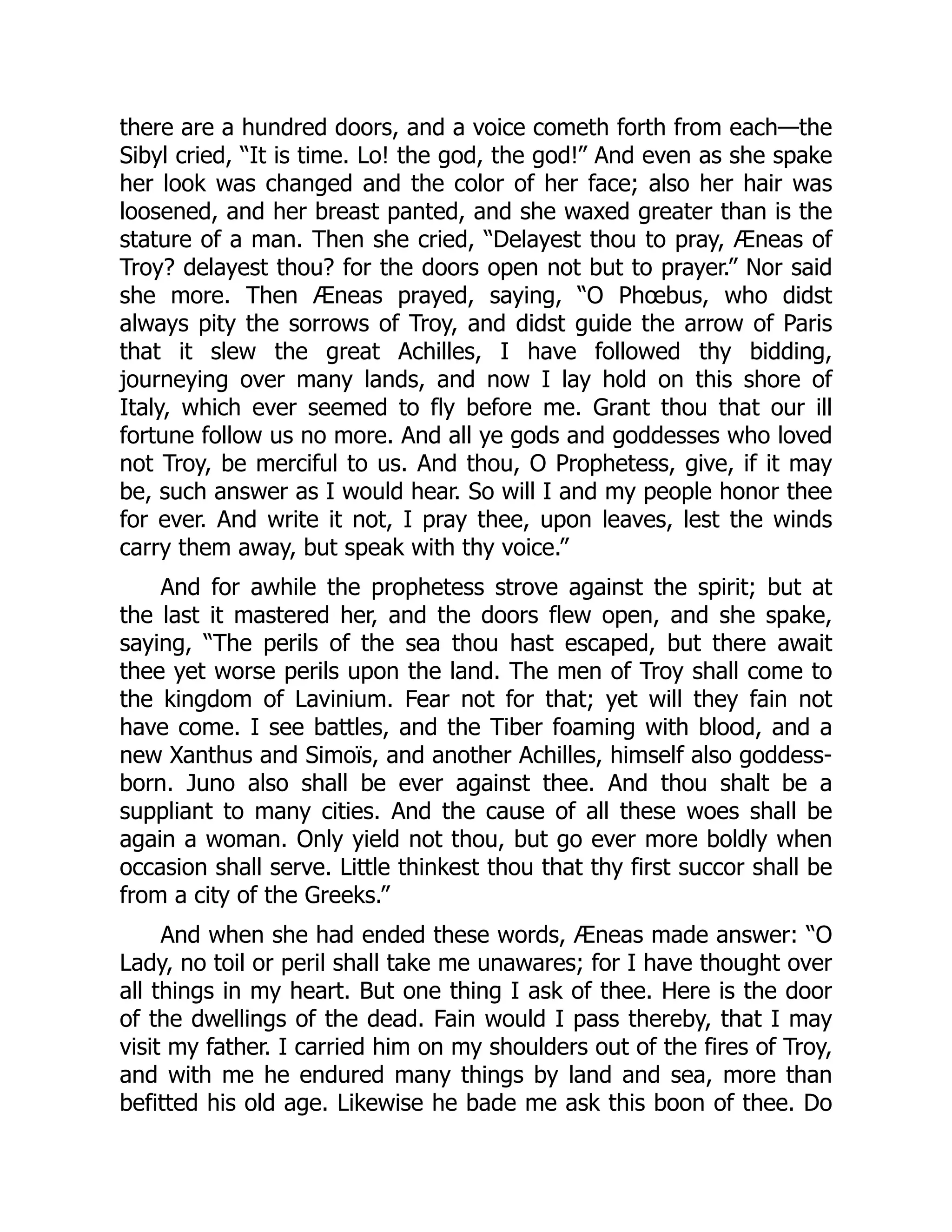 there are a hundred doors, and a voice cometh forth from each—the
Sibyl cried, “It is time. Lo! the god, the god!” And even as she spake
her look was changed and the color of her face; also her hair was
loosened, and her breast panted, and she waxed greater than is the
stature of a man. Then she cried, “Delayest thou to pray, Æneas of
Troy? delayest thou? for the doors open not but to prayer.” Nor said
she more. Then Æneas prayed, saying, “O Phœbus, who didst
always pity the sorrows of Troy, and didst guide the arrow of Paris
that it slew the great Achilles, I have followed thy bidding,
journeying over many lands, and now I lay hold on this shore of
Italy, which ever seemed to fly before me. Grant thou that our ill
fortune follow us no more. And all ye gods and goddesses who loved
not Troy, be merciful to us. And thou, O Prophetess, give, if it may
be, such answer as I would hear. So will I and my people honor thee
for ever. And write it not, I pray thee, upon leaves, lest the winds
carry them away, but speak with thy voice.”
And for awhile the prophetess strove against the spirit; but at
the last it mastered her, and the doors flew open, and she spake,
saying, “The perils of the sea thou hast escaped, but there await
thee yet worse perils upon the land. The men of Troy shall come to
the kingdom of Lavinium. Fear not for that; yet will they fain not
have come. I see battles, and the Tiber foaming with blood, and a
new Xanthus and Simoïs, and another Achilles, himself also goddess-
born. Juno also shall be ever against thee. And thou shalt be a
suppliant to many cities. And the cause of all these woes shall be
again a woman. Only yield not thou, but go ever more boldly when
occasion shall serve. Little thinkest thou that thy first succor shall be
from a city of the Greeks.”
And when she had ended these words, Æneas made answer: “O
Lady, no toil or peril shall take me unawares; for I have thought over
all things in my heart. But one thing I ask of thee. Here is the door
of the dwellings of the dead. Fain would I pass thereby, that I may
visit my father. I carried him on my shoulders out of the fires of Troy,
and with me he endured many things by land and sea, more than
befitted his old age. Likewise he bade me ask this boon of thee. Do
 