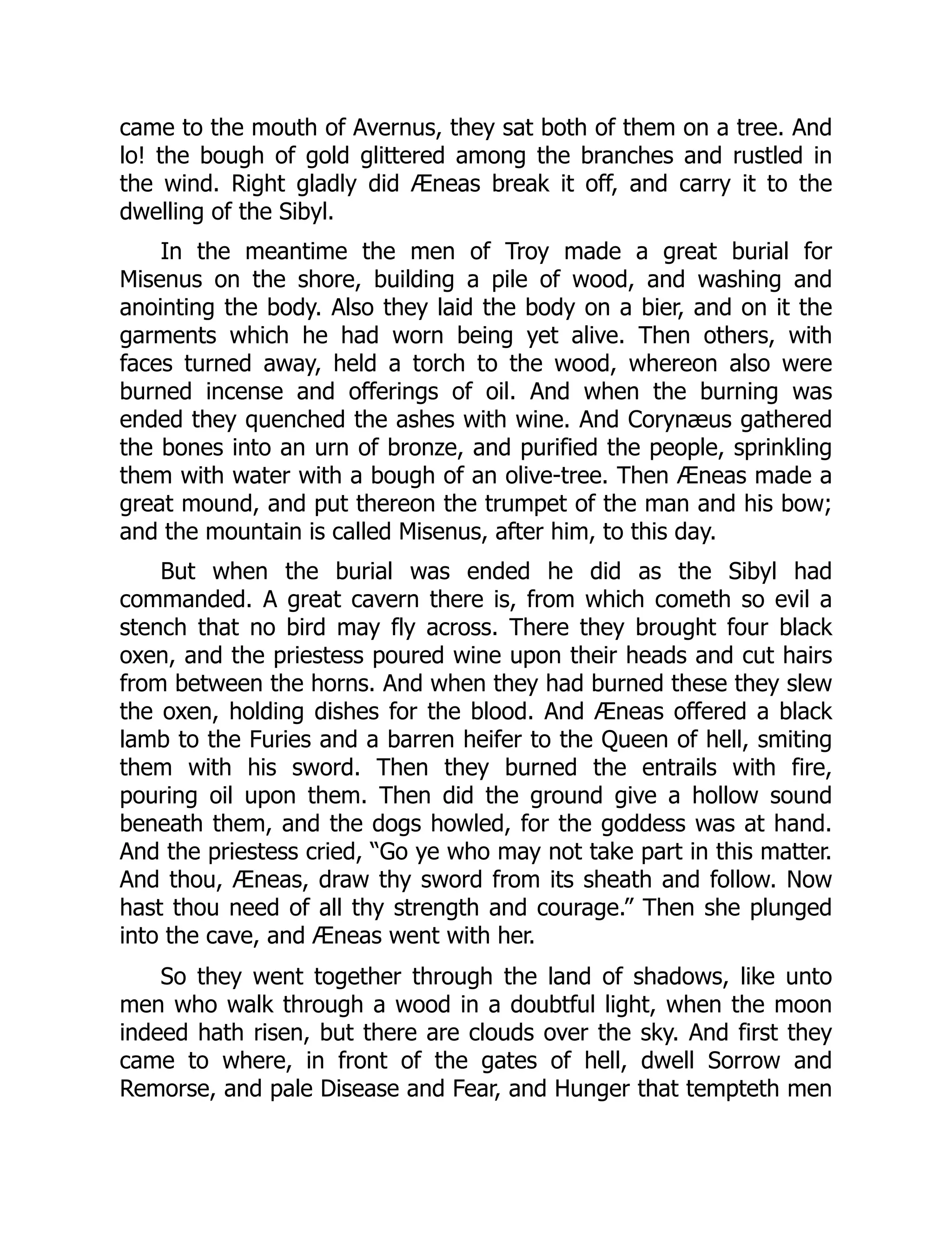 came to the mouth of Avernus, they sat both of them on a tree. And
lo! the bough of gold glittered among the branches and rustled in
the wind. Right gladly did Æneas break it off, and carry it to the
dwelling of the Sibyl.
In the meantime the men of Troy made a great burial for
Misenus on the shore, building a pile of wood, and washing and
anointing the body. Also they laid the body on a bier, and on it the
garments which he had worn being yet alive. Then others, with
faces turned away, held a torch to the wood, whereon also were
burned incense and offerings of oil. And when the burning was
ended they quenched the ashes with wine. And Corynæus gathered
the bones into an urn of bronze, and purified the people, sprinkling
them with water with a bough of an olive-tree. Then Æneas made a
great mound, and put thereon the trumpet of the man and his bow;
and the mountain is called Misenus, after him, to this day.
But when the burial was ended he did as the Sibyl had
commanded. A great cavern there is, from which cometh so evil a
stench that no bird may fly across. There they brought four black
oxen, and the priestess poured wine upon their heads and cut hairs
from between the horns. And when they had burned these they slew
the oxen, holding dishes for the blood. And Æneas offered a black
lamb to the Furies and a barren heifer to the Queen of hell, smiting
them with his sword. Then they burned the entrails with fire,
pouring oil upon them. Then did the ground give a hollow sound
beneath them, and the dogs howled, for the goddess was at hand.
And the priestess cried, “Go ye who may not take part in this matter.
And thou, Æneas, draw thy sword from its sheath and follow. Now
hast thou need of all thy strength and courage.” Then she plunged
into the cave, and Æneas went with her.
So they went together through the land of shadows, like unto
men who walk through a wood in a doubtful light, when the moon
indeed hath risen, but there are clouds over the sky. And first they
came to where, in front of the gates of hell, dwell Sorrow and
Remorse, and pale Disease and Fear, and Hunger that tempteth men
 