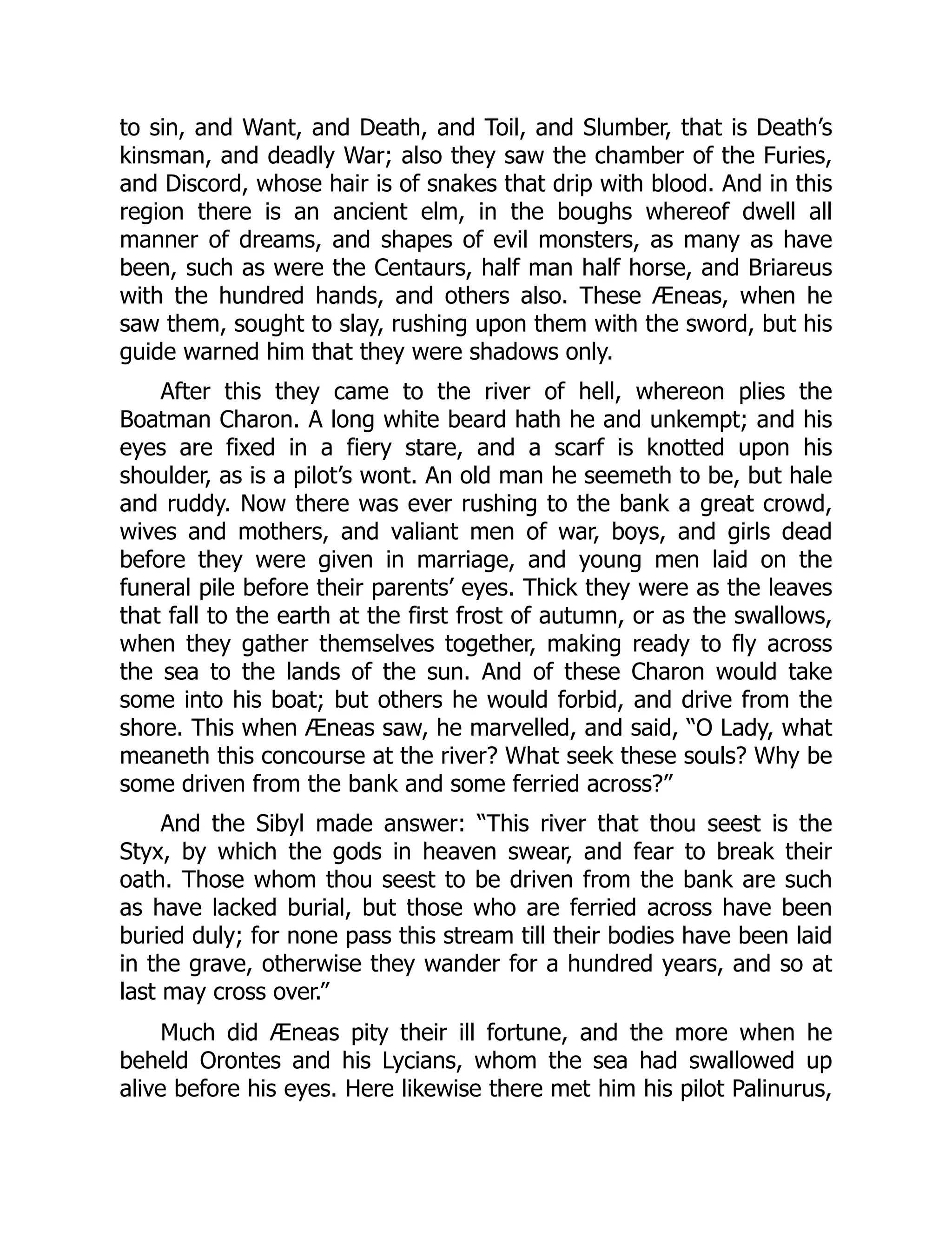 to sin, and Want, and Death, and Toil, and Slumber, that is Death’s
kinsman, and deadly War; also they saw the chamber of the Furies,
and Discord, whose hair is of snakes that drip with blood. And in this
region there is an ancient elm, in the boughs whereof dwell all
manner of dreams, and shapes of evil monsters, as many as have
been, such as were the Centaurs, half man half horse, and Briareus
with the hundred hands, and others also. These Æneas, when he
saw them, sought to slay, rushing upon them with the sword, but his
guide warned him that they were shadows only.
After this they came to the river of hell, whereon plies the
Boatman Charon. A long white beard hath he and unkempt; and his
eyes are fixed in a fiery stare, and a scarf is knotted upon his
shoulder, as is a pilot’s wont. An old man he seemeth to be, but hale
and ruddy. Now there was ever rushing to the bank a great crowd,
wives and mothers, and valiant men of war, boys, and girls dead
before they were given in marriage, and young men laid on the
funeral pile before their parents’ eyes. Thick they were as the leaves
that fall to the earth at the first frost of autumn, or as the swallows,
when they gather themselves together, making ready to fly across
the sea to the lands of the sun. And of these Charon would take
some into his boat; but others he would forbid, and drive from the
shore. This when Æneas saw, he marvelled, and said, “O Lady, what
meaneth this concourse at the river? What seek these souls? Why be
some driven from the bank and some ferried across?”
And the Sibyl made answer: “This river that thou seest is the
Styx, by which the gods in heaven swear, and fear to break their
oath. Those whom thou seest to be driven from the bank are such
as have lacked burial, but those who are ferried across have been
buried duly; for none pass this stream till their bodies have been laid
in the grave, otherwise they wander for a hundred years, and so at
last may cross over.”
Much did Æneas pity their ill fortune, and the more when he
beheld Orontes and his Lycians, whom the sea had swallowed up
alive before his eyes. Here likewise there met him his pilot Palinurus,
 