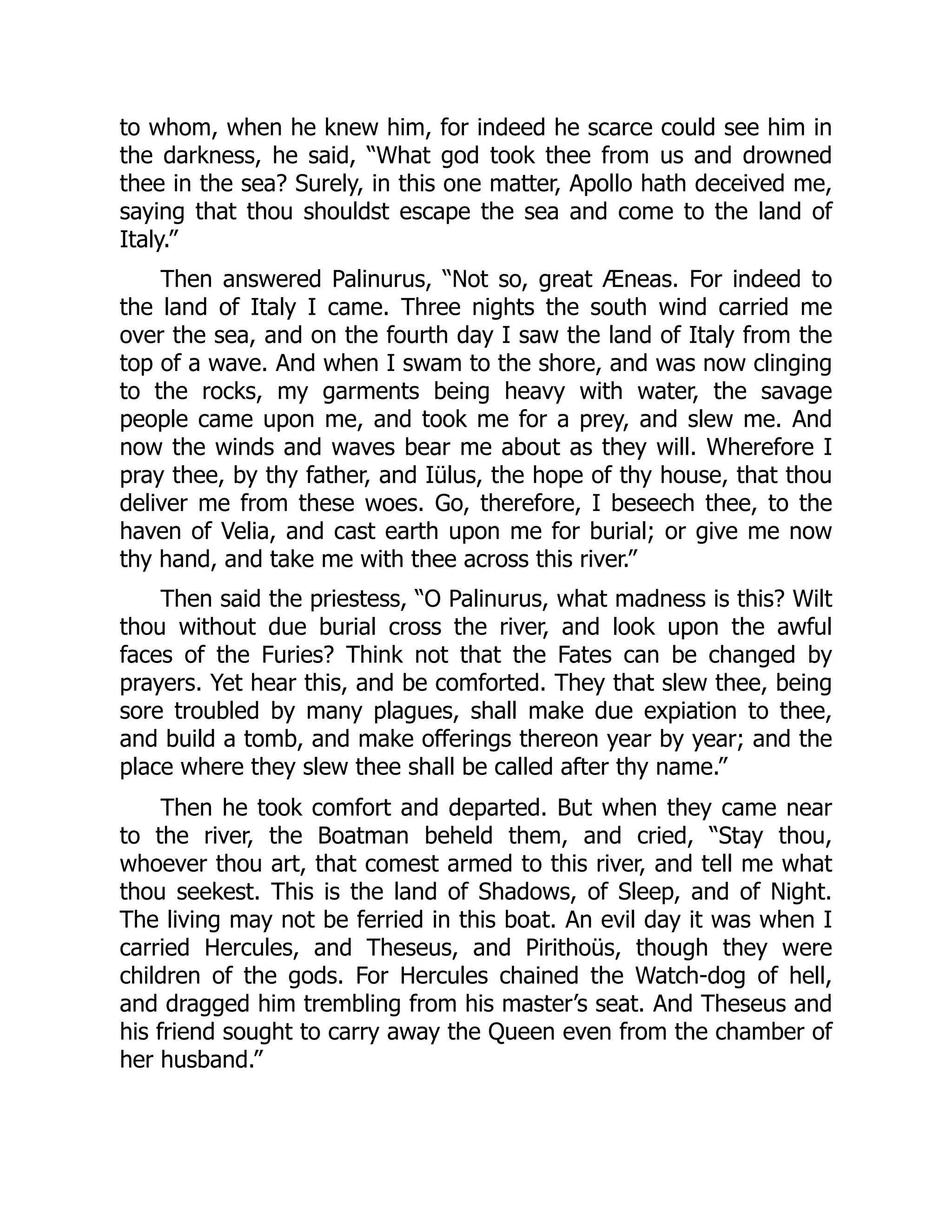 to whom, when he knew him, for indeed he scarce could see him in
the darkness, he said, “What god took thee from us and drowned
thee in the sea? Surely, in this one matter, Apollo hath deceived me,
saying that thou shouldst escape the sea and come to the land of
Italy.”
Then answered Palinurus, “Not so, great Æneas. For indeed to
the land of Italy I came. Three nights the south wind carried me
over the sea, and on the fourth day I saw the land of Italy from the
top of a wave. And when I swam to the shore, and was now clinging
to the rocks, my garments being heavy with water, the savage
people came upon me, and took me for a prey, and slew me. And
now the winds and waves bear me about as they will. Wherefore I
pray thee, by thy father, and Iülus, the hope of thy house, that thou
deliver me from these woes. Go, therefore, I beseech thee, to the
haven of Velia, and cast earth upon me for burial; or give me now
thy hand, and take me with thee across this river.”
Then said the priestess, “O Palinurus, what madness is this? Wilt
thou without due burial cross the river, and look upon the awful
faces of the Furies? Think not that the Fates can be changed by
prayers. Yet hear this, and be comforted. They that slew thee, being
sore troubled by many plagues, shall make due expiation to thee,
and build a tomb, and make offerings thereon year by year; and the
place where they slew thee shall be called after thy name.”
Then he took comfort and departed. But when they came near
to the river, the Boatman beheld them, and cried, “Stay thou,
whoever thou art, that comest armed to this river, and tell me what
thou seekest. This is the land of Shadows, of Sleep, and of Night.
The living may not be ferried in this boat. An evil day it was when I
carried Hercules, and Theseus, and Pirithoüs, though they were
children of the gods. For Hercules chained the Watch-dog of hell,
and dragged him trembling from his master’s seat. And Theseus and
his friend sought to carry away the Queen even from the chamber of
her husband.”
 