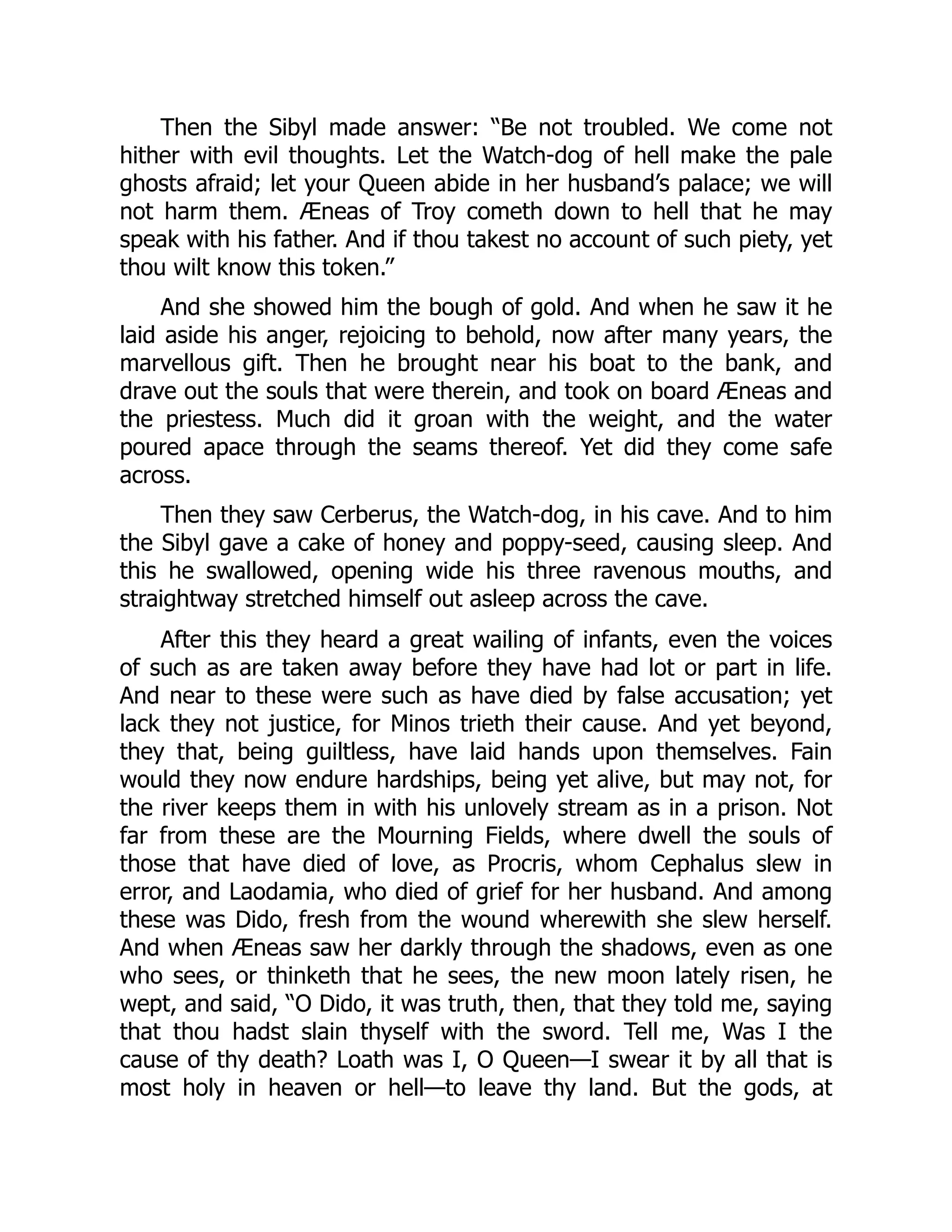 Then the Sibyl made answer: “Be not troubled. We come not
hither with evil thoughts. Let the Watch-dog of hell make the pale
ghosts afraid; let your Queen abide in her husband’s palace; we will
not harm them. Æneas of Troy cometh down to hell that he may
speak with his father. And if thou takest no account of such piety, yet
thou wilt know this token.”
And she showed him the bough of gold. And when he saw it he
laid aside his anger, rejoicing to behold, now after many years, the
marvellous gift. Then he brought near his boat to the bank, and
drave out the souls that were therein, and took on board Æneas and
the priestess. Much did it groan with the weight, and the water
poured apace through the seams thereof. Yet did they come safe
across.
Then they saw Cerberus, the Watch-dog, in his cave. And to him
the Sibyl gave a cake of honey and poppy-seed, causing sleep. And
this he swallowed, opening wide his three ravenous mouths, and
straightway stretched himself out asleep across the cave.
After this they heard a great wailing of infants, even the voices
of such as are taken away before they have had lot or part in life.
And near to these were such as have died by false accusation; yet
lack they not justice, for Minos trieth their cause. And yet beyond,
they that, being guiltless, have laid hands upon themselves. Fain
would they now endure hardships, being yet alive, but may not, for
the river keeps them in with his unlovely stream as in a prison. Not
far from these are the Mourning Fields, where dwell the souls of
those that have died of love, as Procris, whom Cephalus slew in
error, and Laodamia, who died of grief for her husband. And among
these was Dido, fresh from the wound wherewith she slew herself.
And when Æneas saw her darkly through the shadows, even as one
who sees, or thinketh that he sees, the new moon lately risen, he
wept, and said, “O Dido, it was truth, then, that they told me, saying
that thou hadst slain thyself with the sword. Tell me, Was I the
cause of thy death? Loath was I, O Queen—I swear it by all that is
most holy in heaven or hell—to leave thy land. But the gods, at
 