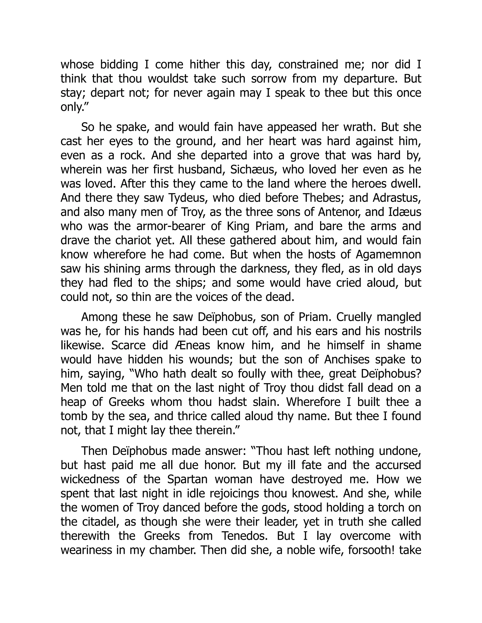 whose bidding I come hither this day, constrained me; nor did I
think that thou wouldst take such sorrow from my departure. But
stay; depart not; for never again may I speak to thee but this once
only.”
So he spake, and would fain have appeased her wrath. But she
cast her eyes to the ground, and her heart was hard against him,
even as a rock. And she departed into a grove that was hard by,
wherein was her first husband, Sichæus, who loved her even as he
was loved. After this they came to the land where the heroes dwell.
And there they saw Tydeus, who died before Thebes; and Adrastus,
and also many men of Troy, as the three sons of Antenor, and Idæus
who was the armor-bearer of King Priam, and bare the arms and
drave the chariot yet. All these gathered about him, and would fain
know wherefore he had come. But when the hosts of Agamemnon
saw his shining arms through the darkness, they fled, as in old days
they had fled to the ships; and some would have cried aloud, but
could not, so thin are the voices of the dead.
Among these he saw Deïphobus, son of Priam. Cruelly mangled
was he, for his hands had been cut off, and his ears and his nostrils
likewise. Scarce did Æneas know him, and he himself in shame
would have hidden his wounds; but the son of Anchises spake to
him, saying, “Who hath dealt so foully with thee, great Deïphobus?
Men told me that on the last night of Troy thou didst fall dead on a
heap of Greeks whom thou hadst slain. Wherefore I built thee a
tomb by the sea, and thrice called aloud thy name. But thee I found
not, that I might lay thee therein.”
Then Deïphobus made answer: “Thou hast left nothing undone,
but hast paid me all due honor. But my ill fate and the accursed
wickedness of the Spartan woman have destroyed me. How we
spent that last night in idle rejoicings thou knowest. And she, while
the women of Troy danced before the gods, stood holding a torch on
the citadel, as though she were their leader, yet in truth she called
therewith the Greeks from Tenedos. But I lay overcome with
weariness in my chamber. Then did she, a noble wife, forsooth! take
 