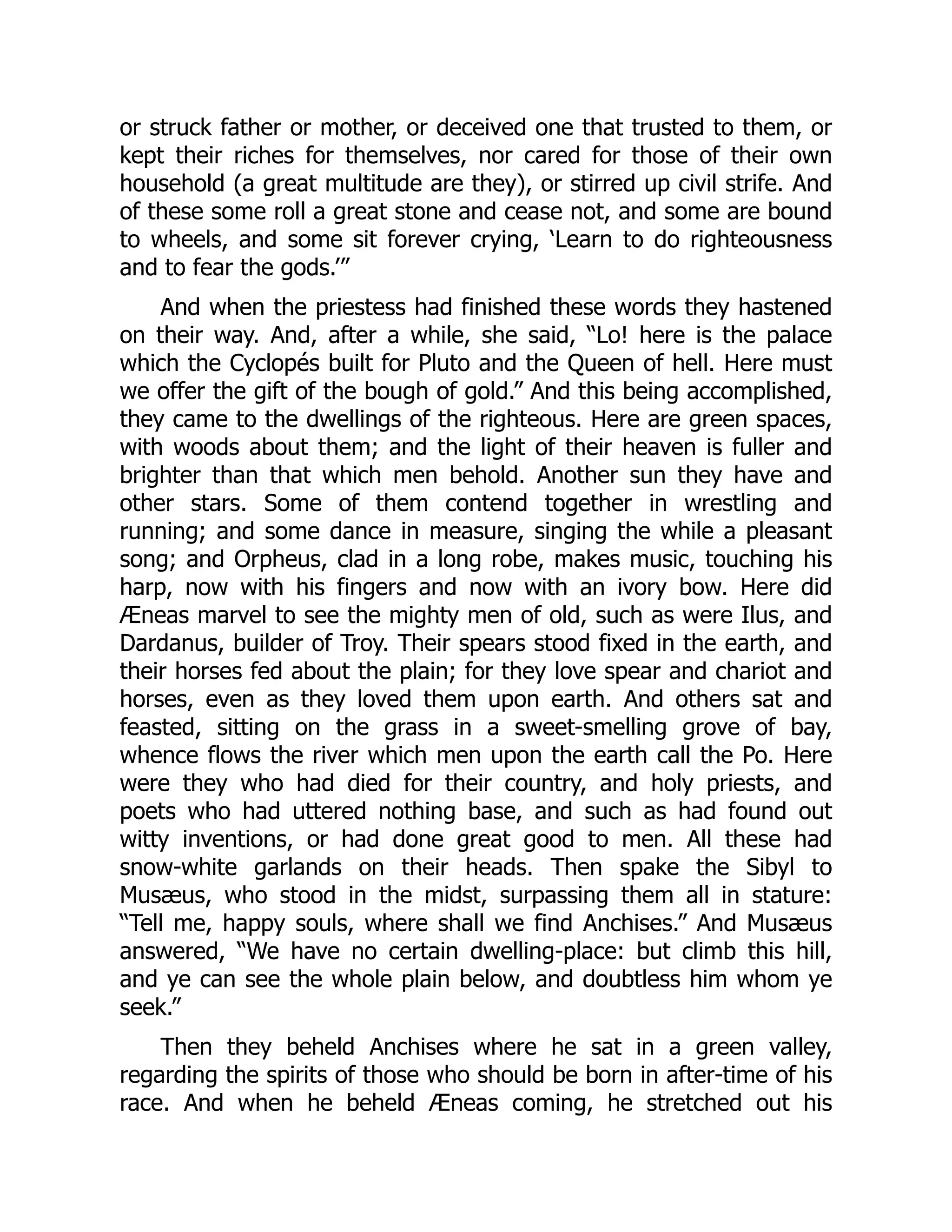 or struck father or mother, or deceived one that trusted to them, or
kept their riches for themselves, nor cared for those of their own
household (a great multitude are they), or stirred up civil strife. And
of these some roll a great stone and cease not, and some are bound
to wheels, and some sit forever crying, ‘Learn to do righteousness
and to fear the gods.’”
And when the priestess had finished these words they hastened
on their way. And, after a while, she said, “Lo! here is the palace
which the Cyclopés built for Pluto and the Queen of hell. Here must
we offer the gift of the bough of gold.” And this being accomplished,
they came to the dwellings of the righteous. Here are green spaces,
with woods about them; and the light of their heaven is fuller and
brighter than that which men behold. Another sun they have and
other stars. Some of them contend together in wrestling and
running; and some dance in measure, singing the while a pleasant
song; and Orpheus, clad in a long robe, makes music, touching his
harp, now with his fingers and now with an ivory bow. Here did
Æneas marvel to see the mighty men of old, such as were Ilus, and
Dardanus, builder of Troy. Their spears stood fixed in the earth, and
their horses fed about the plain; for they love spear and chariot and
horses, even as they loved them upon earth. And others sat and
feasted, sitting on the grass in a sweet-smelling grove of bay,
whence flows the river which men upon the earth call the Po. Here
were they who had died for their country, and holy priests, and
poets who had uttered nothing base, and such as had found out
witty inventions, or had done great good to men. All these had
snow-white garlands on their heads. Then spake the Sibyl to
Musæus, who stood in the midst, surpassing them all in stature:
“Tell me, happy souls, where shall we find Anchises.” And Musæus
answered, “We have no certain dwelling-place: but climb this hill,
and ye can see the whole plain below, and doubtless him whom ye
seek.”
Then they beheld Anchises where he sat in a green valley,
regarding the spirits of those who should be born in after-time of his
race. And when he beheld Æneas coming, he stretched out his
 
