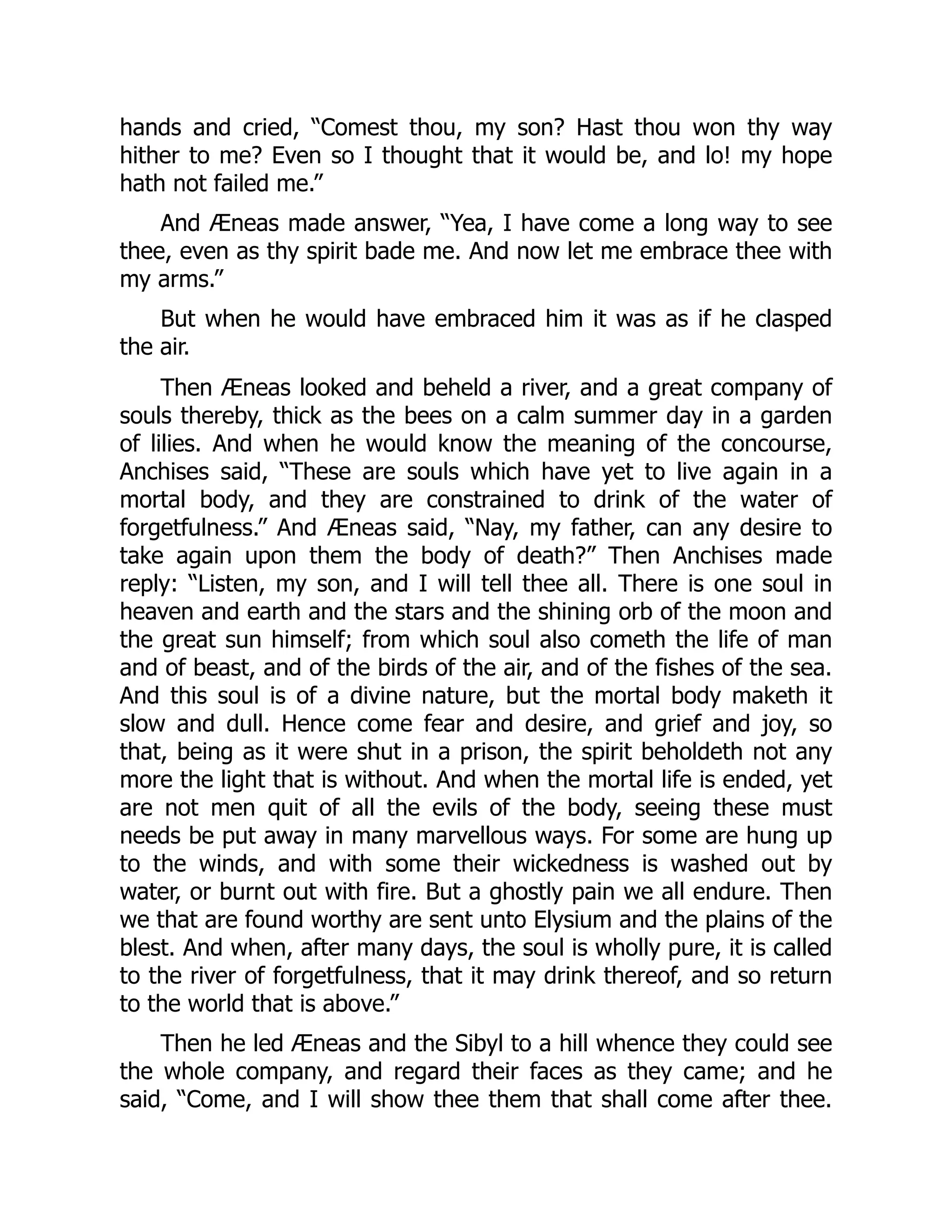 hands and cried, “Comest thou, my son? Hast thou won thy way
hither to me? Even so I thought that it would be, and lo! my hope
hath not failed me.”
And Æneas made answer, “Yea, I have come a long way to see
thee, even as thy spirit bade me. And now let me embrace thee with
my arms.”
But when he would have embraced him it was as if he clasped
the air.
Then Æneas looked and beheld a river, and a great company of
souls thereby, thick as the bees on a calm summer day in a garden
of lilies. And when he would know the meaning of the concourse,
Anchises said, “These are souls which have yet to live again in a
mortal body, and they are constrained to drink of the water of
forgetfulness.” And Æneas said, “Nay, my father, can any desire to
take again upon them the body of death?” Then Anchises made
reply: “Listen, my son, and I will tell thee all. There is one soul in
heaven and earth and the stars and the shining orb of the moon and
the great sun himself; from which soul also cometh the life of man
and of beast, and of the birds of the air, and of the fishes of the sea.
And this soul is of a divine nature, but the mortal body maketh it
slow and dull. Hence come fear and desire, and grief and joy, so
that, being as it were shut in a prison, the spirit beholdeth not any
more the light that is without. And when the mortal life is ended, yet
are not men quit of all the evils of the body, seeing these must
needs be put away in many marvellous ways. For some are hung up
to the winds, and with some their wickedness is washed out by
water, or burnt out with fire. But a ghostly pain we all endure. Then
we that are found worthy are sent unto Elysium and the plains of the
blest. And when, after many days, the soul is wholly pure, it is called
to the river of forgetfulness, that it may drink thereof, and so return
to the world that is above.”
Then he led Æneas and the Sibyl to a hill whence they could see
the whole company, and regard their faces as they came; and he
said, “Come, and I will show thee them that shall come after thee.
 