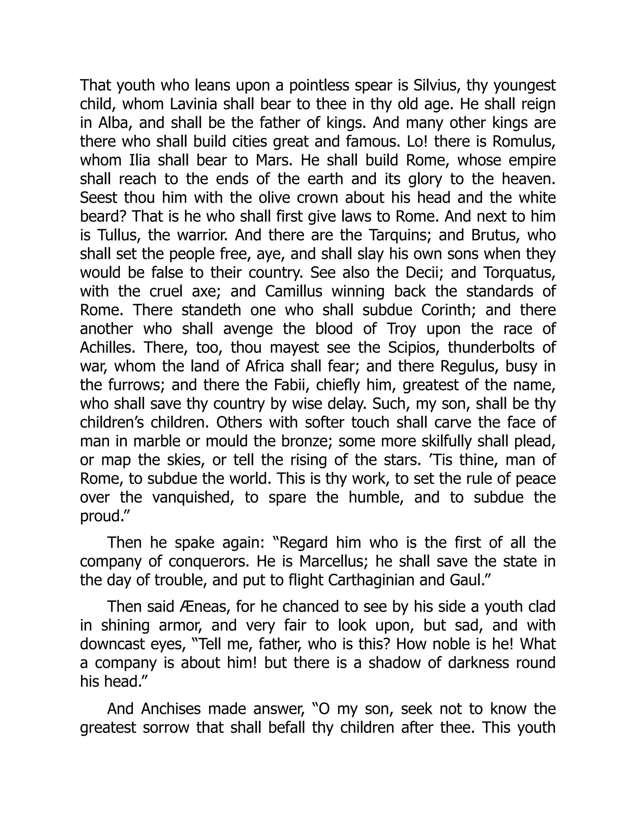 That youth who leans upon a pointless spear is Silvius, thy youngest
child, whom Lavinia shall bear to thee in thy old age. He shall reign
in Alba, and shall be the father of kings. And many other kings are
there who shall build cities great and famous. Lo! there is Romulus,
whom Ilia shall bear to Mars. He shall build Rome, whose empire
shall reach to the ends of the earth and its glory to the heaven.
Seest thou him with the olive crown about his head and the white
beard? That is he who shall first give laws to Rome. And next to him
is Tullus, the warrior. And there are the Tarquins; and Brutus, who
shall set the people free, aye, and shall slay his own sons when they
would be false to their country. See also the Decii; and Torquatus,
with the cruel axe; and Camillus winning back the standards of
Rome. There standeth one who shall subdue Corinth; and there
another who shall avenge the blood of Troy upon the race of
Achilles. There, too, thou mayest see the Scipios, thunderbolts of
war, whom the land of Africa shall fear; and there Regulus, busy in
the furrows; and there the Fabii, chiefly him, greatest of the name,
who shall save thy country by wise delay. Such, my son, shall be thy
children’s children. Others with softer touch shall carve the face of
man in marble or mould the bronze; some more skilfully shall plead,
or map the skies, or tell the rising of the stars. ’Tis thine, man of
Rome, to subdue the world. This is thy work, to set the rule of peace
over the vanquished, to spare the humble, and to subdue the
proud.”
Then he spake again: “Regard him who is the first of all the
company of conquerors. He is Marcellus; he shall save the state in
the day of trouble, and put to flight Carthaginian and Gaul.”
Then said Æneas, for he chanced to see by his side a youth clad
in shining armor, and very fair to look upon, but sad, and with
downcast eyes, “Tell me, father, who is this? How noble is he! What
a company is about him! but there is a shadow of darkness round
his head.”
And Anchises made answer, “O my son, seek not to know the
greatest sorrow that shall befall thy children after thee. This youth
 