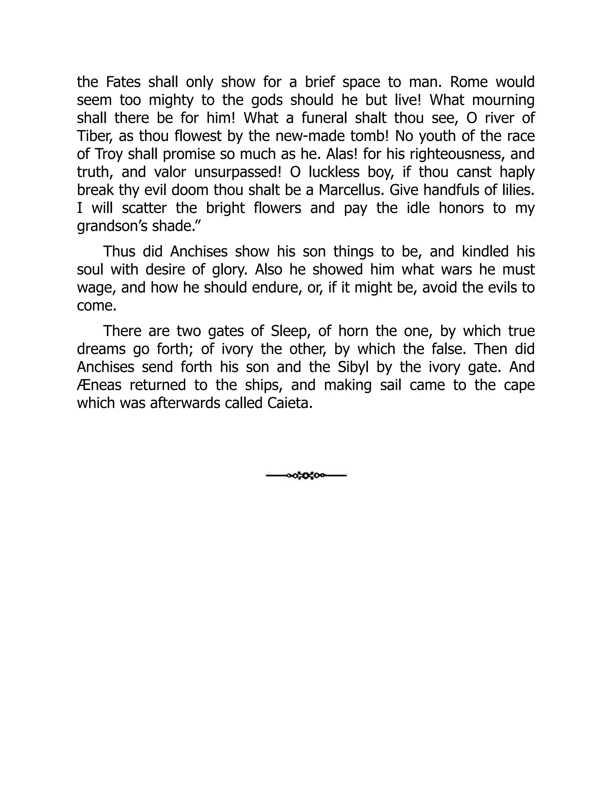 the Fates shall only show for a brief space to man. Rome would
seem too mighty to the gods should he but live! What mourning
shall there be for him! What a funeral shalt thou see, O river of
Tiber, as thou flowest by the new-made tomb! No youth of the race
of Troy shall promise so much as he. Alas! for his righteousness, and
truth, and valor unsurpassed! O luckless boy, if thou canst haply
break thy evil doom thou shalt be a Marcellus. Give handfuls of lilies.
I will scatter the bright flowers and pay the idle honors to my
grandson’s shade.”
Thus did Anchises show his son things to be, and kindled his
soul with desire of glory. Also he showed him what wars he must
wage, and how he should endure, or, if it might be, avoid the evils to
come.
There are two gates of Sleep, of horn the one, by which true
dreams go forth; of ivory the other, by which the false. Then did
Anchises send forth his son and the Sibyl by the ivory gate. And
Æneas returned to the ships, and making sail came to the cape
which was afterwards called Caieta.
 