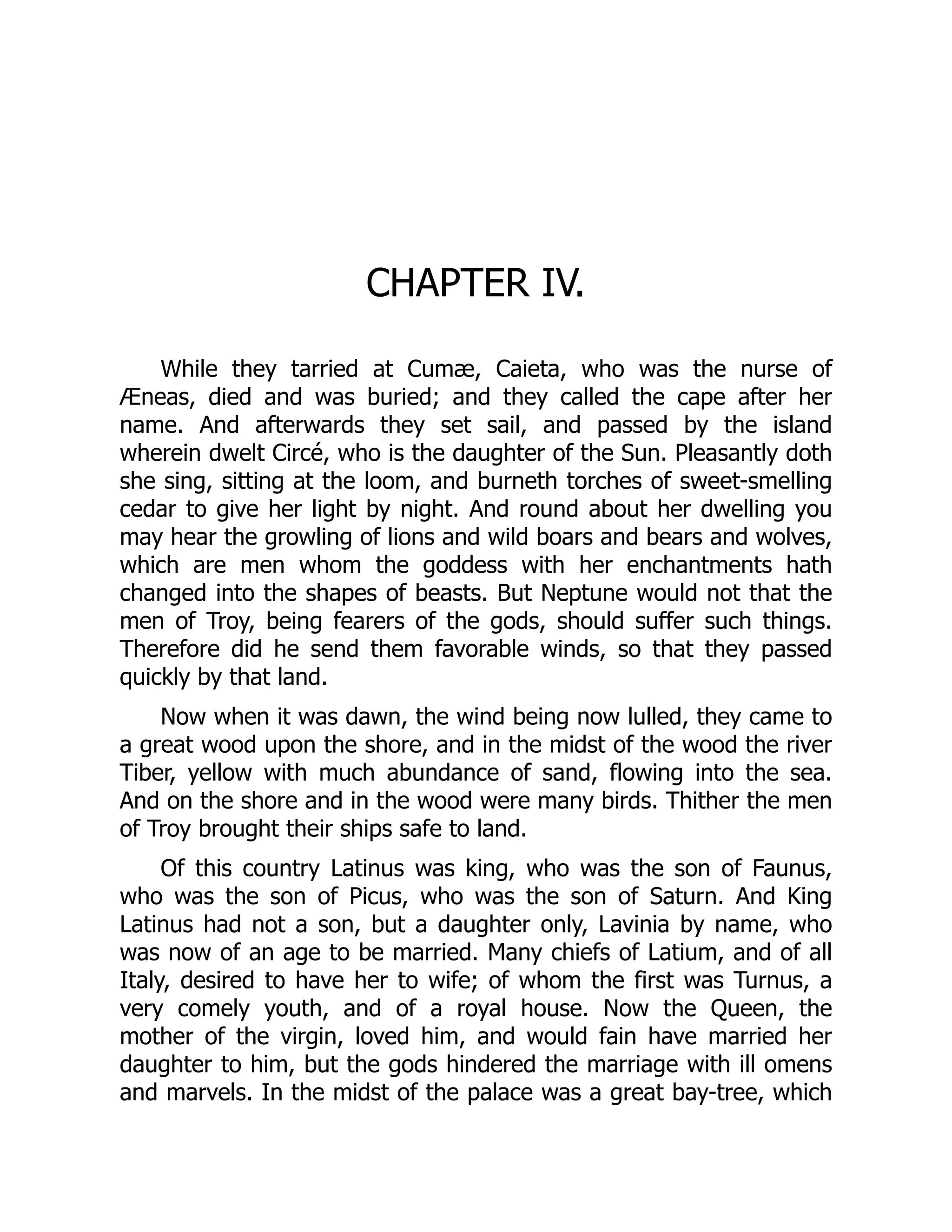CHAPTER IV.
While they tarried at Cumæ, Caieta, who was the nurse of
Æneas, died and was buried; and they called the cape after her
name. And afterwards they set sail, and passed by the island
wherein dwelt Circé, who is the daughter of the Sun. Pleasantly doth
she sing, sitting at the loom, and burneth torches of sweet-smelling
cedar to give her light by night. And round about her dwelling you
may hear the growling of lions and wild boars and bears and wolves,
which are men whom the goddess with her enchantments hath
changed into the shapes of beasts. But Neptune would not that the
men of Troy, being fearers of the gods, should suffer such things.
Therefore did he send them favorable winds, so that they passed
quickly by that land.
Now when it was dawn, the wind being now lulled, they came to
a great wood upon the shore, and in the midst of the wood the river
Tiber, yellow with much abundance of sand, flowing into the sea.
And on the shore and in the wood were many birds. Thither the men
of Troy brought their ships safe to land.
Of this country Latinus was king, who was the son of Faunus,
who was the son of Picus, who was the son of Saturn. And King
Latinus had not a son, but a daughter only, Lavinia by name, who
was now of an age to be married. Many chiefs of Latium, and of all
Italy, desired to have her to wife; of whom the first was Turnus, a
very comely youth, and of a royal house. Now the Queen, the
mother of the virgin, loved him, and would fain have married her
daughter to him, but the gods hindered the marriage with ill omens
and marvels. In the midst of the palace was a great bay-tree, which
 