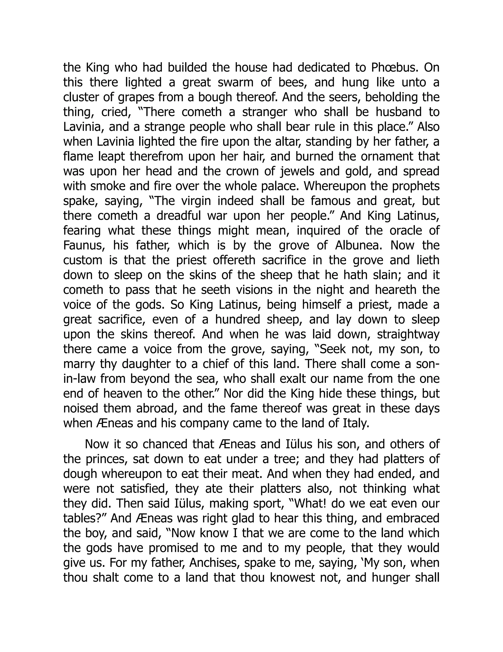 the King who had builded the house had dedicated to Phœbus. On
this there lighted a great swarm of bees, and hung like unto a
cluster of grapes from a bough thereof. And the seers, beholding the
thing, cried, “There cometh a stranger who shall be husband to
Lavinia, and a strange people who shall bear rule in this place.” Also
when Lavinia lighted the fire upon the altar, standing by her father, a
flame leapt therefrom upon her hair, and burned the ornament that
was upon her head and the crown of jewels and gold, and spread
with smoke and fire over the whole palace. Whereupon the prophets
spake, saying, “The virgin indeed shall be famous and great, but
there cometh a dreadful war upon her people.” And King Latinus,
fearing what these things might mean, inquired of the oracle of
Faunus, his father, which is by the grove of Albunea. Now the
custom is that the priest offereth sacrifice in the grove and lieth
down to sleep on the skins of the sheep that he hath slain; and it
cometh to pass that he seeth visions in the night and heareth the
voice of the gods. So King Latinus, being himself a priest, made a
great sacrifice, even of a hundred sheep, and lay down to sleep
upon the skins thereof. And when he was laid down, straightway
there came a voice from the grove, saying, “Seek not, my son, to
marry thy daughter to a chief of this land. There shall come a son-
in-law from beyond the sea, who shall exalt our name from the one
end of heaven to the other.” Nor did the King hide these things, but
noised them abroad, and the fame thereof was great in these days
when Æneas and his company came to the land of Italy.
Now it so chanced that Æneas and Iülus his son, and others of
the princes, sat down to eat under a tree; and they had platters of
dough whereupon to eat their meat. And when they had ended, and
were not satisfied, they ate their platters also, not thinking what
they did. Then said Iülus, making sport, “What! do we eat even our
tables?” And Æneas was right glad to hear this thing, and embraced
the boy, and said, “Now know I that we are come to the land which
the gods have promised to me and to my people, that they would
give us. For my father, Anchises, spake to me, saying, ‘My son, when
thou shalt come to a land that thou knowest not, and hunger shall
 