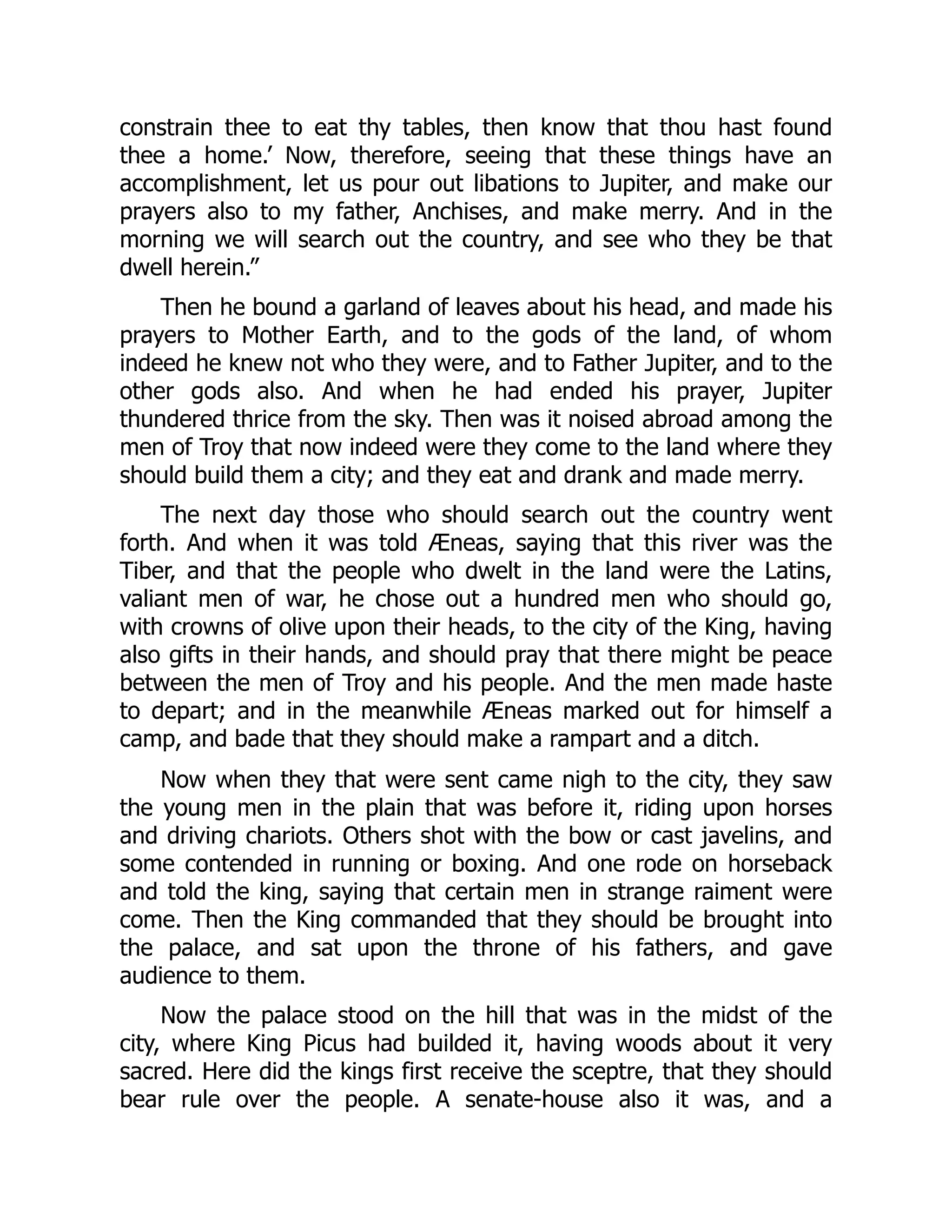 constrain thee to eat thy tables, then know that thou hast found
thee a home.’ Now, therefore, seeing that these things have an
accomplishment, let us pour out libations to Jupiter, and make our
prayers also to my father, Anchises, and make merry. And in the
morning we will search out the country, and see who they be that
dwell herein.”
Then he bound a garland of leaves about his head, and made his
prayers to Mother Earth, and to the gods of the land, of whom
indeed he knew not who they were, and to Father Jupiter, and to the
other gods also. And when he had ended his prayer, Jupiter
thundered thrice from the sky. Then was it noised abroad among the
men of Troy that now indeed were they come to the land where they
should build them a city; and they eat and drank and made merry.
The next day those who should search out the country went
forth. And when it was told Æneas, saying that this river was the
Tiber, and that the people who dwelt in the land were the Latins,
valiant men of war, he chose out a hundred men who should go,
with crowns of olive upon their heads, to the city of the King, having
also gifts in their hands, and should pray that there might be peace
between the men of Troy and his people. And the men made haste
to depart; and in the meanwhile Æneas marked out for himself a
camp, and bade that they should make a rampart and a ditch.
Now when they that were sent came nigh to the city, they saw
the young men in the plain that was before it, riding upon horses
and driving chariots. Others shot with the bow or cast javelins, and
some contended in running or boxing. And one rode on horseback
and told the king, saying that certain men in strange raiment were
come. Then the King commanded that they should be brought into
the palace, and sat upon the throne of his fathers, and gave
audience to them.
Now the palace stood on the hill that was in the midst of the
city, where King Picus had builded it, having woods about it very
sacred. Here did the kings first receive the sceptre, that they should
bear rule over the people. A senate-house also it was, and a
 