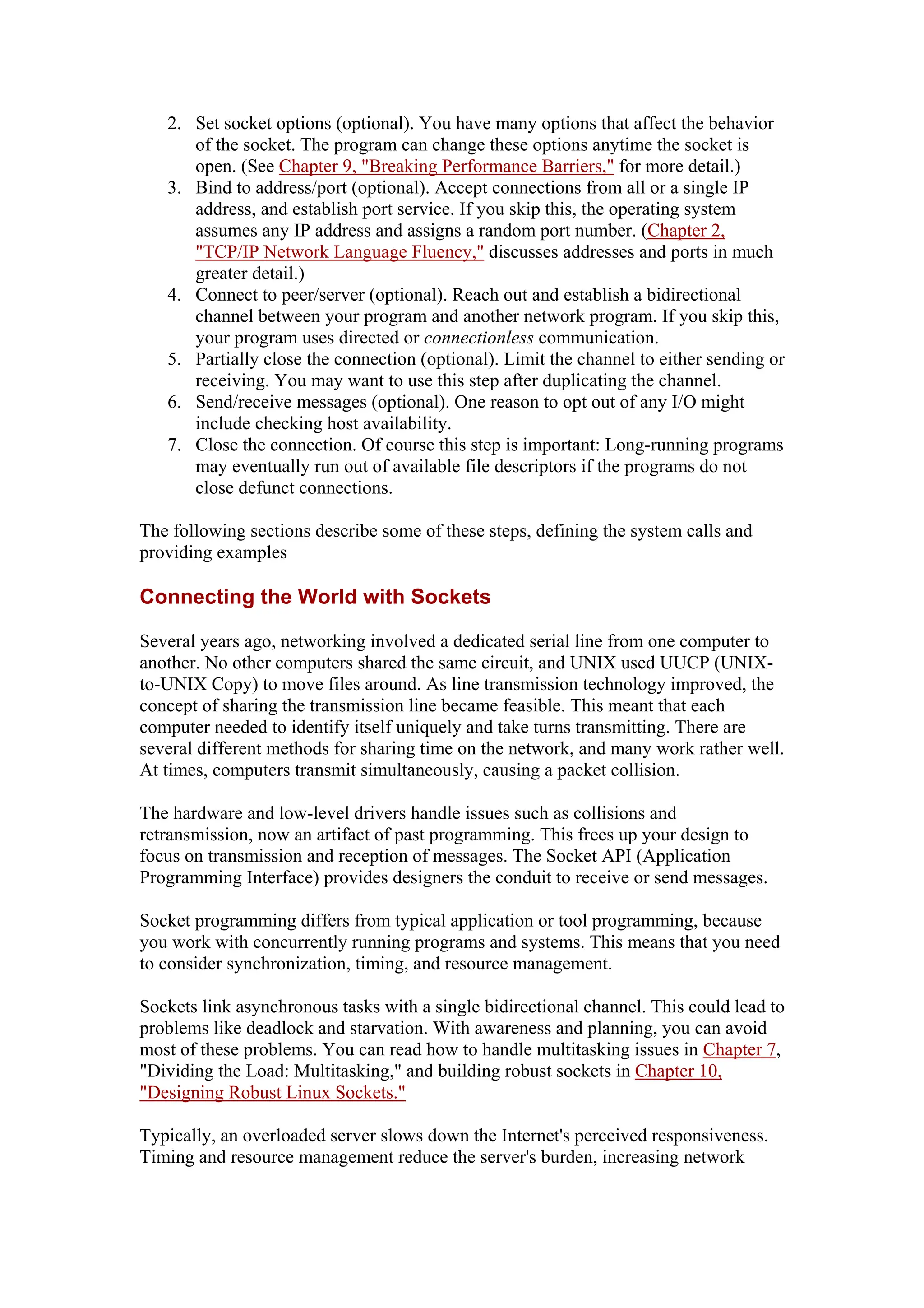 2. Set socket options (optional). You have many options that affect the behavior
of the socket. The program can change these options anytime the socket is
open. (See Chapter 9, "Breaking Performance Barriers," for more detail.)
3. Bind to address/port (optional). Accept connections from all or a single IP
address, and establish port service. If you skip this, the operating system
assumes any IP address and assigns a random port number. (Chapter 2,
"TCP/IP Network Language Fluency," discusses addresses and ports in much
greater detail.)
4. Connect to peer/server (optional). Reach out and establish a bidirectional
channel between your program and another network program. If you skip this,
your program uses directed or connectionless communication.
5. Partially close the connection (optional). Limit the channel to either sending or
receiving. You may want to use this step after duplicating the channel.
6. Send/receive messages (optional). One reason to opt out of any I/O might
include checking host availability.
7. Close the connection. Of course this step is important: Long-running programs
may eventually run out of available file descriptors if the programs do not
close defunct connections.
The following sections describe some of these steps, defining the system calls and
providing examples
Connecting the World with Sockets
Several years ago, networking involved a dedicated serial line from one computer to
another. No other computers shared the same circuit, and UNIX used UUCP (UNIX-
to-UNIX Copy) to move files around. As line transmission technology improved, the
concept of sharing the transmission line became feasible. This meant that each
computer needed to identify itself uniquely and take turns transmitting. There are
several different methods for sharing time on the network, and many work rather well.
At times, computers transmit simultaneously, causing a packet collision.
The hardware and low-level drivers handle issues such as collisions and
retransmission, now an artifact of past programming. This frees up your design to
focus on transmission and reception of messages. The Socket API (Application
Programming Interface) provides designers the conduit to receive or send messages.
Socket programming differs from typical application or tool programming, because
you work with concurrently running programs and systems. This means that you need
to consider synchronization, timing, and resource management.
Sockets link asynchronous tasks with a single bidirectional channel. This could lead to
problems like deadlock and starvation. With awareness and planning, you can avoid
most of these problems. You can read how to handle multitasking issues in Chapter 7,
"Dividing the Load: Multitasking," and building robust sockets in Chapter 10,
"Designing Robust Linux Sockets."
Typically, an overloaded server slows down the Internet's perceived responsiveness.
Timing and resource management reduce the server's burden, increasing network
 