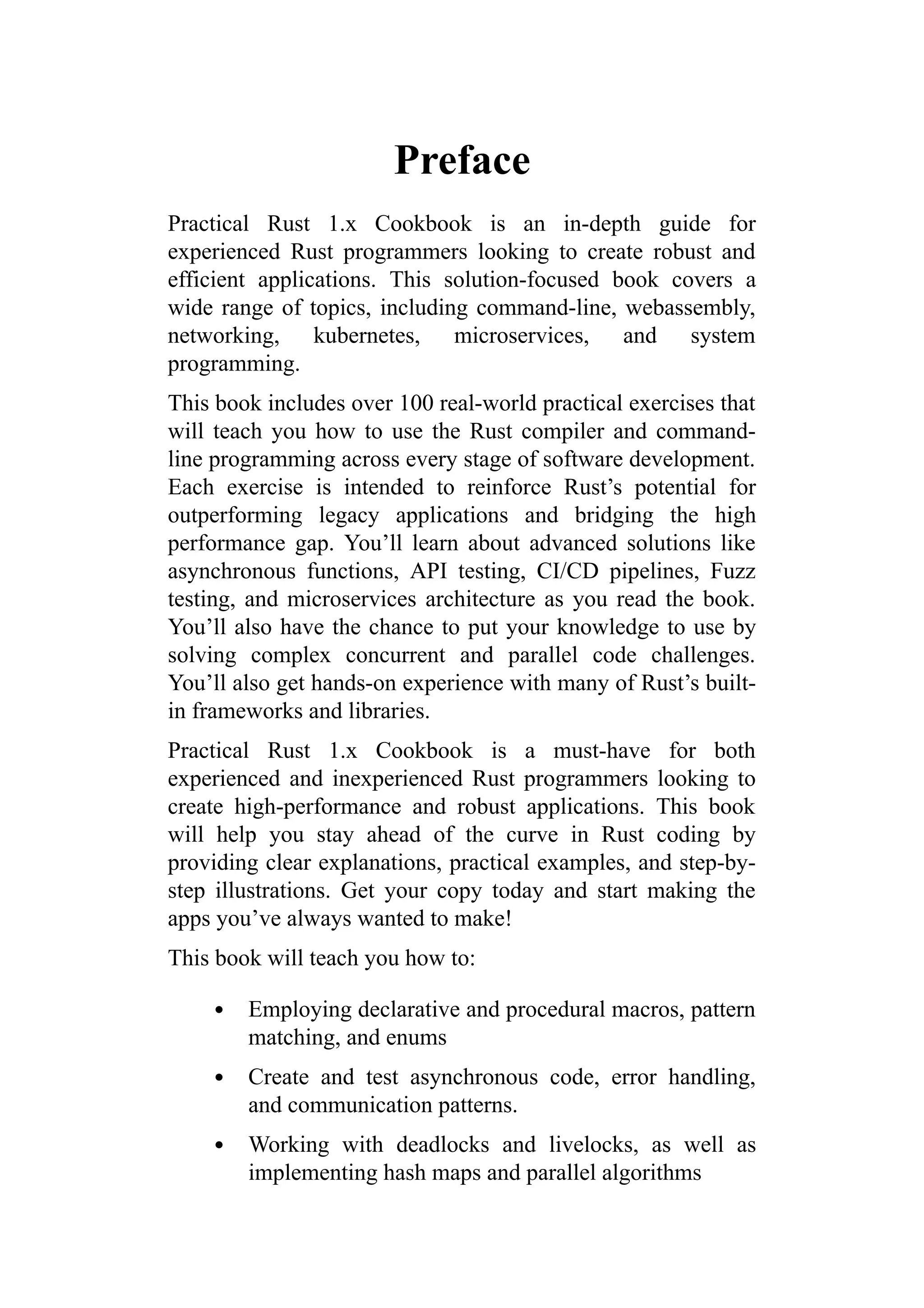 Preface
Practical Rust 1.x Cookbook is an in-depth guide for
experienced Rust programmers looking to create robust and
efficient applications. This solution-focused book covers a
wide range of topics, including command-line, webassembly,
networking, kubernetes, microservices, and system
programming.
This book includes over 100 real-world practical exercises that
will teach you how to use the Rust compiler and command-
line programming across every stage of software development.
Each exercise is intended to reinforce Rust’s potential for
outperforming legacy applications and bridging the high
performance gap. You’ll learn about advanced solutions like
asynchronous functions, API testing, CI/CD pipelines, Fuzz
testing, and microservices architecture as you read the book.
You’ll also have the chance to put your knowledge to use by
solving complex concurrent and parallel code challenges.
You’ll also get hands-on experience with many of Rust’s built-
in frameworks and libraries.
Practical Rust 1.x Cookbook is a must-have for both
experienced and inexperienced Rust programmers looking to
create high-performance and robust applications. This book
will help you stay ahead of the curve in Rust coding by
providing clear explanations, practical examples, and step-by-
step illustrations. Get your copy today and start making the
apps you’ve always wanted to make!
This book will teach you how to:
Employing declarative and procedural macros, pattern
matching, and enums
Create and test asynchronous code, error handling,
and communication patterns.
Working with deadlocks and livelocks, as well as
implementing hash maps and parallel algorithms
 