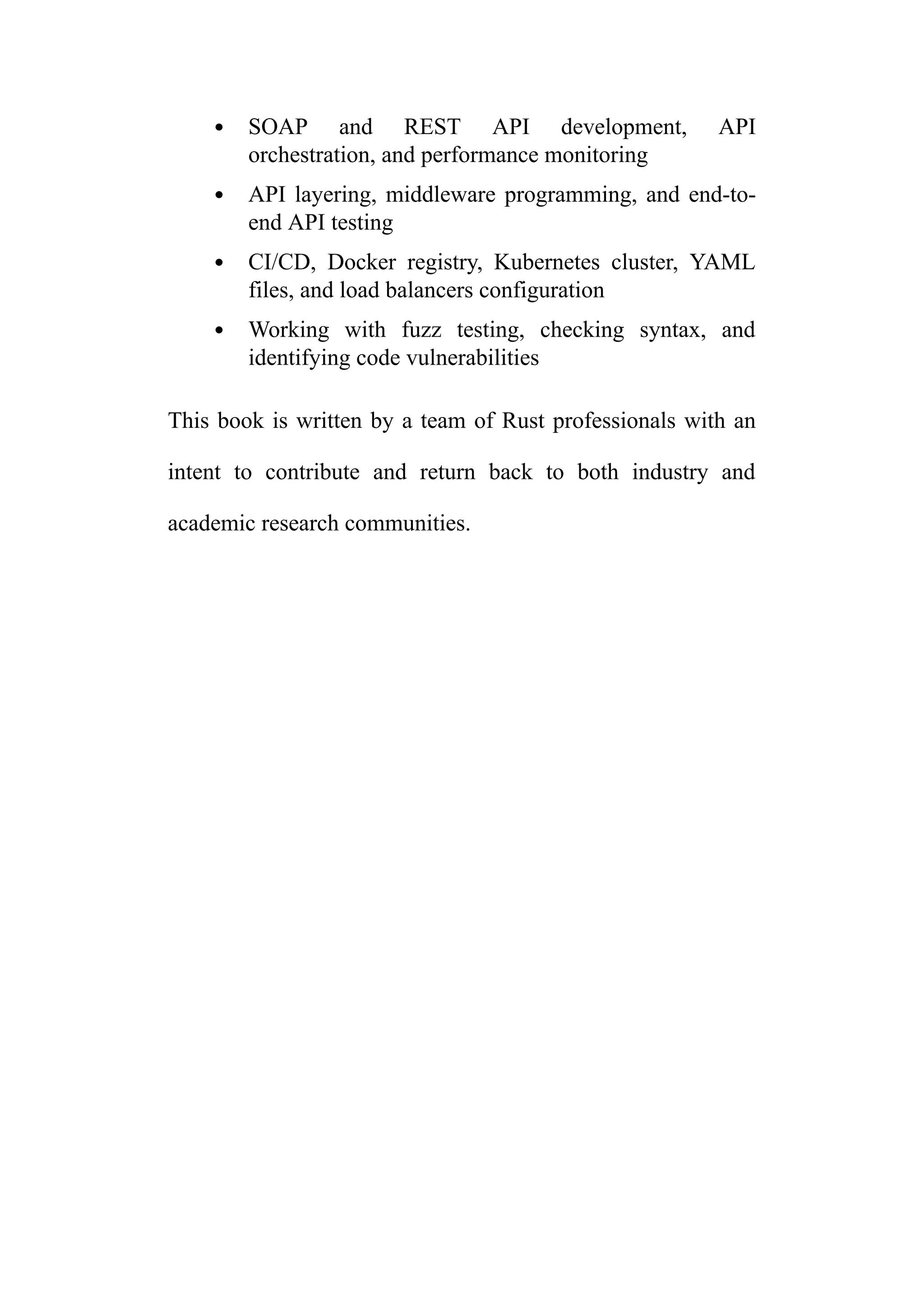 SOAP and REST API development, API
orchestration, and performance monitoring
API layering, middleware programming, and end-to-
end API testing
CI/CD, Docker registry, Kubernetes cluster, YAML
files, and load balancers configuration
Working with fuzz testing, checking syntax, and
identifying code vulnerabilities
This book is written by a team of Rust professionals with an
intent to contribute and return back to both industry and
academic research communities.
 