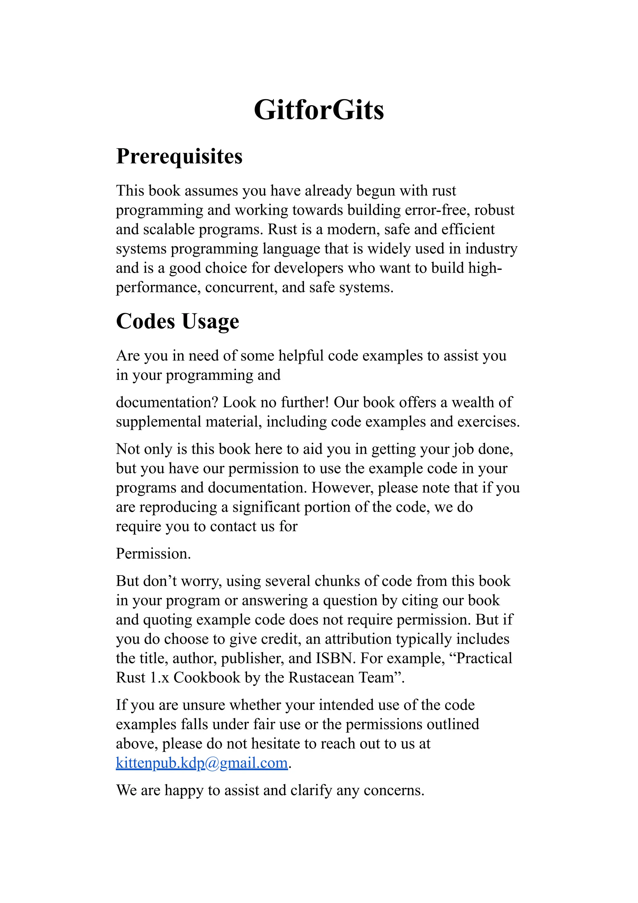 GitforGits
Prerequisites
This book assumes you have already begun with rust
programming and working towards building error-free, robust
and scalable programs. Rust is a modern, safe and efficient
systems programming language that is widely used in industry
and is a good choice for developers who want to build high-
performance, concurrent, and safe systems.
Codes Usage
Are you in need of some helpful code examples to assist you
in your programming and
documentation? Look no further! Our book offers a wealth of
supplemental material, including code examples and exercises.
Not only is this book here to aid you in getting your job done,
but you have our permission to use the example code in your
programs and documentation. However, please note that if you
are reproducing a significant portion of the code, we do
require you to contact us for
Permission.
But don’t worry, using several chunks of code from this book
in your program or answering a question by citing our book
and quoting example code does not require permission. But if
you do choose to give credit, an attribution typically includes
the title, author, publisher, and ISBN. For example, “Practical
Rust 1.x Cookbook by the Rustacean Team”.
If you are unsure whether your intended use of the code
examples falls under fair use or the permissions outlined
above, please do not hesitate to reach out to us at
kittenpub.kdp@gmail.com.
We are happy to assist and clarify any concerns.
 