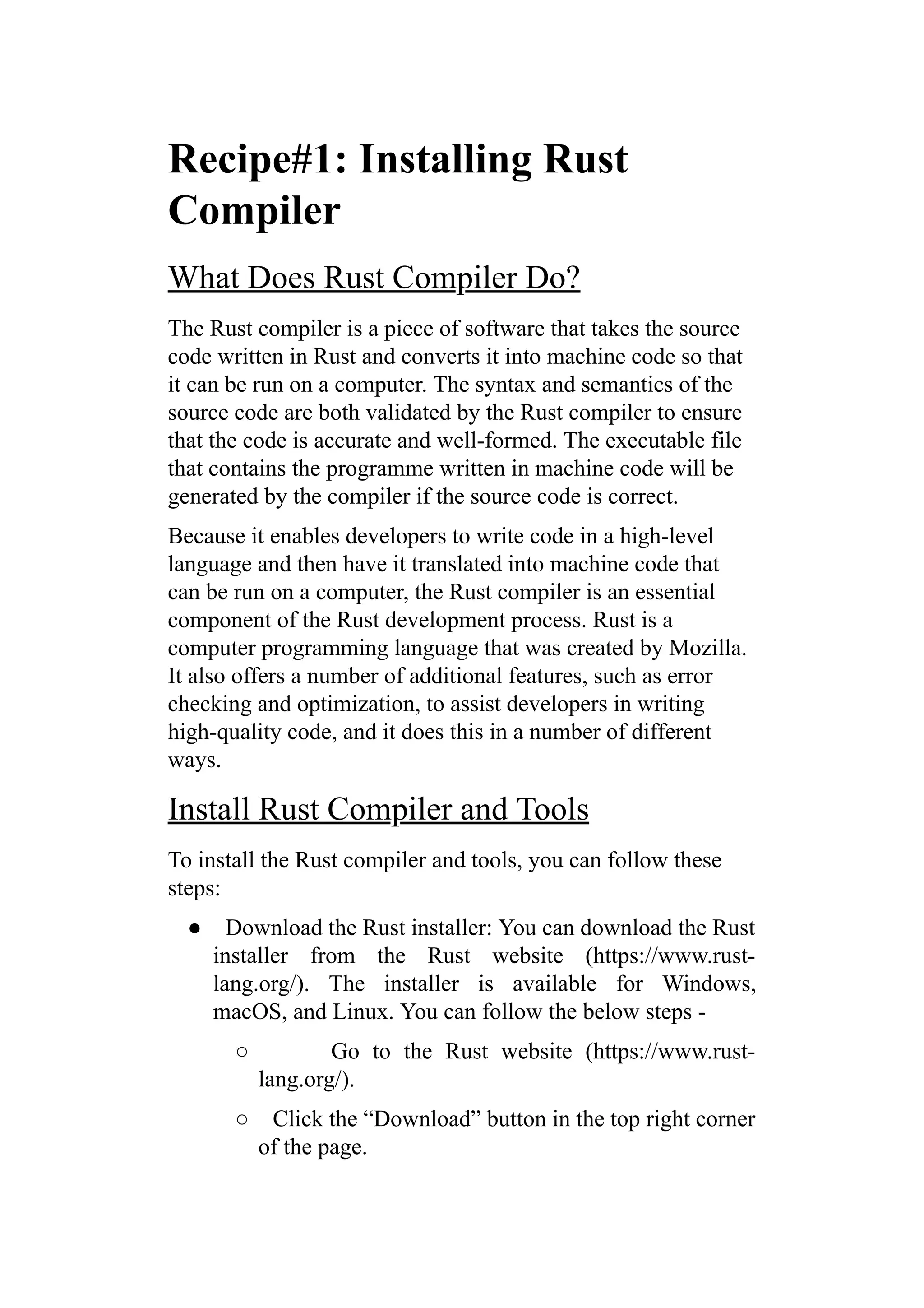 Recipe#1: Installing Rust
Compiler
What Does Rust Compiler Do?
The Rust compiler is a piece of software that takes the source
code written in Rust and converts it into machine code so that
it can be run on a computer. The syntax and semantics of the
source code are both validated by the Rust compiler to ensure
that the code is accurate and well-formed. The executable file
that contains the programme written in machine code will be
generated by the compiler if the source code is correct.
Because it enables developers to write code in a high-level
language and then have it translated into machine code that
can be run on a computer, the Rust compiler is an essential
component of the Rust development process. Rust is a
computer programming language that was created by Mozilla.
It also offers a number of additional features, such as error
checking and optimization, to assist developers in writing
high-quality code, and it does this in a number of different
ways.
Install Rust Compiler and Tools
To install the Rust compiler and tools, you can follow these
steps:
● Download the Rust installer: You can download the Rust
installer from the Rust website (https://www.rust-
lang.org/). The installer is available for Windows,
macOS, and Linux. You can follow the below steps -
○ Go to the Rust website (https://www.rust-
lang.org/).
○ Click the “Download” button in the top right corner
of the page.
 