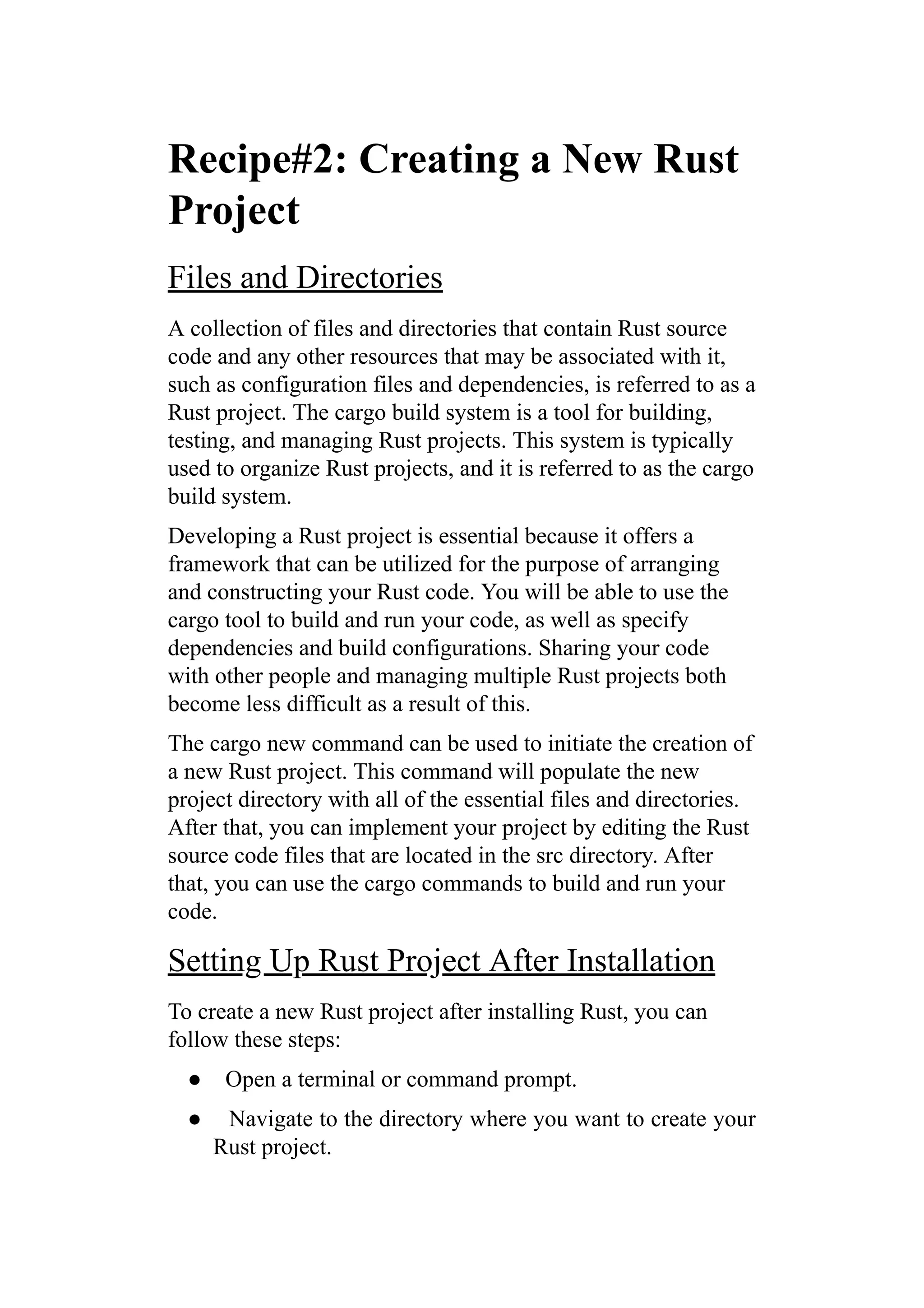 Recipe#2: Creating a New Rust
Project
Files and Directories
A collection of files and directories that contain Rust source
code and any other resources that may be associated with it,
such as configuration files and dependencies, is referred to as a
Rust project. The cargo build system is a tool for building,
testing, and managing Rust projects. This system is typically
used to organize Rust projects, and it is referred to as the cargo
build system.
Developing a Rust project is essential because it offers a
framework that can be utilized for the purpose of arranging
and constructing your Rust code. You will be able to use the
cargo tool to build and run your code, as well as specify
dependencies and build configurations. Sharing your code
with other people and managing multiple Rust projects both
become less difficult as a result of this.
The cargo new command can be used to initiate the creation of
a new Rust project. This command will populate the new
project directory with all of the essential files and directories.
After that, you can implement your project by editing the Rust
source code files that are located in the src directory. After
that, you can use the cargo commands to build and run your
code.
Setting Up Rust Project After Installation
To create a new Rust project after installing Rust, you can
follow these steps:
● Open a terminal or command prompt.
● Navigate to the directory where you want to create your
Rust project.
 