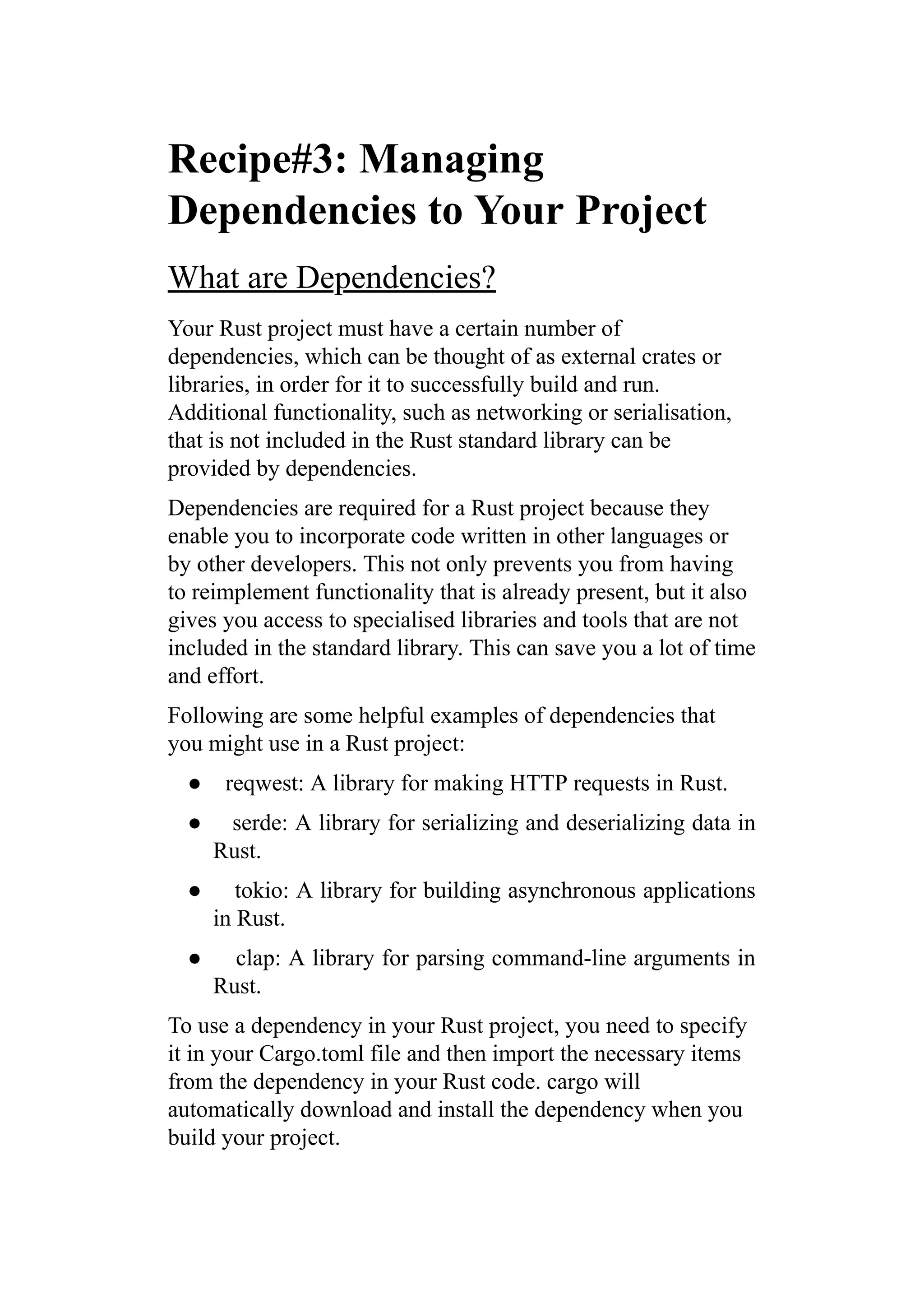 Recipe#3: Managing
Dependencies to Your Project
What are Dependencies?
Your Rust project must have a certain number of
dependencies, which can be thought of as external crates or
libraries, in order for it to successfully build and run.
Additional functionality, such as networking or serialisation,
that is not included in the Rust standard library can be
provided by dependencies.
Dependencies are required for a Rust project because they
enable you to incorporate code written in other languages or
by other developers. This not only prevents you from having
to reimplement functionality that is already present, but it also
gives you access to specialised libraries and tools that are not
included in the standard library. This can save you a lot of time
and effort.
Following are some helpful examples of dependencies that
you might use in a Rust project:
● reqwest: A library for making HTTP requests in Rust.
● serde: A library for serializing and deserializing data in
Rust.
● tokio: A library for building asynchronous applications
in Rust.
● clap: A library for parsing command-line arguments in
Rust.
To use a dependency in your Rust project, you need to specify
it in your Cargo.toml file and then import the necessary items
from the dependency in your Rust code. cargo will
automatically download and install the dependency when you
build your project.
 