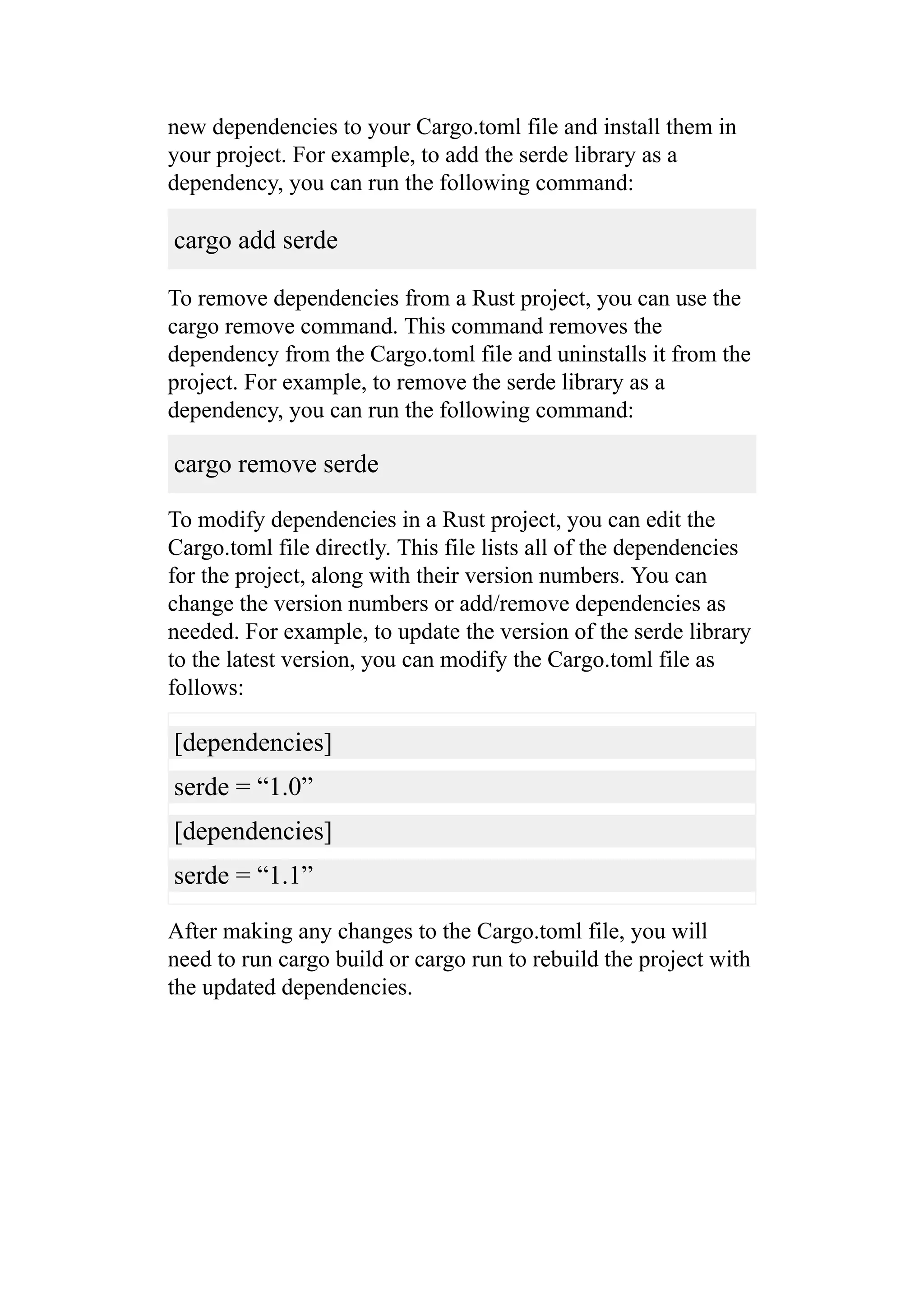 new dependencies to your Cargo.toml file and install them in
your project. For example, to add the serde library as a
dependency, you can run the following command:
cargo add serde
To remove dependencies from a Rust project, you can use the
cargo remove command. This command removes the
dependency from the Cargo.toml file and uninstalls it from the
project. For example, to remove the serde library as a
dependency, you can run the following command:
cargo remove serde
To modify dependencies in a Rust project, you can edit the
Cargo.toml file directly. This file lists all of the dependencies
for the project, along with their version numbers. You can
change the version numbers or add/remove dependencies as
needed. For example, to update the version of the serde library
to the latest version, you can modify the Cargo.toml file as
follows:
[dependencies]
serde = “1.0”
[dependencies]
serde = “1.1”
After making any changes to the Cargo.toml file, you will
need to run cargo build or cargo run to rebuild the project with
the updated dependencies.
 