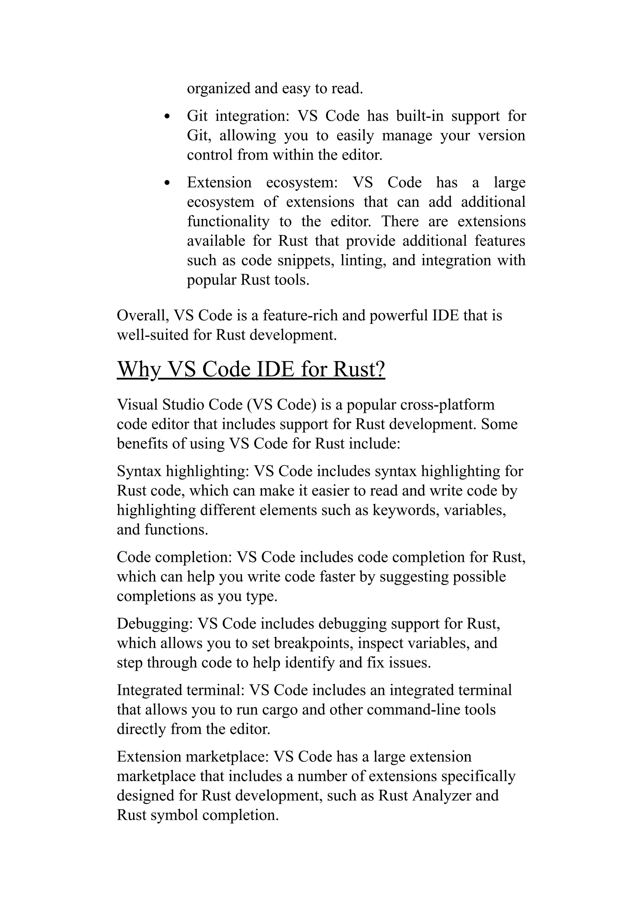 organized and easy to read.
Git integration: VS Code has built-in support for
Git, allowing you to easily manage your version
control from within the editor.
Extension ecosystem: VS Code has a large
ecosystem of extensions that can add additional
functionality to the editor. There are extensions
available for Rust that provide additional features
such as code snippets, linting, and integration with
popular Rust tools.
Overall, VS Code is a feature-rich and powerful IDE that is
well-suited for Rust development.
Why VS Code IDE for Rust?
Visual Studio Code (VS Code) is a popular cross-platform
code editor that includes support for Rust development. Some
benefits of using VS Code for Rust include:
Syntax highlighting: VS Code includes syntax highlighting for
Rust code, which can make it easier to read and write code by
highlighting different elements such as keywords, variables,
and functions.
Code completion: VS Code includes code completion for Rust,
which can help you write code faster by suggesting possible
completions as you type.
Debugging: VS Code includes debugging support for Rust,
which allows you to set breakpoints, inspect variables, and
step through code to help identify and fix issues.
Integrated terminal: VS Code includes an integrated terminal
that allows you to run cargo and other command-line tools
directly from the editor.
Extension marketplace: VS Code has a large extension
marketplace that includes a number of extensions specifically
designed for Rust development, such as Rust Analyzer and
Rust symbol completion.
 