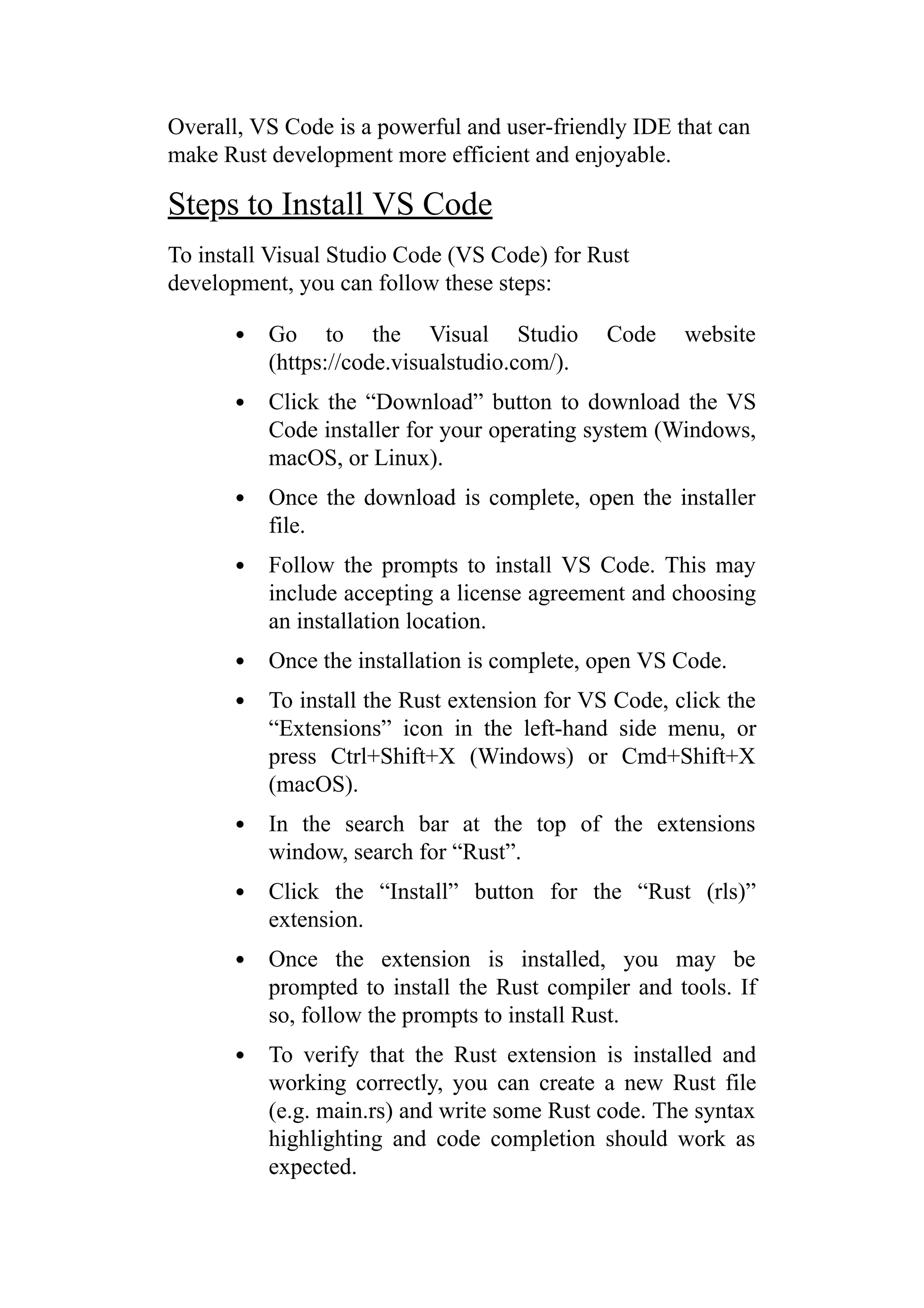 Overall, VS Code is a powerful and user-friendly IDE that can
make Rust development more efficient and enjoyable.
Steps to Install VS Code
To install Visual Studio Code (VS Code) for Rust
development, you can follow these steps:
Go to the Visual Studio Code website
(https://code.visualstudio.com/).
Click the “Download” button to download the VS
Code installer for your operating system (Windows,
macOS, or Linux).
Once the download is complete, open the installer
file.
Follow the prompts to install VS Code. This may
include accepting a license agreement and choosing
an installation location.
Once the installation is complete, open VS Code.
To install the Rust extension for VS Code, click the
“Extensions” icon in the left-hand side menu, or
press Ctrl+Shift+X (Windows) or Cmd+Shift+X
(macOS).
In the search bar at the top of the extensions
window, search for “Rust”.
Click the “Install” button for the “Rust (rls)”
extension.
Once the extension is installed, you may be
prompted to install the Rust compiler and tools. If
so, follow the prompts to install Rust.
To verify that the Rust extension is installed and
working correctly, you can create a new Rust file
(e.g. main.rs) and write some Rust code. The syntax
highlighting and code completion should work as
expected.
 